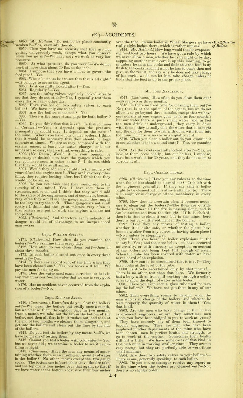 I)Bunting 8058. (Mr. Holland.) Do not boiler plates constantly f)i7ew. •weaken ?—Yes, certainly they do. 8059. Then you have no security that they are not getting dangerously weak, except what you observe when you go in ?—Wc have not; we work at very low pressure. 8060. At what pressure do you work ?—We do not work at more than about 30 lbs. to the inch. 8061. I suppose that you have a float to govern the feed pipe ?—Yes. 8062. Whose business is it to see that that is all right ? —It belongs to me as the agent. 8063. Is it carefully looked after .f—Yes. 8064.. Eegularly ?—Yes. 8065. Are the safety valves regularly looked after to see that they do not stick ?—Yes, I generally test them every day or every other day. 8066. Have you one or two safety valves to each boiler H—We have only one to each. 8067. Are the boilers connected ? —Yes. 8068. There is the same steam pipe for both boilers ? —Yes. 8069. Do you think that that is safe. Is that common in Cornwall ?—Yes; it depends upon the pressure principally, I should say. It depends on the state of the mine. Where you have four or five boilers, I think that it would be necessary that they should be kept separate at times. We are so easy, compared with the eastern mines, at least oui- water charges and our mines are so easy, that we think everything is safe. 8090. (Mr. Baoetj.) Would it in your opinion be necessary or desirable to have the gauges which you say you have seen in other mines ?—I do not think that they would be at all amiss. 8091. Would they add considerably to the seciu-ity of yourself and the engine men—They are like every other thing, they re(iuire looking after, but I think that they would not be amiss. 8092. Do you not think that they would add to the security of the mine ?—Yes. I have seen them in steamers, and so on, and I think that they would add to the safety of the enginemen, and of om-selves, because verj- often they would see the gauge when they might be too lazy to try the cock. Those gauges are not at all costly ; I think that the great mistake vei'y often is that parties are put to work the engines who are not competent. 8093. {Chairman.) And therefore every indicator of danger would be of advantage to an inexperienced man ?—Yes. Capt. William Stevens. 8171. {Chairman.) How often do you examine the boilers ?—We examine them every day. 8172. How often do you clean them out?—Once in about three mouths. 8173. Is each boiler cleaned out once in every three months ?—Yes. 8174. Is there any record kept of the time when they have been cleaned out ?—Yes, our books will tell. We pay the men for doing so. 8175. Does the water used cause corrosion, or is it in any way injurious ?—The water that we use is very good water. 8176. Has an accident never occurred from the explo- sion of a boiler ?—No. Capt. RicHAHD James. 8410. {Chairman.) How often do you clean the boilers out?—We clean the boilers out really once a month, but we cleanse them throughout once in two months. Once a month we take out the tap in the bottom of the boiler, and then all that is in it rushes out, and then at the end of two months we cleanse them altogether, and get into the boilers and clean out the flues by the side of the boilers. 8411. Do you test the boilers by any means ?—No, we have no means of testing them. 8412. Cannot you test a boiler with cold water ?—Yes, but we never did ; we examine a boiler to see if every- thing is right. 8413. {Chairman.) Have the men any means of ascer- taining whether there is an insuflicient quantity of water in the boiler ?—No other means except the two gauge cocks. The bottom one is four inches above the fire take, and the top one is four inches over that again, so that if we have water at the bottom cock, it is then four inches over the tube ; in one boiler in Wheal Margery we have (E. i.)\Bursting really eight inches there, which is rather unusual. of Boilers. 8414. {Mr. Holland.) How long would that be evaporat- ing ?—About two hours. We have got a rule by which we never allow a man, whether he is by night or by day, supposing another man's core is up this morning, to go in unless he tries the cocks and finds that the feed is up flush to the cocks, and if it is not he has to come then and give us the result, and say why he does not take charge of his work: we do not let him take charge unless he finds that the feed is up to the proper place. Mr. John Nancareow. 8517. (Chairman.) How often do you clean them out ? —Every two or three nionths. 8518. Is there no fixed time for cleaning them out ?— No ; that is at the option of the agents, but we do not allow it to go beyond three months, except that we have occasionally at one enginp gone as far as four months ; but our water there is pure spring water, and in fact the men di'ink it underground; they carry it down with them ; they actually take the water that is brought into the dry for them to wash with down with them into the mine. There is no corrosive quality in it. 8519. When you clean a boiler out do you examine it to see whether it is in a sound state ?—Yes, we examine it. 8520. Are the rivets carefully looked after ?—Yes, we look at them occasionally; but our boilers, I suppose, have been worked for 30 years, and they do not seem to corrode at all. Capt. Chaiiles Thomas. 8795. (Chairman.) Have you any rules as to the time when the boilers should be cleaned out?—It is left with the engineers generally. If they say that a boiler ought to be cleaned out it is always attended to. There is an engineer in charge of all the machinery in every mine. 8796. How does he ascertain when it becomes neces- sary to clean out the boilers ?—The flues are outside the boilers, where all the fire is passing along, and it can be ascertained from the draught. If it is choked, then it is time to clean it out; but in the mines here there is but very little sediment in the boilers. 8797. Have they any means of testing a boiler, whether it is quite safe, or whether the plates have become weaker from any corrosion having taken place ? —No ; unless by stopping it. 8798. Have you heard of boiler explosions in the county ?—Yes ; and those we believe to have occurred universally, or with scarcely an exception, on account of the boilers not being kept full enough of water. When the tube has been covered with water we have never heard of an explosion. 8799. How can it be ascertained that it is so ?—They have cocks at the level of the tube. 8800. Is it to be ascertained only by that means ?— There is no other test than that here. We formerly had a buoy with an iron spill working through a collar, so as to show the depth of water in the boiler. 8801. Have you ever seen a glass tube used for test- ing the boilers ?—We have not got them in any of our mines. 8802. Then everything seems to depend upon the man who is in charge of the boilers, and whether he tests properly the quantity of water in them ?—Yes, that is all. 8803. Are the men who have charge of the boilers experienced engineers, or are they sometimes men whom you have been obliged to put to work at grass ? —They have scarcely any of them been trained to become engineers. They are men who have been employed in other departments of the mine who have been chosen—men in perfect health and strength, to go to work at the engines. Sometimes their health will fail a little. We have some cases of that kind in Dolcoath mine in working small engines. They are not verj' strong, but they are perfectly able to work those small machines. 8804. Are there two safety valves to your boilers ?— There is one, generally speaking, to each boiler. 8805. Do you not as manager receive any report as to the time when the boilers are cleaned out P—No; there is no regular oi-der.