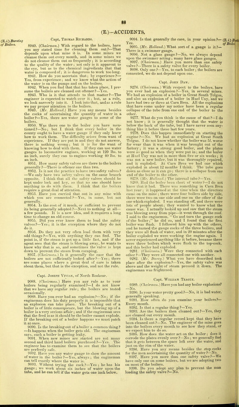 86 (E.)-ACCIDENTS. (E. t.) Bursting of Boilers. Capt. Thomas Eichaeds. 8940. (Chairman.) With regard to the boilers, have you any stated time for cleaning them out?—That depends upon what mine it is. In some mines we cleanse them out every month, and in some mines we do not cleanse them out so frequently ; it is according to the quality of the water; not only is it apparent to the eye, but as to the chemical ingredients that that water is composed of; it is dangerous to work too long. 8941. How do you ascertain that; by experience ?— Yes, from experience ; and we know what the action of the water is on the pumps and on the boilers. 8942. When you find that that has taken place, I pre- sume the boilers are cleaned out oftener?—Yes. 8943. Who is it that attends to that matter ?—The engineer is expected to watch over it; but, as a rule, we look narrowly into it. I look into that, and as a rule we pay proper attention to the boilers. 8949. {Mr. Holland.) Have you any means besides the cocks of ascertaining the quantity of water in a boiler ?—Yes, there are water gav;ges to some of the boilers. 8950. Was there one to the boiler you have men- tioned ?—No; but I think that evei-y boiler in the county oTight to have a watei- gauge if they only knew how to work them. The difficulty arises from want of experience. If they are put in and they do not answer, there is nothing wrong; but it is for the want of knowing how to deal with them. If they can use water gauges to locomotive engines, working at 120 lbs. to an inch, surely they can to engines working 40 lbs. to an inch. 8951. How many safety valves are there to the boilers generally ?—There is oftener one than two. 8952. Is it not the practice to have two safety valves ? —We only have two safety, valves on the same branch opposite. I think that all the safety valves should be kept imder lock and key, so that no one should have anything to do with them. I think that the boilers require a great deal of attention. 8953. Have you carried that out in any mine with which you are connected ?—Yes, in some, but not generally. 8954. Is the cost of it miich, or sufficient to prevent its being generally adopted ?—Next to nothing at all— a few pounds. It is a new idea, and it requires a long time to change an old course. 8955. Did you ever know them to load the safety valves ?—Yes; it is the exception where they do not do it. 8956. Do they not very often load them with very odd things ?—Yes, with anything they can find. The point is, if the steam is got up a little fast, and if the agent sees that the steam is blowing away, he wants to know why that is so, and sometimes the valve is kept down to prevent the steam from escaping, 8957. {Chairman.) Is it generally the case that the boilers are not sufficiently looked after ?—Yes ; there are some places where a great deal of care is taken about them, but that is the exception, and not the rule. Capt. Joseph Vivian, of North Eoskear. 9088. {Chairman.) Have you any rvde as to your boilers being regularly examined?—I do not know that we have any regular rule ; the boilers ai'e tested occasionally. 9089. Have you ever had an explosion ?—No ; if the engineman does his duty properly it is impossible that an explosion can take place. The breaking out of a boiler is of little consequence, but the blowing up of a boiler is a very serious affair ; and if the engineman sees that the feed is as it should be the boiler cannot explode. If the breaking out of a boiler happens Ave must patch it at once. 9090. Is the breaking out of a boiler a common thing? —It happens when the boiler gets old. The engiiieman says, such a boiler is getting leaky. 9091. When new mines are started are not many second and third hand boilers purchased ?—Yes. The engineer has to examine them to see that the boilers are perfectly safe. 9092. Have you any water gauge to show the amoimt of water in the boiler?—Yes, always ; the engineman can tell exactly where the water is. 9093. Without trying the cock ?—Yes ; he has his gauge ; we work about six inches of water upon the tube, and he can tell if the water gets one inch below. 9094. Is that generally the case, in your opinion ?->- (E. i.) Yes. ofBoilei 9095. {Mr. Holland.) Wh&t sort of a gauge is it?— There is a swimmer gauge, 9096. Not a glass gauge ?—No, we always depend upon the swimmer acting ; many have glass gauges. 9097. {Chairman.) Have you more than one safety valve ?—There is a safety valve for every boiler. 9098. Only one ?—Yes, to each boiler ; the boilers are connected, we do not depend upon one. Capt. John Daw. 9276. {Chairman.) With respect to the boilers, have you ever had an explosion ?—Yes, in several mines. We had an explosion of a boiler in Great South Tolgns, and also an explosion of a boiler in Hue! Uny, and we have had two or three at Carn Brea. All the explosions that have come under my notice have been a regular collapse of the tube from one end of the boiler to the other. 9277. What do you think is the cause of that ?—I do not know ; it is generally thought that the water is below the back of the tube, but I have never seen any- thing like it before these last few years. 9278. Does this happen immediately on starting the engine ?—No. We had an explosion at Great South Tolgus. I do not know whether the boiler was 5L worse for wear than it was when it was brought out of the factory ; it was a strong good boiler, and the plates were good as Avhen they were put in; and the boiler at Huel Uny was not in more than five or six weeks ; it was not a new boiler, but it was thoroughly repaired, and it exploded. At Carn Brea we had one which exploded in about 12 months I think. The tube goes down as close as it can go; there is a collapse from one end of the lioiler to the other. 9279. (Mr. Holland.) The internal tube ?—Yes. 9280. Had the boiler been short of water ?—I do not know that it had. There was something in Carn Brea last year ; it happened at the time Avhen the directors came on the mine ; there were four lioilers side by side, there were two on one side and one on the other of the one which exploded. I was standing off, and there were lots of people about; they wanted to know what the cause was. I actually looked up and saw that the steam was blowing away from pipe—it went through the roof. I said to the engineman, ' Go and turn the gauge cock of the boiler; he did so, and I found that the first boiler was flush. I followed him up with the others, and he turned the gauge cocks of the three boilers, and they were all flush of water, and in 20 minutes after the boiler exploded we were working the engine again. I never experienced anything like it before, because there were throe boilers which were flush to the top-cock, and this boiler had exploded. 9281. (Chairma.n.) Were they connected with each other ?—They were all connected one with another. 9282. {Mr. Bavey.) What you have described took place after the explosion ?•—Yes, the safety valve was above and the weight of steam pressed it down. The engineman was frightened. Capt. William Teague. 9389. {Chairman.) Have you had any boiler explosions? —No. 9390. Is your water pretty good ?—No, it is bad water, generally speaking. 9391. How often do you examine your boilers?— Every month. 9392. Is that a regular thing ?—Yes. 9393. Are the boilers then cleaned out ?—Yes, they are cleaned out every month. 9394. Is there a regular record kept that they have been cleaned out ?—No. The engineer of the mine goes into the boilers every month to see how they stand, or we expect him to do so. 9395. How does the water act on the boiler ; does it corrode the plates evenly over ?—No ; we generally find that it gets between the space left over the water, and just on the rim of the water. 9396. Have you any means besides the stop cocks for the men ascertaining the quantity of water ?—No. 9397. Have you more than one safety valve —We have only one on some boilers, but we are adopting two on most of the boilers. 9398. Do you adopt any plan to prevent the roan loading the safety valve ?—No. '