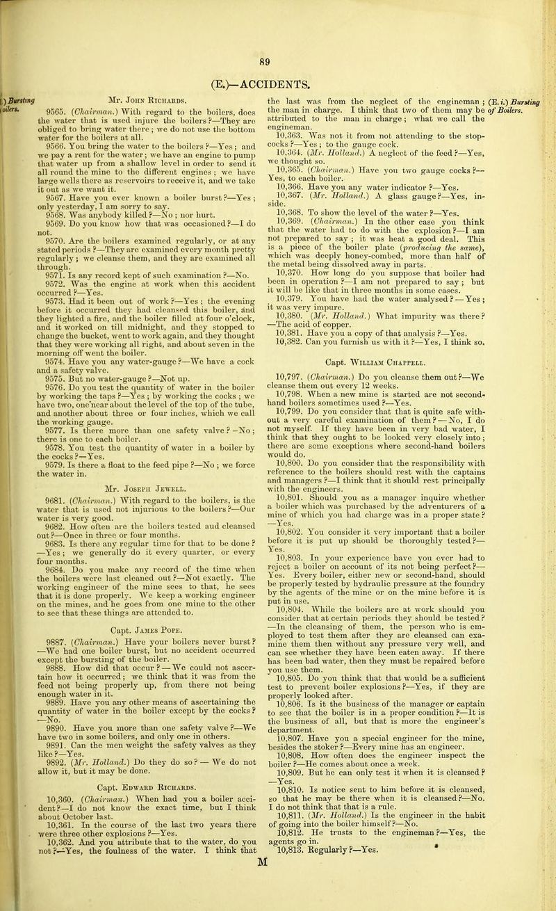 (E.)-ACCIDENTS. I) Bursting f oilers. Mr. John Eichaeds. 9565. (Chairman.) With regard to the boilers, does the water that is used injure the boilers?—They are obliged to bring water there ; we do not use the bottom water for the boilers at all. 9566. You bring the water to the boilers ?—Yes ; and we pay a rent for the water ; we have an engine to pump that water up from a shallow level in order to send it all round the mine to the difterent engines ; we have large wells there as reservoirs to receive it, and we take it out as we want it. 9567. Have you ever known a boiler burst ?—Yes ; only yesterday, I am sorry to say. 9568. Was anybody killed ?—No ; nor hurt. 9569. Do you know how that was occasioned ?—I do not. 9570. Are the boilers examined regularly, or at any stated periods ?—-They are examined every month pretty regularly ; we cleanse them, and they are examined all through. 9571. Is any record kept of such examination ?—No. 9572. Was the engine at work when this accident occurred ?—Yes. 9573. Had it been out of work ?—Yes ; the evening before it occurred they had cleansed this boiler, and they lighted a fire, and the boiler tilled at four o'clock, and it worked on till midnight, and they stopped to change the bucket, went to work again, and they thought that they were Avorking all right, and about seven in the morning off went the boiler. 9574. Have you any water-gauge?—We have a cock and a safety valve. 9575. But no water-gauge ?—Not up. 9576. Do you test the quantity of water in the boiler by working the taps ?—Yes ; by working the cocks ; wc have two, one'near about the level of the top of the tube, and another about three or four inches, which we call the working gauge. 9577. Is there more than one safety valve ? —No ; there is one to each boiler. 9578. You test the quantity of water in a boiler by the cocks ?—Yes. 9579. Is there a float to the feed pipe ?—No ; we force the water in. Mr. JosEi'ii Jewell. 9681. {Chairnimi,.) With regard to the boilers, is the water that is iised not injurious to the boilers?—Our water is very good. 9682. How often are the boilers tested aud cleansed out?—Once in three or four months. 9683. Is there any regular time for that to be done ? —Yes ; we generally do it every quarter, or every four months. 9684. Do you make any record of the time when the boilers were last cleaned out ?—Not exactly. The working engineer of the mine sees to that, he sees that it is done properly. We keep a working engineer on the mines, and he goes from one mine to the other to see that these things are attended to. Gapt. James Pope. 9887. (Chairman.) Have your boilers never burst? —We had one boiler burst, but no accident occurred except the bursting of the boiler. 9888. How did that occur?—We could not ascer- tain how it occurred; we think that it was from the feed not being properly up, from there not being enough water in it. 9889. Have you any other means of ascertaining the quantity of water in the boiler except by the cocks ? —No. 9890. Have you more than one safety valve ?—We have two in some boilers, and only one in others. 9891. Can the men weight the safety valves as they like ?—Yes. 9892. (2Ir. Holland.) Do they do so? — We do not allow it, but it may be done. Capt. Edwaed Richaeds. 10.360. (Chairman.) When had you a boiler acci- dent?—I do not know the exact time, but I think about October last. 10.361. In the course of the last two years there were three other explosions ?—Yes. 10.362. And you attribute that to the water, do you notp—^Yes, the foulness of the water. I think that the last was from the neglect of the engineman ; (E. i.) Bursting the man in charge. I think that two of them may be of Boilers. attributed to the man in charge ; what we call the engineman. 10.363. Was not it from not attending to the stop- cocks ?—Yes ; to the gauge cock. 10.364. (Mr. Holland.) A neglect of the feed ?—Yes, we thought so. 10.365. (Chairman.) Have you two gauge cocks?— Yes, to each boiler. 10.366. Have you any water indicator ?—^Yes. (Mr. Holland.) A glass gauge?—Yes, in- 10,367. side. 10,368. 10,369. To show the level of the water ?—Yes. (Chairman.) In the other case you think that the water had to do with the explosion.''—I am not prepared to say ; it was heat a good deal. This is a piece of the boiler plate (producing the same), which was deeply honey-combed, more than half of the metal being dissolved a-way in parts. 10,370. How long do you suppose that boiler had been in operation ?—I am not prepared to say ; but it Avill be like that in three months in some cases. 10.379. You have had the water analysed?—Yes; it was very impure. 10.380. (Mr. Holland.) What impurity was there? —The acid of copper. 10.381. Have you a copy of that analysis ?—Yes. 10.382. Can you furnish us with it ?—Yes, I think so. Capt. William Chappell. 10.797. (Chairman.) Do you cleanse them out ?—We cleanse them out every 12 weeks. 10.798. When a new mine is started are not second- hand boilers sometimes used ?—Yes. 10.799. Do you consider that that is quite safe with- out a very careful examination of them? — No, I do not myself. If they have been in very bad water, I think that they ought to be looked very closely into; there are some exceptions where second-hand boilers Avould do. 10.800. Do you consider that the responsibility with reference to the boilers should rest with the captains and managers ?—I think that it should rest principally with the engineers. 10.801. Should you as a manager inquire whether a boiler which was purchased by the adventurers of a mine of which you had charge was in a proper state ? —Yes. 10.802. You consider it very important that a boiler before it is put up should be thoroughly tested ?—■ Yes. 10.803. In your experience have you ever had to reject a boiler on account of its not being perfect?—■ Yes. Every boiler, either new or second-hand, should be properly tested by hydraulic pressure at the foundry by the agents of the mine or on the mine before it is put in use. 10.804. While the boilers are at work should you consider that at certain periods they should be tested ? —In the cleansing of them, the person who is em- ployed to test them after they are cleansed can exa- mine them then without any pressure very well, and can see whether they have been eaten away. If there has been bad water, then they must be repaired before you use them. 10.805. Do you think that that would be a sufficient test to prevent boiler explosions ?—Yes, if they are properly looked after. 10.806. Is it the business of the manager or captain to see that the boiler is in a proper condition ?—It is the business of all, biit that is more the engineer's department. 10.807. Have you a special engineer for the mine, besides the stoker ?—Every mine has an engineer. 10.808. How often does the engineer inspect the boiler ?—He comes about once a week. 10.809. But he can only test it when it is cleansed? —Yes. 10.810. Is notice sent to him before it is cleansed, so that he may be there when it is cleansed?—No. I do not think that that is a rule. 10.811. (Mr. Holland.) Is the engineer in the habit of going into the boiler himself.''—No. 10.812. He trusts to the engineman ?—Yes, the agents go in. 10.813. Regularly ?—Yes. M