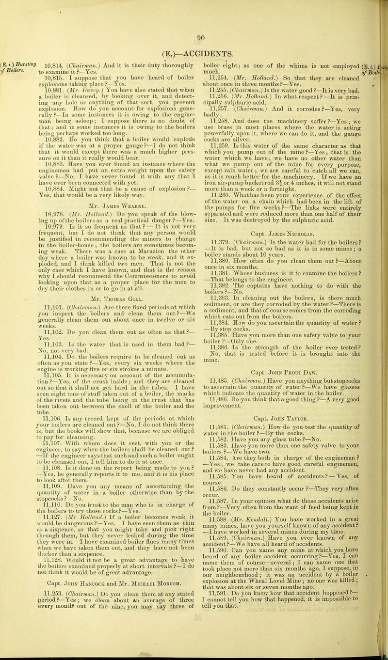 (E.)—ACCIDENTS. (E. I.) Bursting nf Boilers. 10.814. (Chairman.) And it is their duty thoroughly to examine it ?—Yes. 10.815. I suppose that you have heard of boiler explosions taking place ?—Yes. 10.881. (Mr. I)avey.) You have also stated that when a boiler is cleansed, by looking over it, and detect- ing any hole or anything of that sort, you prevent explosion. How do you account- for explosions gene- rallv ?—In some instances it is owing to the engine- man being asleep ; I suppose there is no doubt of that; and in some instances it is owing to the boilers being perhaps worked too long. 10.882. Do you think that a boiler would explode if the water was at a proper gauge ?—I do not think that it would except there was a much higher pres- sure on it than it really would bear. 10.883. Have you ever found an instance where the engineraan had put an extra weight upon the safety valve No, I have never found it with any that I have ever been connected with yet. 10.884. Might not that be a cause of explosion ?— Yes, that would be a very likely way. Mr. James Weaene. ■ 10,978. (Mr. Holland.) Do you speak of the blow- ing up of the boilers as a real practical danger ?—Yes. 10,979. Is it so frequent as that ? — It is not very frequent, but I do not think that any person would be justified in recommending the miners to change in the boiler-house ; the boilers are sometimes becom- ing weak. There was a case at Marazion the other day where a boiler was known to be weak, and it ex- ploded, and I think killed two men. That is not the only case which I have known, and that is the reason why I should recommend the Commissioners to avoid looking upon that as a proper place for the men to dry their clothes in or to go in at all. Mr. Thomas Gill. 11.101. (Chairman.) Are there fixed periods at which you inspect the boilers and clean them out?—We generally clean them out about once in twelve or six weeks. 11.102. Do you clean them out as often as that?— Yes. 11.103. Is the water that is used in them bad?— No, not very bad. 11.104. Do the boilers require to be cleaned out as often as you state ?—Yes, eveiy six weeks where the engine is working five or six strokes a minute. 11.105. It is necessary on account of the accumula- tion ?—Yes, of the crust inside; and they are cleaned out so that it shall not get hard in the tubes. I have seen eight tons of stufl taken out of a boiler, the marks of the rivets and the tube being in the crust that has been taken out between the shell of the boiler and the tube. 11.106. Is any record kept of the periods at which your boilers are cleaned out ?—No, I do not think there is, but the books will show that, because we are obliged to pay for cleansing. 11.107. With whom does it rest, with you or the engineer, to say when the boilers shall be cleaned out ? -^If the engineer says that such and such a boiler ought to be cleansed out, I tell him to do it at once. 11.108. Is it done on the report being made to you? ■—Yes, he generally reports it to me, and it is his place to look after them. 11.109. Have you any means of ascertaining the quantity of water in a boiler otherwise than by the stopcocks ?—No. 11.110. Do you trust to the man who is in charge of the boilers to try those cocks?—Yes. 11.127. (Mr. iloUand.) If a boiler becomes weak it would be dangerous ?—Yes. I have seen them as thin as a sixpence, so that you might take and pick right through them, but they never leaked during the time they were in. I have examined boiler flues many times when we have taken them out, and they have not been thicker than a sixpence. 11.128. Would it not be a great advantage to have the boilers examined properly at short intervals ?—I do not think it would be of great advantage. Capt. John Hancock and Mr. Michael Mokcom. 11,253. (Chairman.) Do you clean them at any stated period ?—Yes ; we clean about an average of three every montiP out of the nine, yo\i may say three of boiler eight; as one of the whims is not employed (E. i.) 1 stii much. ofioile 11.254. (Mr. Holland.) So that they are cleaned about once in three months ?—Yes. 11.255. (Chairman.) Is the water good ?—It is very bad. 11.256. (Mr. Holland.) In what respect ?—It is prin- cipally sulphuric acid. 11.257. (Chairman.) And it corrodes?—Yes, very badly. 11.258. And does the machinery suffer?—Yes; we use brass in most places where the water is acting powerfully iipon it, where we can do it, and the gauge cocks are silver. 11.259. Is this water of the same character as that which you pump out of the mine ?—Yes ; that is the water which we have; we have no other water than what we pump out of the mine for every purpose, except rain water ; we are careful to catch all we can, as it is much better for the machinery. If we have an iron air-pump bucket rod 3i or 4 inches, it will not stand more than a week or a fortnight. 11.260. What has been your experience of the effect of the water on a chain which had been in the lift of the pumps for five weeks ?—The links were entirely separated and were reduced more than one half of their size. It was destroyed by the sulphuric acid. Capt. James Nicholas. 11.379. (Chairman.) Is the water bad for the boilers ? —It is bad, but not so bad as it is in some mines ; a boiler stands about 10 years. 11.380. How often do you clean them out?—About once in six months. 11.381. Whose business is it to examine the boilers ? .—That belongs to the engineer. 11.382. The captains have nothing to do with the boilers ?—No. 11.383. In cleaning out the boilers, is there much sediment, or are they corroded by the water ?—There is a sediment, and that of course comes from the corroding which eats out from the boilers. 11.384. How do you ascertain the quantity of water? —By stop cocks. 11.385. Have you more than one safety valve to your boiler ?—Only one. 11.386. Is the strength of the boiler ever tested? —No, that is tested before it is brought into the mine. Capt. John Peout Daw. 11.485. (Chairman.) Bisbve you anything but stopcocks to ascertain the quantity of water ?—We have glasses which indicate the quantity of water in the boiler. 11.486. Do you think that a good thing ?—A very good improvement. Capt. John Taylor. 11,581. (Chairman.) How do you test the quantity of water in the boiler ?—By the cocks. 11,682. Have you any glass tube ?—No. 11.583. Have you more than one safety valve to your boilers ?—We have two. 11.584. A.re they both in charge of the engineman ? —Yes ; we take care to have good careful enginemen, and we have never had any accident. 11.585. You have heard of accidents? — Yes, of course. 11.586. Do they constantly occur ?—They very often occur. 11.587. In your opinion what do those accidents arise from ?—Very often from the want of feed being kept in the boiler. 11.588. (Mr. Kendall.) You have worked in a great many mines, have you yourself known of any accident ? —I have worked in several mines during my time. 11.589. (Chairman,.) Have you ever known of any accident?—We have all heard of accidents. 11.590. Can you name any mine at which you have heard of any boiler accident occurring?—Yes, I can name them of coiirse—several; I can name one that took place not more than six months ago, I suppose, in our neighbourhood; it was an accident by a boiler explosion at the Wheal Level Mine ; no one was killed ; that was about six or seven months ago. 11.591. Do you know how that accident happened?— I cannot tell you how that happened, it is impossible to tell you that.