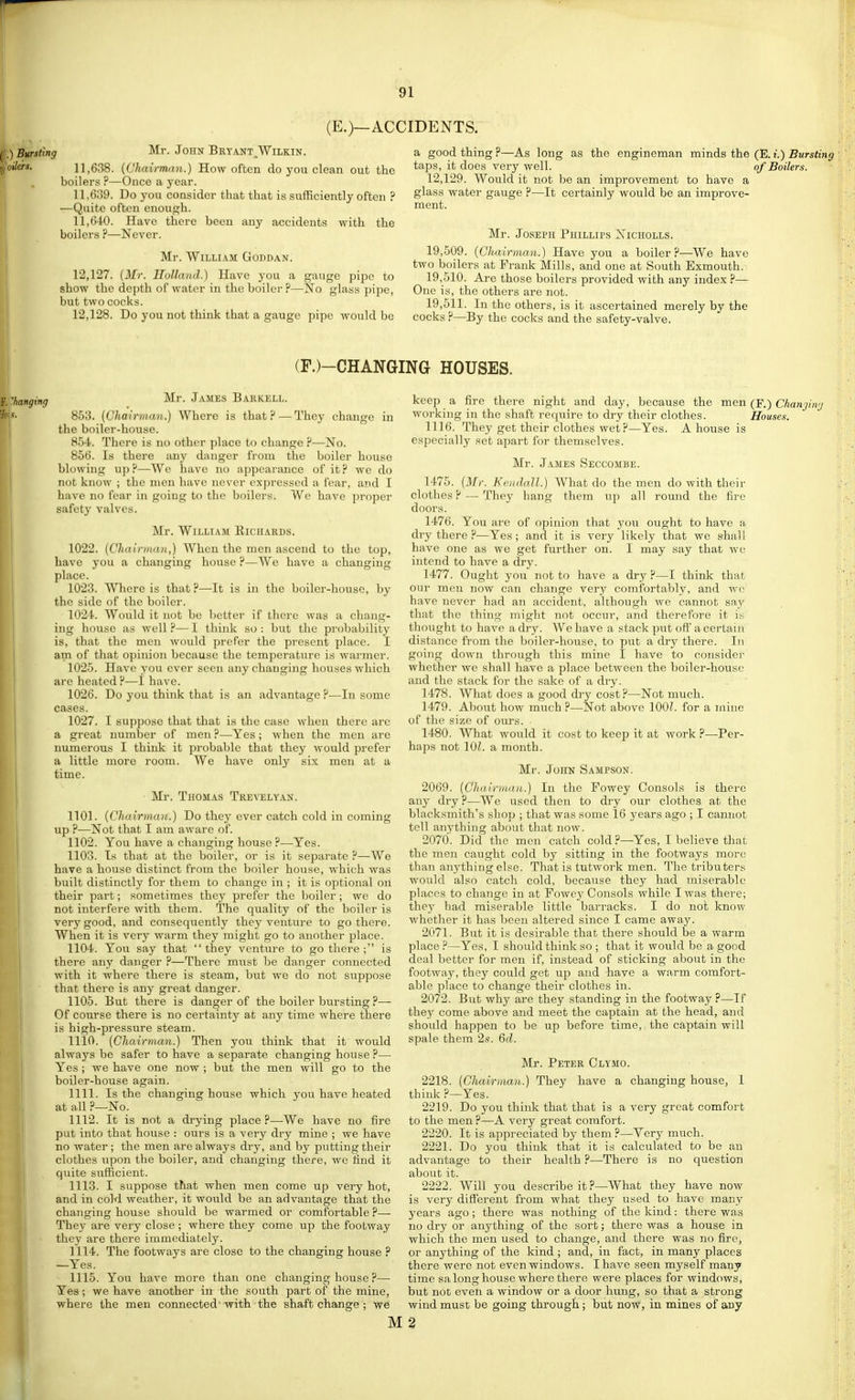 (E.)—ACCIDENTS. ) Bursting oilers. Mr. John Bryant^Wilkin. 11.638. {Chairman.) How often do you clean out the boilers ?—Once a year. 11.639. Do you consider that that is sufficiently often ? —Quite often enough. 11.640. Have there been any accidents with the boilers ?—Never. Mr. William Goddan. 12.127. {Mr. Holland.) Have you a gauge pipe to show the depth of water in the boiler ?—No glass pipe, but two cocks. 12.128. Do you not think that a gauge pipe would be a good thing ?—As long as the engineman minds the (E. t.) Bursting taps, it does very well. of Boilers. 12,129. Would it not be an improvement to have a glass water gauge ?—It certainly would be an improve- ment. Mr. Joseph Phillips Nicholls. 19.509. {Chairman.) Have you a boiler?—We have two boilers at Prank Mills, and one at South Exmouth. 19.510. Are those boilers provided with any index ?— One is, the others are not. 19.511. In the others, is it ascertained merely by the cocks ?—By the cocks and the safety-valve. (F.)-CHANGING HOUSES. ''hanging Mr. James Bakkell. 853. (Chairman.) Where is that? — They change in the boiler-house. 854. There is no other place to change ?—No. 856. Is there any danger from the boiler house blowing up ?—-We have no appearance of it ? we do not know ; the men have never expressed a fear, and I have no fear in going to the boilers. We have proper safety valves. Mr. William Eiciiards. 1022. {Chairman,) When the men ascend to the top, have you a changing house ?—We have a changing place. 1023. Where is that ?—-It is in the boiler-house, by the side of the boiler. 1024. Would it not be better if there was a chang- ing house as well— 1 think so : but the probability is, that the men would prefer the present place. I am of that opinion because the temperature is warmer. 1025. Have you ever seen any changing houses which are heated ?—I have. 1026. Do you think that is an advantage ?—In some cases. 1027. I suppose that that is the case when there arc a great number of men ?—Yes; when the men are numerous I think it probable that they would prefer a little more room. We have only six men at a time. Mr. Thomas Trevelyan. 1101. {Chairman.) Do they ever catch cold in coming up ?—Not that I am aware of. 1102. You have a changing house ?—Yes. 1103. Is that at the boiler, or is it separate ?—We have a house distinct from the boiler house, which was built distinctly for them to change in ; it is optional on their part; sometimes they prefer the boiler; we do not interfere with them. The quality of the boiler is very good, and consequently they venture to go there. When it is very warm they might go to another place. 1104. You say that they venture to go there ; is there any danger ?—There must be danger connected with it where there is steam, but we do not suppose that there is any great danger. 1105. But there is danger of the boiler bursting ?— Of course there is no certainty at any time where there is high-pressure steam. 1110. {Chairman.) Then you think that it would always be safer to have a separate changing house ?— Yes ; we have one now ; but the men will go to the boiler-house again. 1111. Is the changing house which you have heated at all .f—No. 1112. It is not a drying place ?—We have no fire put into that house : ours is a very dry mine ; we have no water ; the men are always dry, and by putting their clothes upon the boiler, and changing there, we tind it quite s^^fficient. 1113. I suppose that when men come up very hot, and in cold weather, it would be an advantage that the changing house should be warmed or comfortable ?— They are very close ; where they come up the footway they are there immediately. 1114. The footways are close to the changing house ? —Yes. 1115. You have more than one changing house ?— Yes ; we have another in the south part of the mine, where the men connected'with the shaft change ; we keep a fire there night and day, because the men (F.) Chanjinj working in the shaft require to dry their clothes. Houses. 1116. They get their clothes wet ?—Yes. A house is especially set apart for themselves. Mr. James Seccombe. 1475. (ikfr. Kendall.) What do the men do with their clothes ? — They hang them up all round the fire doors. 1476. You are of opinion that you ought to have a dry there ?—Yes; and it is very likely that we shall have one as we get further on. I may say that we intend to have a dry. 1477. Ought you not to have a dry ?—I think that our men now can change very comfortably, and wc have never had an accident, although we cannot say that the thing might not occur, and therefore it is thought to have a dry. We have a stack piit off a certain distance from the boiler-house, to put a dry there. In going down through this mine I have to consider whether we shall have a place between the boiler-house and the stack for the sake of a dry. 1478. What does a good dry cost?—Not nmch. 1479. About how much ?—Not above 1001. for a mine of the size of ours. 1480. What would it cost to keep it at work ?—Per- haps not 10?. a month. Mr. John Sampson. 2069. {Chairman.) In the Fowey Consols is there any dry ?—We used then to dry our clothes at the blacksmith's shop ; that was some 16 years ago ; I cannot tell anything about that now. 2070. Did the men catch cold?—Yes, I believe that the men caught cold by sitting in the footways more than anything else. That is tutwork men. The tributers would also catch cold, because they had miserable places to change in at Fowey Consols while I was there; they had miserable little barracks. I do not know whether it has been altered since I came away. 2071. But it is desirable that there should be a warm place ?—Yes, I should think so ; that it would be a good deal better for men if, instead of sticking about in the footway, they could get up and have a warm comfort- able place to change their clothes in. 2072. But why are they standing in the footway ?—If they come above and meet the captain at the head, and should happen to be up before time, the captain will spale them 2s. Qd. Mr. Peter Clymo. 2218. {Chairman.) They have a changing house, I think ?—Yes. 2219. Do you think that that is a very great comfort to the men ?—A very great comfort. 2220. It is appreciated by them ?—Very much. 2221. Do you think that it is calculated to be an advantage to their health ?—There is no question about it. 2222. Will you describe it?—What they have now is very different from what they used to have many years ago; there was nothing of the kind: there was no dry or anything of the sort; there was a house in which the men used to change, and there was no fire, or anything of the kind; and, in fact, in many places there were not even windows. I have seen myself many time sa long house where there were places for windows, but not even a window or a door hung, so that a strong wind must be going through; but now, in mines of any M3