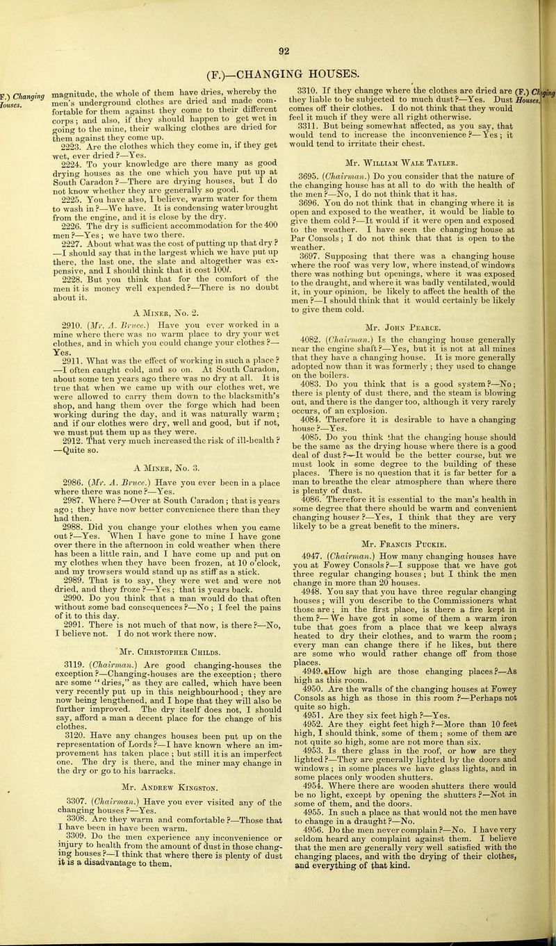 I 92 (F.)—CHANGING HOUSES. Chanqina magnitude, the whole of them have dries, whereby the louses men's underground clothes are dried and made com- fortable for them against they come to their different corps ; and also, if they should happen to get wet in going to the mine, their walking clothes are dried for them against they come up. 2223. Are the clothes Avhich they come in, if they get wet, ever dried ?—Yes. 2224. To your knowledge are there many as good drying houses as the one which you have put up at South Caradon?—There are drying houses, but I do not know whether they are generally so good. 2225. You have also, I believe, warm water for them to wash in ?—We have. It is condensing water brought from the engine, and it is close by the dry. 2226. The dry is sufficient accommodation for the 400 men ?—Yes ; we have two there. 2227. About what was the cost of putting up that dry ? —I should say that in the largest which we have put up there, the last one, the slate and altogether was ex- pensive, and I should think that it cost lOOZ. 2228. But you think that for the comfort of the men it is money well expended ?—There is no doubt about it. A Miner, No. 2. 2910. [Mr. A. Bruce.) Have you ever worked in a mine where there was no warm place to dry your wet clothes, and in which you could change your clothes ?— Yes. 2911. What was the effect of working in such a place ? —I often caught cold, and so on. At South Caradon, about some ten years ago there was no dry at all. It is true that when we came up with our clothes wet, we were allowed to carry them down to the blacksmith's shop, and hang them over the forge which had been working during the day, and it was naturally warm; and if our clothes were dry, well and good, but if not, we must put them up as they were. 2912. That very much increased the risk of ill-health ? —Quite so. A Miner, No. 3. 2986. (Mr. A. Bruce.) Have you ever been in a place where there was none ?—Yes. 2987. Where ?—Over at South Caradon ; that is years ago ; they have now better convenience there than they had then. 2988. Did you change your clothes when you came out ?—Yes. When I have gone to mine I have gone over there in the afternoon in cold weather when there has been a little rain, and I have come up and put on my clothes when they have been frozen, at 10 o'clock, and my trowsers would stand up as stiff as a stick. 2989. That is to say, they were wet and were not dried, and they froze P—Yes ; that is years back. 2990. Do you think that a man would do that often without some bad consequences ?—No ; I feel the pains of it to this day. 2991. There is not much of that now, is there?—No, I believe not. I do not work there now. Mr. Christopher Childs. 3119. {Chairman.) Are good changing-houses the exception ?—Changing-houses are the exception; there are some dries, as they are called, which have been very recently put up in this neighbourhood ; they are now being lengthened, and I hope that they will also be further improved. The dry itself does not, I should say, afford a man a decent place for the change of his clothes. 3120. Have any changes houses been put up on the representation of Lords ?—I have known where an im- provement has taken place ; but still it is an imperfect one. The dry is there, and the miner may change in the dry or go to his barracks. Mr. Andrew Kingston. 3307. {Chairman.) Have you ever visited any of the changing houses ?—Yes. 3308. Are they warm and comfortable ?—Those that I have been in have been warm. 3309. Do the men experience any inconvenience or injury to health from the amount of dust in those chang- ing houses ?—I think that where there is plenty of dust it is a disadvantage to them. 3310. If they change where the clothes are dried are (F.) CI fki they liable to be subjected to much dust?—Yes. Dust Houses, comes off their clothes. I do not think that they would feel it much if they were all right otherwise. 3311. But being somewhat affected, as you say, that would tend to increase the inconvenience?—Yes; it would tend to irritate their chest. Mr. William Wale Tayler. 3695. {Chairman.) Do you consider that the nature of the changing house has at all to do with the health of the men ?—No, I do not think that it has. 3696. You do not think that in changing where it is open and exposed to the weather, it would be liable to give them cold ?—It would if it were open and exposed to the weather. I have seen the changing house at Par Consols; I do not think that that is open to the weather. 3697. Supposing that there was a changing house where the roof Avas very low, where instead.of windows there was nothing but openings, where it was exposed to the draught, and where it was badly ventilated, would it, in your opinion, be likely to affect the health of the men ?—I should think that it would certainly be likely to give them cold. Mr. John Pearce. 4082. {Chairman.) Is the changing house generally near the engine shaft ?—Yes, but it is not at all mines that they have a changing house. It is more generally adopted now than it was formerly ; they used to change on the boilers. 4083. Do you think that is a good system ?—No; there is plenty of dust there, and the steam is blowing out, and there is the danger too, although it very rarely occurs, of an explosion. 4084. Therefore it is desirable to have a changing house ?—Yes. 4085. Do you think that the changing house should be the same as the drying house where there is a good deal of dust ?^It would be the better course, but we must look in some degree to the building of these places. There is no question that it is far better for a man to breathe the clear atmosphere than where there is plenty of dust. 4086. Therefore it is essential to the man's health in some degree that there should be warm and convenient changing houses ?—Yes, I think that they are very likely to be a great benefit to the miners. Mr. Francis Puckie. 4947. {Chairman.) How many changing houses have you at Fowey Consols ?—I suppose that we have got three regular changing houses ; but I think the men change in more than 20 houses. 4948. You say that you have three regular changing houses; will you describe to the Commissioners what those are; in the first place, is there a fire kept in them ?— We have got in some of them a warm iron tube that goes from a place that we keep always heated to dry their clothes, and to warm the room; every man can change there if he likes, but there are some who would rather change off from those places. 4949. tHow high are those changing places?—As high as this room. 4950. Are the walls of the changing houses at Fowey Consols as high as those in this room ?—Perhaps not quite so high. 4951. Are they six feet high ?—Yes. 4952. Are they eight feet high ?—More than 10 feet high, I should think, some of them; some of them are not quite so high, some are not more than six. 4953. Is there glass in the roof, or how are they lighted ?—They are generally lighted by the doors and windows ; in some places we have glass lights, and in some places only wooden shutters. 4954. Where there are wooden shutters there would be no light, except by opening the shutters ?—Not in some of them, and the doors. 4955. In such a place as that would not the men have to change in a draught ?—No. 4956. Do the men never complain ?—No. I have very seldom heard any complaint against them. I believe that the men are generally very well satisfied with the changing places, and with the drying of their clothes, and everything of Xh&i kind. j