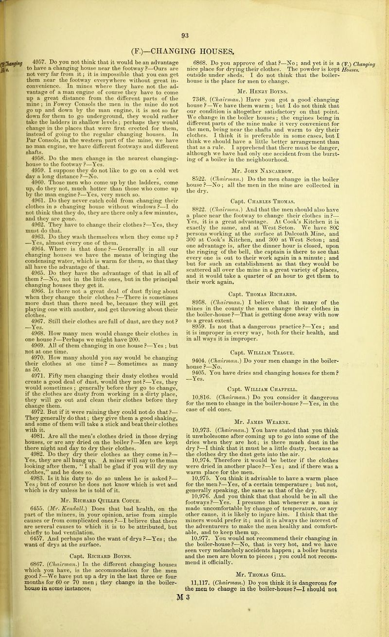 (F.)—CHANGING HOUSES. 4957. Do you not think that it would be an advantage to have a changing house near the footway ?—Ours are not very far from it; it is impossible that you can get them near the footway everywhere without great in- convenience. In mines wheio they have not the ad- vantage of a man engine of course they have to come up a great distance from the different parts of the mine ; in Fowey Consols the men in the mine do not go up and down by the man engine, it is not so far down for thera to go underground, they would rather take the ladders in shallow levels ; perhaps they would change in the places that were lirst erected for them, instead of going to the regular changing houses. In Par Consols, in the western part of the mine, we have no man engine, we have different footways and different shafts. 4958. Do the men change in the nearest changing- house to the footway ?—Yes. 4959. I suppose they do not like to go on a cold wet day a long distance ?—No. 4960. Those men who come up by the ladders, come up, do they not, much hotter than those who come up b}' the man engine ?—Yes, very mucli so. 4961. Do they never catch cold from changing their clothes in a changing house without windows H—I do not think that they do, they are there only a few minutes, and they are gone. 4962. They have to change their clothes ?—Yes, they must do that. 4963. Do they wash themselves when they come up ? —Yes, almost every one of them. 4964. Where is that done ?— Generally in all our changing houses we have the means of bringing the condensing water, which is warm for them, so that they all have the advantage of that. 4965. Do they have the advantage of that in all of them ?—No, not in the little ones, but in the principal changing houses they get it. 4966. Is there not a great deal of dust flying about when they change their clothes ?—There is sometimes more dust than there need bo, because they Avill get playing one with another, and get thi-owing about their clothes. 4967. Still their clothes are full of dust, are they not ? —Yes. 4968. How many men would change their clothes in one house ?—Perhaps we might have 200. 4969. All of them changing in one house ?—Yes ; but not at one time. 4970. How many should you say would be changing their clothes at one time ? — Sometimes as many as 50. 4971. Fifty men changing their dusty clothes would create a good deal of dust, would they not?—Yes, they would sometimes ; generally before they go to change, if the clothes are dusty from working in a dirty place, they will go out and clean their clothes before they change them. 4972. But if it were raining they could not do that?— They generally do that; they give them a good shaking, and some of them will take a stick and beat their clothes with it. 4981. Are all the men's clothes dried in those drying houses, or are any dried on the boiler ?—Men are kept there night and day to dry their clothes. 4982. Do they ch-y their clothes as they come in?— Yes, they are all hung up. A miner will say to the man looking after them,  I shall be glad if you will dry my clothes, and he does so. 4983. Is it his duty to do so unless he is asked ?— Yesbut of course he does not know which is wet and which is dry unless he is told of it. Mr. RiCHAJiD QUILLER CoUCH. 6455. (Mr. Kendall.) Does that bad health, on the part of the miners, in your opinion, arise from simple causes or from complicated ones ?—I believe that there are several causes to which it is to be attributed, but chiefly to bad ventilation. 6457. And perhaps also the want of drys ?—Yes ; the want of drys at the surface. Capt. ElCHARD BOYNS. 6867. (Chalrmcm.) In the difl'erent changing houses which you have, is the accommodation for the men good ?—We have put up a dry in the last three or four months for 60 or 70 men; they change in the boiler- house in Bome instances,- Do you approve of that ?—No ; and yet it is a (p.) Changing nice place for drying their clothes. The powder is kept Houses. outside under sheds. I do not think that the boiler- house is the place for men to change. Mr. Henhy Koyhs. 7348. [Chairmayi.) Have you got a good changing house ? —We have them waim ; but I do not think that our condition is altogether satisfactory on that point. We change in the boiler houses ; the engines being in different parts of the mine make it very convenient for the men, being near the shafts and warm to dry their clothes. I think it is preferable in some cases, but I think we should have a little better arrangement than that as a rule. I apprehend that tliere must be danger, although we have had only one accident from the burst- ing of a boiler in the neighbourhood. Mr. John Nancakrow. 8522. {Chairman.} Do the men change in the boiler house ?—No ; all the men in the mine are collected in the dry. Capt. Charles Thomas. 8822. (CJiairman.) And that the men should also have a place near the footway to change their clothes in ?—■ Yes, it is a great advantage. At Cook's Kitchen it is exactly the same, and at West Seton. We have 80C persons working at the surface at Dalcoath Mine, and 300 at Cook's Kitchen, and 300 at West Seton; and one advantage is, after the dinner hour is closed, upon the ringing of the bell, the captain is there to see that every one is out to their work again in a minute ; and but for such an establishment as that they would be scattered all over the mine in a great variety of places, and it would take a quarter of an hour to get them to their work again. Capt. Thomas Richards. 8958. {Chairman.) I believe that in many of the mines in the county the men change their clothes in the boiler-house ?—That is getting done away with now to a great extent. 8959. Is not that a dangerous practice ?—Yes ; and it is improper in every way, both for their health, and in all ways it is improper. Capt. William Teague. 9404. {Chairman.) Do your men change in the boiler- house ?—No. 9405. You have dries and changing houses for them ? —Yes. Capt. William Chappell. 10,816. {Chairman.) Do you consider it dangerous for the men to change in the boiler-house ?—Yes, in the case of old ones. Mr. James Wearne. 10.973. {Chairyyian.) You have stated that you think it unwholesome after coming up to go into some of the dries when they are hot; is there mueh dust in the dry ?—I think that it must be a little dusty, because as the clothes dry the dust gets into the air. 10.974. Therefore it would be better if the clothes were dried in another place ?—Yes; and if there was a warm place for the men. 10.975. You think it advisable to have a warm place for the men ?—Yes, of a certain temperature ; but not, generally speaking, the same as that of the dry. 10.976. And you think that that should be in all the footways ?—Yes. I presume that whenever a man is made uncomfortable by cliange of temperature, or any other cause, it is likely to injure him. I think that the miners would prefer it; and it is always the interest of the adventurers to make the men healthy and comfort- able, and to keep them up. 10.977. You would not recommend their changing in the boiler-house .P—No, that is very hot, and we have seen very melancholy accidents happen; a boiler bursts and the men are blown to pieces ; you could not recom- mend it officially. Mr. Thomas Gill. 11,117. {Chairman.) Do you think it is dangerous for the men to change in the boiler-house ?—I should not M 3