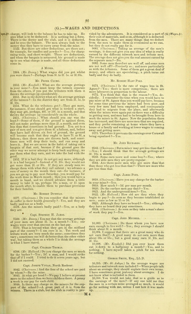 (G.)—WAGES AND DEDUCTIONS. charge, will look to the balance he has to take up. He sees what is to be deducted. It is nothing but a form. There is the doctor and the club, and it is deducted, and he sees the balance. The men always look to the money that they have to carry away from the mine. 152:2. But there are other deductions, are there not; for example, for candles and powder ?—Yes ; for sharp- ening tools, and short weight. Those are deductions, and when the bargain is measiu-ed, his ground is made up to see what charge is made, and all those deductions come in. A Miner. 1964. {Mr. Davey.) What wages did you get whilst you were there ?—Perhaps from 31. to 3Z. 5s. or 3L10s. Mr. Peter Clymo. 2352. {Mr. Kendall.) What are the average gettings in your mine ?—-You must keep the tutmen separate from the others, if yon put the tributers with them it throws the average up considerably. 2353. But in the district what are the average gettings of the tutmen ?—In the district they are from 31. 5s. to SI. 10s. 2354. What do the tributers get?—They get more, .for instance, if one should get what is termed a start, they maj' get, perhaps, 40Z. or 50/. in a month, and that throws the average up considerablj' on the whole. 2451. {Chairnian.) What should you say was the least?—Some of them, if the ground is against them, will not make perhaps more than 21. a month, and even less than that sometimes in bad ground. You set to a pair of men and you give them 41. a fathom, and, before they have half driven six feet of ground, the ground will become such that they ought to have 71. or 81. a fathom; then those men are thrown back, and some- times men will drop their tools, and run away and leave it. But we are never in the habit of taking out a bargain of that sort, because if the ground goes the other way we never attempt to keep back anything; we pay them what they earn, and we take the bad with the good. 2452. If it is bad they do not get any more, although it is a bad bargain?—Instead of 31. lOs. they would not get more than 21. or 30s. If they are steady men we charge them with what they call subsist ; we advance a sura of money on the month then out—for instance, if you are go ng to pay next Saturday, you would pay for the work done in March month ; then you would have a month in hand, and we should advance them a little money to take it up, perhaps 10s. a man, or II. upon the month after, to enable them to purchase provisons for their families. Mr. ROBEKT DUNSTAN. 3577. {Chairman.) Do you consider that the miners do suffer in their health generally ?—Yes, and they are badly paid too as a body. 3578. Are the miners badly paid ?—Yes, as a body they are. * Capt. Stephen H. James. 7569. {Mr. Davey.) You say that the average gettings of your men are about 3Z. 5s. a month ?—Yes ; our wages were over that amount on the last pay. 7570. That is beyond what they get in the midland part of the county?—I am sure it is. Tnt work and tribute work are very much the same ; sometimes they vary ; sometimes one will do better than the other either way, but taking them as a whole I is think the average is what I have stated. Capt. Charles Thomas. 8788. (Mr. Holland.) Do you charge the men so much for the barber ?—Yes ; 3d. a man, and I would strike that off if I could. I tried to do it seven years ago, but I did not succeed. Capt. Joseph Vivian, North Roskear. 9042. (Chairman.) And the fees of the school are paid by whom ?—By the mine. 9043. At what per head ?—We pay I believe at present more to the school than we have children there. A penny a week is our pay for each child. 9044. Is there any charge on the miners for the sup- port of the school ?—A great part of it is from the miners. There is a club, but the club in reality is pro- vided by the adventurers. It is considered as a part of (G.)Wages,S^< their cost of materials, and so on, although it is deducted from the men. There are many things that we deduct from the men to make them as economical as we can, but they do not really pay for it. 9081. {Chairman.) Taking an average of the men's earnings, it does not give yoa any idea of what is really earned by the different tutwork men and tribute men. The average does not give you the real amount earned by the separate men ?—No. 9082. Some men therefore are well off, and some men are not well off?—Precisely so ; and more particularly so with the tributers. Some of them get a great deal of money, and others are speculating; a pitch turns out badly and they do badly. Mr. Robert Hart Pike. 9171. (Chairman.) Is the rate of wages less in St. Agnes ?—Yes ; there is more competition ; there are more labourers in proportion to the labour. 9172. You think that that is the reason?—Yes, de- cidedly. I remember the time when you would have to pay more at St. Agnes than you would pay here, because for some time previous the mines had been poor, and very few men had been employed, and consequently they had to migrate from the place, and afterwards when the mines were again put on there was a difficulty in getting men, and men had to be brought from here to work the mine's in St. Agnes. Now the population there has increased, and there are more men than are required, and they prefer remaining at home where they have a house or a family and working at lower wages to coming away and getting more. 9173. Therefore it prevents the earnings over Cornwall being equalized ?—Yes. Mr. John Richards. 9562. {Chairman.) But a miner may get less than that ? —Yes; I should think that the average gettings are 31. 10s. a month. 9563. .Some earn more and some less ?—Yes ; where they are able men they are pretty regular. 9564. Are there more men who get more than that than those who get less than that ?—There are more who get less than that. Capt. James Pope. 9918. {Chairman.) Have you any charge for the barber in your mine ?—Yes. 9919. How much ?—3d. per man per month. 9920. Do the surface men pay that?—Yes. 9921. And the underground men ?—Yes. 9922. {Mr. Holland.) How old are they when they begin to pay ?—As soon as they become established as men ; some as low as 15 or 16. 9923. Although they have no beard ?—Yes ; although they have no beard they pay sometimes. 9924. {Chairman.) As soon as they take a man's share of work they pay ?—Yes. Capt. John Michell. 10.083. {Chairman.) Do those whom you have now earn enough to live well ?—Yes; they average I should think about 3Z. a month. 10.084. I suppose that there are a great many who do not earn that ?—A good many do not earn more than about 50s. or 55s.; but a good many earn 31. 10s. and 31. 15s. 10,098. {Mr. Kendall.) Did you ever know them cut it down to a halfpenny a month ?—Yes, and to nothing. I have myself taken a pitch for ten weeks for nothing. George Smith, Esq., LL.D. 10.355. {Mr. St. Aubyn.) In the average wages are tributers and tutwork men included ?-—When people talk about an average, they should explain their own terms. I have sometimes great jealousy about averages. I do not know what is included in them. 10.356. You would not take that as a guide as to • - the earnings of the men?—If any one told me that the men in a certain mine averaged so much, it would go for nothing with me, unless I saw how it was made up. M4