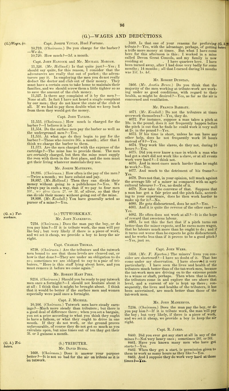 (G.)—WAGES AND DEDUCTIONS. (G. a.) Tut. workmen. (G. i.) Tri- buters. Capt. Joseph Vivian, Huel Fortune. 10.719. {Chairman.) Do jow charge for the barber? —We do. 10.720. How much ?—3(i. a month. Capt. John Hancock and Mr. Michael Morcom. 11.326. {Mr. Holland.) Is that quite just?—Yes; I should say quite, for this reason, I consider that the adventurers are really that out of pocket; the adven- turers pay it. In employing the men you do not really deduct the doctor and club oiat of their money. They must have a certain sum to take home to maintain their families, and we should screw them a little tighter so as to save the amount of the club money. 11.327. Is there any complaint of it by the men?— None at all. In fact I have not heard a single complaint by our men; they do not know the state of the club at all. If we had to pay them double what we keep back from them they would get the money. Capt. John Taylor. 11.553. {Chairman.) How much is charged for the barber ?—I believe it is 2d. 11.554. Do the surface men pay the barber as well as the underground men ?—Yes. 11.555. At what age do they begin to pay for the barber ?—Those who receive 30s. a month ; after that I think we charge the barber to them. 11,573. Are the men charged with the expense of the cartridge ?—-The mine has to provide them'. The men are certainly charged, but then the mine must supply the men with them in the first place, and the men must get their living whatever materials they use. Mr. Joseph Matthews. 18,895. {Chairman.) How often is the pay of the men ? —Twice a month ; we have subsist and pay. 18.897. {Mr.Holland.) Then they can divide their money without going to a publichouse ?—Yes. We always pay in such a way, that if we pay to four men 10/.. w.'^ give Ihom 2'. or ?>l. of silver, so that they can divide their money without going out of the mine. 18.898. {Mr. Kendall.) You have generally acted as purser of a mine ?—Yes. {a.) TUTWOEKMAN. Mr. John Nankervis. 7234. {Chairman.) Does the man pay the boy, or do you pay him ?—If it is tribute work, the man will pay the boy; but very likely if there is a piece of work, and we set it cheap, we provide a boy to keep the air right. Capt. Charles Thomas. 8738. {Cha.irman.) Are the tributors and the tutwork men bound to see that those levels are cleared out, or how is that done ?—They are under an obligation to do so ; sometimes we are obliged to say to a pair of tri- buters, Here is this stuff lying about here, and you must remove it before we come again. Mr. Robert Hart Pike. 9214. {Chairman,.) Should you be ready to pay tutwork men once a fortnight ?—I should not hesitate about it at all: I think that it might be brought about. I think that it would be better if the surface men and women especially were paid once a fortnight. Capt. J. MiCHELL. 10,106. {Chairman.) Tutwork men have steady earn- ings?—Much more steady than tributers ; but there is a good deal of difference there ; when you set a bargain, you set a price according to what you think they ought to have a fathom, or what they ought to drive in one month. If they do not work, or the ground proves unfavourable, of course they do not get so much as you calculate upon, but nine times out of ten thay get their 3Z. or 3 guineas a month. {h.) TRIBUTEE. Mr. David Buzza. 1668. {Chai rman.) Does it answer your purpose better ?—It is not so bad for the air on tribute as it is on tutwork. 1669. Is that one of your reasons for preferring (G, b. tribute ?—Yes, with the advantage, perhaps, of getting buters a trifle more money at times. But what I have come here for this afternoon is this : I worked in a mine called Devon Great Consols, and my family is now residing at . I have quarters here. I have been turned away, after I had done very badly for some months; 14 months ; all that I earned during 14 months was 151. Is. 4f7. Mr. Robert Dunstan. 3466. {Mr. Amtin Bruce.) Do you think that the majority of the men working at tribute-work are work- ing imder as good conditions, with regard to their health, as might be desired ?—Yes, as far as the air is concerned and ventilation. Mr. Francis Barratt. 4671. {Mr. Kendall.) Do not the tributers at times overwork themselves ?—Yes, they do. 4672. For instance, suppose a man takes a pitch at 10s. in the pound, does it not frequently happen before the pitch is out that he finds he could work it very well at 2s. in the pound ?—Yes. 4673. If his time is short, unless he can have any other help, does he not frequently work 16 hours instead of 8 ?—Yes. 4674. They work like slaves, do they not, during 16 hours ?—Yes. 4675. Did you ever know a case in which a man who had got a start did not work like a slave, or at all events work very hard ?—I think not. 4676. And in most cases much harder than he ought to work ?—Yes. 4677. And much to the detriment of his frame?—■ Yes. 4678. Does not that, in your opinion, tell much agsinst the average life of a miner as compared with an agri- cultural labourer ?—Yes, no doubt of it. 4679. Now take the converse of that. Suppose that a man has got a fair price and the pitch fails, accord- ing to your experience, does he then work harder to make up for it ?—No. 4680. He gets disheartened, does he not?—Yes. 4681. And it is quite the reverse of the other case ?—■ Yes. 4682. He often does not work at all ?—It is the hope of reward that sweetens labour. 4683. Is not this the fact that if a pitch turns out better than the miner expects, and he earns more wages, that he labours much more than he ought to do ; and if it turns out worse than he expects he gets disheartened, and he works less than if it proves to be a good pitch ? —Yes, just so. Capt. John Webb. 5358. {Mr. F. Egerton.) The miners' lives j^ou con- sider are shortened ?—I have no doubt of it. That has come under my observation. I have observed it very particularly. I have seen the lives and health of the tributers much better than of the tut-work men, because the tut-work men are driving on to the extreme points to a winze or shaft, perhaps. Then when that is done, the tributors come in and explore the ore above that level, and a current of air is kept up there; con- sequently, the lives and healths of the tributers, it has been ascertained, are much better than those of the tut-work men. Mr. John Mankervis. 7234. {Chairman.) Does the man pay the boy, or do you pay him ?—If it is tribute work, the man will pay the boy ; but very likely, if there is a piece of work, and we set it cheap, we provide a boy to keep the air right. Capt. R. James. 8460. Did you ever get any start at all in any of the mines ?—Not very heavy ones ; sometimes 20L or 30L 8461. Have you known many men who have got starts ?—Yes. 8462. When they get a start, is permission given to them to work as many hours as they like ?—Yes. 8463. And I suppose they do work very hard at those times f—Yes.