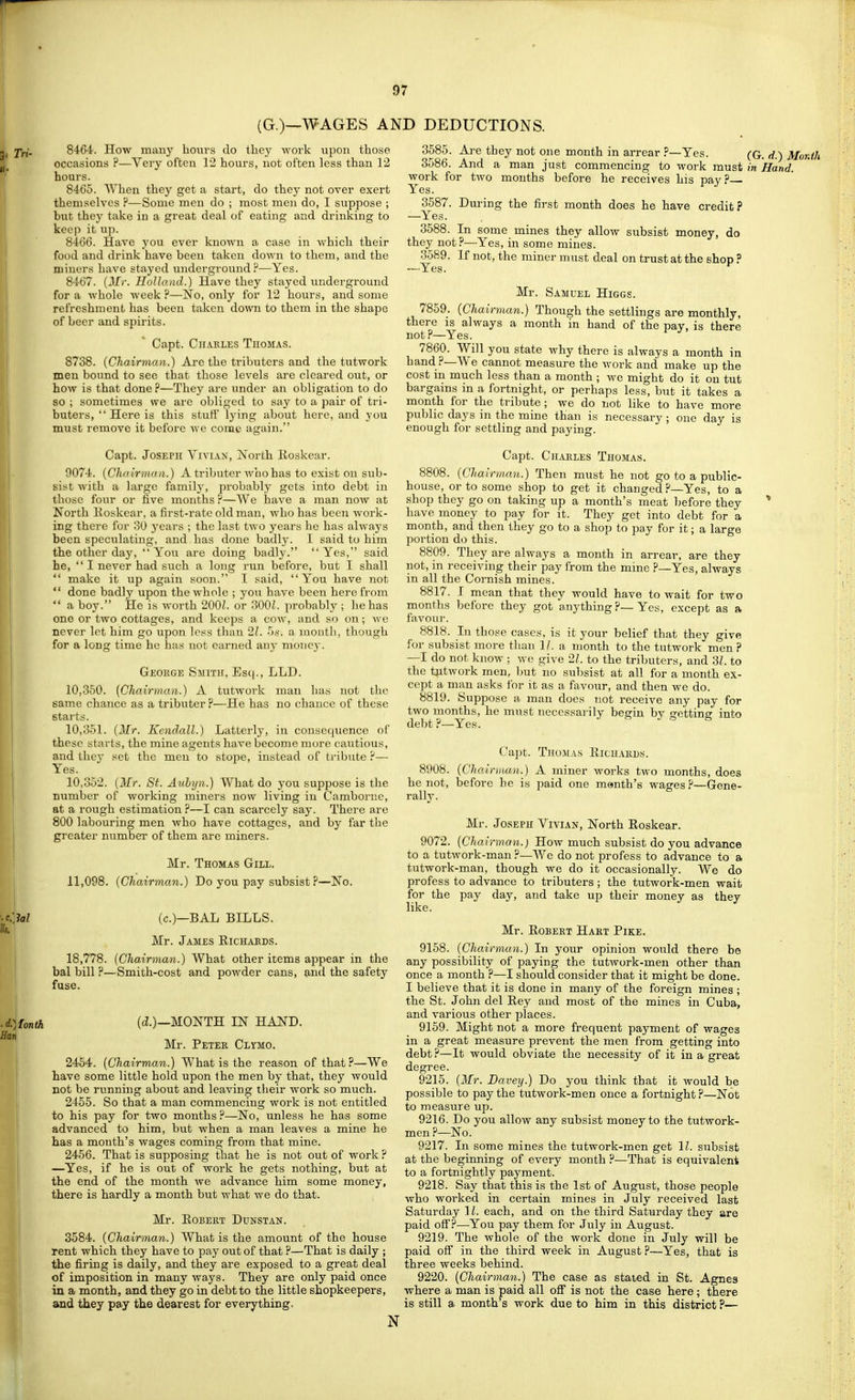 (G.)—WAGES AND DEDUCTIONS. jy. 8464. How many bovirs do they work upon those occasions ?—Very often 12 hours, not often less than 12 hours. 8465. When they get a start, do they not over exert themselves ?—Some men do ; most men do, I suppose ; but they take in a great deal of eating and drinking to keep it up. 8466. Have you ever known a case in which their food and drink have been taken down to them, and the miners have stayed underground?—Yes. 8467. {Mr. Holla ad.) Have they stayed underground for a whole week ?—No, only for 12 hours, and some refreshment has been taken down to them in the shape of beer and spirits. Capt. Chables Thomas. 8738. {Chairman.) Are the tributers and the tutwork men bound to see that those levels are cleared out, or how is that done?—They are under an obligation to do so ; sometimes we are obliged to say to a pair of tri- buters, Here is this stuff lying about here, and you must remove it before we come again. Capt. Joseph Vivian, North Roskear. 9074. {Chairtnaa.) A tributer woohas to exist on sub- sist with a large family, probably gets into debt in those four or five months ?—We have a man now at North Koskear, a first-rate old man, who has been work- ing there for oO years ; the last two years he has always been speculating, and has done badly. I said to him the other day, You are doing badly. Yes, said he,  I never had such a long run before, but I shall  make it up again soon. I said, You have not  done badly upon the whole ; you have been here from  a boy. He is worth 200?. or 300L probably ; he has one or two cottages, and keeps a cow, and so on; we never let him go upon less than 21. 5*'. a mouth, though for a long time he has not earned any money. Geouge Smith, Esq., LLD. 10.350. (Chairman.) A tutwork man has not the same chance as a tributer ?—He has no chance of these starts. 10.351. {Mr. Kendall.) Latterly, in consequence of these starts, the mine agents have become more cautious, and they set the men to stope, instead of tribute ?— Yes. 10.352. {Mr. St. Auhyn.) What do you suppose is the number of working miners now living in Camborne, at a rough estimation ?—I can scarcely say. There are 800 labouring men who have cottages, and by far the greater number of them are miners. Mr. Thomas Gill. 11,098. {Chairman.) Do you pay subsist ?—No. M (c.)—BAL BILLS. Mr. James Eichaeds. 18,778. (Chairman.) What other items appear in the bal bill ?—Smith-cost and powder cans, ^nd the safety fuse. )IontJi (<i.)—MONTH IN HAND. Mr. Petek Clymo. 2454. (Chairman.) What is the reason of that?—We have some little hold upon the men by that, they would not be running about and leaving their work so much. 2455. So that a man commencing work is not entitled to his pay for two months ?—No, unless he has some advanced to him, but when a man leaves a mine he has a month's wages coming from that mine. 2456. That is supposing that he is not out of work ? —Yes, if he is out of work he gets nothing, but at the end of the month we advance him some money, there is hardly a month but what we do that. Mr. Egbert Dunstan. 3584. {Chairman.) What is the amount of the house rent which they have to pay out of that ?—That is daily ; the firing is daily, and they are exposed to a great deal of imposition in many ways. They are only paid once in a month, and they go in debt to the little shopkeepers, and they pay the dearest for everything. 3685. Ai'e they not one month in arrear ?—Yes. (G. d.) Month 3586. And a man just commencing to work must in Hand. work for two months befoi-e he receives his pay? Yes. 3587. During the first month does he have credit? —Yes. 3588. In some mines they allow subsist money, do they not?—Yes, in some mines. 3589. If not, the miner must deal on trust at the shop ? —Yes. Mr. Samuel Higgs. 7859. {Chairman.) Though the settlings are monthly, there is always a month in hand of the pay, is there not?—Yes. ^ ^ 7860. Will you state why there is always a month in hand ?—We cannot measure the work and make up the cost in much less than a month ; we might do it on tut bargains in a fortnight, or perhaps less, but it takes a month for the tribute; we do not like to have more public days in the mine than is necessary; one day is enough for settling and paying. Capt. Charles Thomas. 8808. (Chairman.) Then must he not go to a public- house, or to some shop to get it changed?—Yes, to a shop they go on taking up a month's meat before they * have money to pay for it. They get into debt for a month, and then they go to a shop to pay for it; a large portion do this. 8809. They are always a month in arrear, are they not, in receiving their pay from the mine ?—Yes, always in all the Cornish mines. 8817. I mean that they would have to wait for two months before they got anything ?—Yes, except as a fiivour. 8818. Li those cases, is it your belief that they give for subsist more than 1/. a month to the tutwork men? —I do not know ; we give 2/. to the tributers, and 31. to the tjitwork men, )jut no subsist at all for a month ex- cept a man asks for it as a favour, and then we do. 8819. Suppose a man does not receive any pay for two months, he must necessarily begin by getting into debt ?—Yes. Capt. Thomas Richards. 8908. {Chair)iMn.) A miner works two months, does he not, before he is paid one month's wages ?—Gene- rally. Mr. Joseph Vivian, North Roskear. 9072. (Chai rman.) How much subsist do you advance to a tutwork-man ?—We do not profess to advance to a tutwork-man, though we do it occasionally. We do profess to advance to tributers ; the tutwork-men wait for the pay day, and take up their money as they like. Mr. Robert Hart Pike. 9158. (Chairman.) In your opinion would there be any possibility of paying the tutwork-men other than once a month ?—I should consider that it might be done. I believe that it is done in many of the foreign mines ; the St. John del Rey and most of the mines in Cuba, and various other places. 9159. Might not a more frequent payment of wages in a great measure prevent the men from getting into debt ?—It would obviate the necessity of it in a great degree. 9215. (Mr. Havey.) Do you think that it would be possible to pay the tutwork-men once a fortnight ?—Not to measure up. 9216. Do you allow any subsist money to the tutwork- men ?—No. 9217. In some mines the tutwork-men get 11. subsist at the beginning of every month ?—That is equivalent to a fortnightly payment. 9218. Say that this is the 1st of August, those people who worked in certain mines in July received last Saturday 11, each, and on the third Saturday they are paid off.''—You pay them for July in August. 9219. The whole of the work done in July will be paid off in the third week in August ?—Yes, that is three weeks behind. 9220. (Chairman.) The case as stated in St. Agnes where a man is paid all off is not the case here; there is still a month's work due to him in this district ?— N