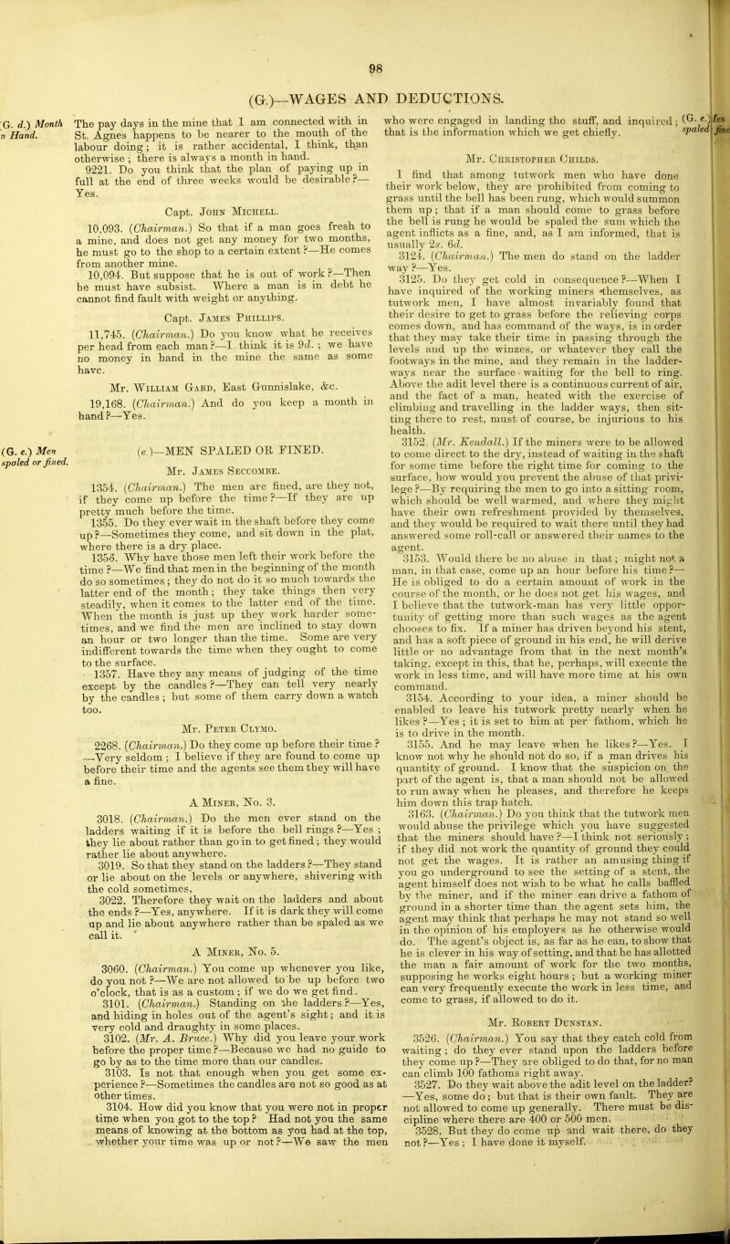 (G.)—WAGES AND DEDUCTIONS. G. d.) Month 1 Hand. The pay days in the mine that 1 am coxmected with in St. Agnes happens to be nearer to the mouth of the labour doing; it is rather accidental, I think, than otherwise ; there is always a month in hand. 9221. Do you think that the plan of paying up in full at the end of three weeks would be desirable ?— Yes. Capt. John Michell. 10.093. {Chairman.) So that if a man goes fresh to a mine, and does not get any money for two months, he must go to the shop to a certain extent P—He comes from another mine. 10.094. But suppose that he is out of work ?—Then he must have subsist. Where a man is in debt he cannot find fault with weight or anything. Capt. James Phillips. 11,745. {Chairman.) Do you know what he receives per head from each man ?—I think it is 9(2. ; we have no money in hand in the mine the same as some have. Mr. William Gakd, East Gunnislake, &c. 19,168. {Chairman:) And do yon keep a month in hand?—Yes. (G. e.) Men spaled or fined. (e.)—MEN SPALED OR FINED. Mr. James Seccombe. 1354. {Chairman.) The men are fined, are they not, if they come up before the time ?—If they are up pretty much before the time. 1355. Do they ever wait m the shaft before they come up p—Sometimes they come, and sit down in the plat, where there is a dry place. 1358. Why have those men left their work before the time ?—We find that men in the beginning of the month do so sometimes ; they do not do it so much towards the latter end of the month; they take things then very steadily, when it comes to the latter end of the time. When the month is just up they work harder some- times, and we find the men are inclined to stay down an hour or two longer than the time. Some are very indifferent towards the time when they ought to come to the surface. • 1357. Have they any means of judging of the time except by the candles ?—They can tell very nearly by the candles ; but some of them carry down a watch too. Mr. Peteb Cl-ymo. 2268. {Chairman.) Do they come up before their time ? Very seldom ; I believe if they are found to come up before their time and the agents see them they will have a fine. A Miner, No. 3. 3018. {Chairman.) Do the men ever stand on the ladders waiting if it is before the bell rings ?—Yes ; they lie about rather than go in to get fined ; they would rather lie about anywhere. 3019. So that they stand on the ladders ?—They stand or lie about on the levels or anywhere, shivering with the cold sometimes, 3022. Therefore they wait on the ladders and about the ends ?—Yes, anywhere. If it is dark they will come up and lie about anywhere rather than be spaled as we call it. A Miner, No. 5. 3060. {Chairman.) You come up whenever you like. do you not ?—We are not allowed to be up before two o'clock, that is as a custom ; if we do we get find. 3101. {Chairman.) Standing on ihe ladders?—Yes, and hiding in holes out of the agent's sight; and it is very cold and draughty in some places. 3102. {Mr. A. Bruce.) Why did you leave your work before the proper time ?—Because we had no guide to go by as to the time more than our candles. 3103. Is not that enough when you get some ex- perience ?—-Sometimes the candles are not so good as at other times. 3104. How did you know that you were not in proper tirne when you got to the top ? Had not you the same means of knowing at the bottom as you had at the top, whether your time was up or not ?—We saw the men who were engaged in landing the stuflf, and inquired (G. e.>| that is the information which we get chiefly. spaled Mr. Christopher Childs. I find that among tutwork men who have done their work below, they are prohibited from coming to grass until the bell has been rung, which would summon them up ; that if a man should come to grass before the bell is rung he would be spaled the sum which the agent inflicts as a fine, and, as I am informed, that is usually 2s. 6d. 3124. {Chairniau.) The men do stand on the ladder way ?—Yes. 3125. Do they get cold in consequence ?—When I have inquired of the working miners -themselves, as tutwork men, I have almost invariably found that their desire to get to grass before the relieving corps comes down, and has command of the ways, is in order that they may take their time in passing through the levels and up the winzes, or whatever they call the footways in the mine, and they remain in the ladder- ways near the surface waiting for the bell to ring. Above the adit level there is a continuous current of air, and the fact of a man, heated with the exercise of climbing and travelling in the ladder ways, then sit- ting there to rest, must of course, be injurious to his health. 3152. {Mr. Kendall.) If the miners were to be allowed to come direct to the dry, instead of waiting in the shaft for some time before the right time for coming to the surface, how would you prevent the abuse of that privi- lege ?—By requiring the men to go into a sitting room, which should be well warmed, and where they mij:ht have their own refreshment provided by themselves, and they would be required to wait there until they had answered some roll-call or answered their names to the agent. 3153. Would there be no abuse in that; might not a man, in that case, come up an hour before his time?— He is obliged to do a certain amount of work in the course of the month, or he does not get his wages, and I believe that the tutwork-man has very little oppor- tunity of getting more than such wages as the agent chooses to fix. If a miner has driven beyond his stent, and has a soft piece of ground in his end, he will derive little or no advantage from that in the next month's taking, except in this, that he, perhaps, will execute the work in less time, and will have more time at his own command. 3154. According to your idea, a miner should be enabled to leave his tutwork pretty nearly when he likes ?—Yes ; it is set to him at per fathom, which he is to drive in the month. 3155. And he may leave when he likes ?—Yes. I know not why he should not do so, if a man drives his quantity of ground. I know that the suspicion on. the part of the agent is, that a man should not be allowed to run away when he pleases, and therefore he keeps him down this trap hatch. 3163. {Chairman.) Do you think that the tutwork men would abuse the privilege which you have suggested that the miners should have ?—I think not seriously ; if they did not work the quantity of ground they could not get the wages. It is rather an amusing thing if you go underground to see the setting of a stent,, the agent himself does not wish to be what he calls baffled by the miner, and if the miner can drive a fathom of ground in a shorter time than the agent sets him, the agent may think that perhaps he may not stand so Avell in the opinion of his employers as he otherwise would do. The agent's object is, as far as he can, to show that he is clever in his way of setting, and that he has allotted the man a fair amount of work for the two months, supposing he works eight hours ; but a working miner can very frequently execute the work in less time, and come to grass, if allowed to do it. Mr. Robert Dunstan. 3526. {Chairman.) You say that they catch cold from waiting ; do they ever stand upon the ladders before they come up ?—They are obliged to do that, for no man can climb 100 fathoms right away. 3527. Do they wait above the adit level on the ladder? —Yes, some do ; but that is their own fault. They are not allowed to come up generally. There must be dis- cipline where there are 400 or 500 men. 3528. But they do come up and wait there, do they not ?—Yes ; I have done it myself. r!