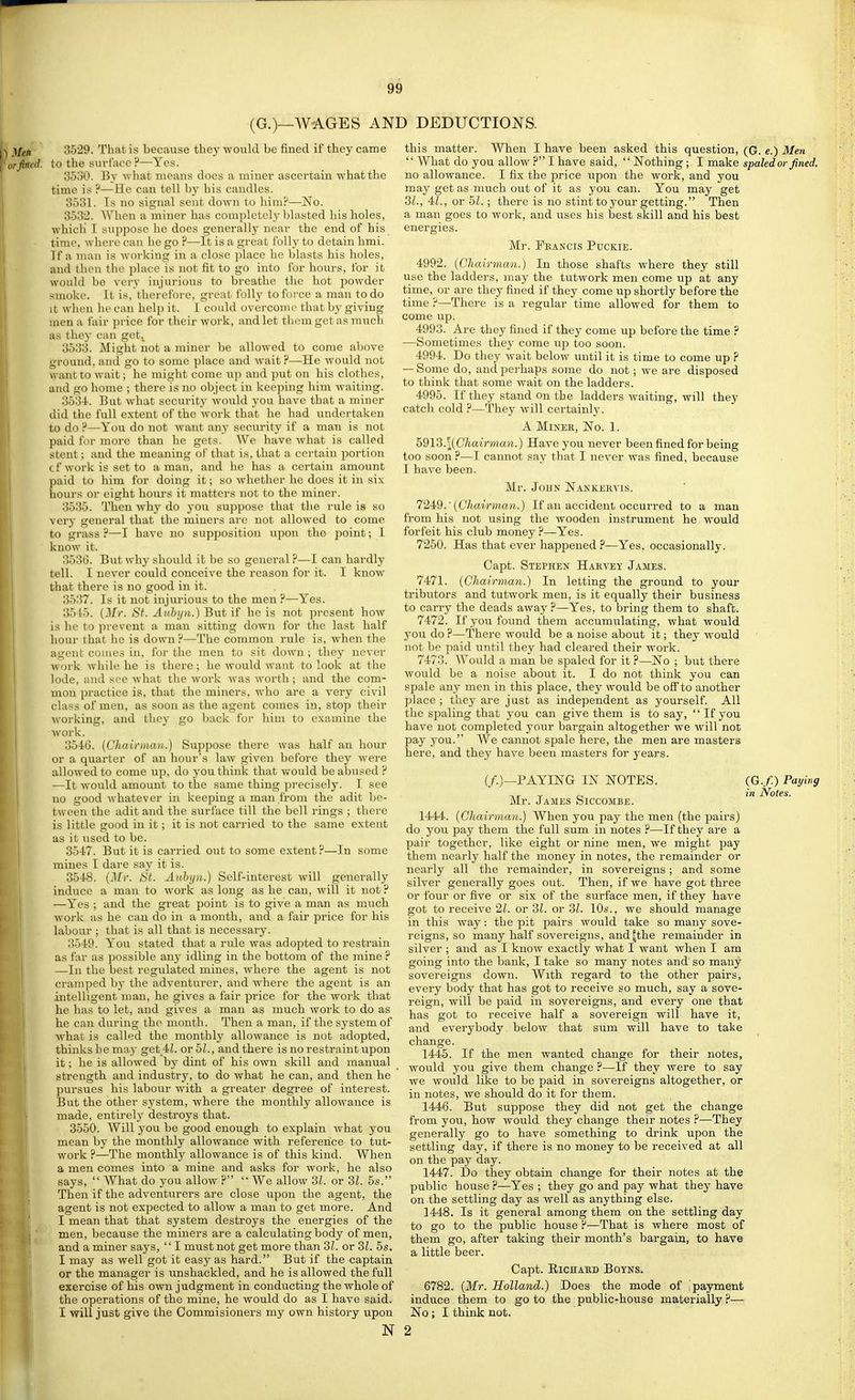 (G.)—WAGES an; 3529. That is because they -wonld be fined if they came to the surface ?—Yes. 3630. By what means does a miner ascertain what the time is ?—He can tell by his candles. 3631. Is no signal sent down to him?—No. 3632. AVhen a miner has completely blasted his boles, which I suppose ho does generally near the end of his time, whore can he go ?—-It is a great foil}' to detain hmi. If a man is working in a close ])lace he blasts his holes, and then the place is not fit to go into for hours, for it would be very injui-ious to breathe the hot powder smoke. It is, therefore, great folly tofoi'ce a man to do It wlien he can help it. I could overcome that by giving men a fair price for their work, and let them get as much as they can get., 3533. Might not a miner be allowed to come above ground, and go to some place and wait P—He would not want to wait; he might come up and put on his clothes, and go home ; there is no object in keeping him waiting. 363-t. But what security would you have that a miner did the full extent of the work that he had undertaken to do ?—You do not want any security if a man is not paid for more than he gets. We have Avhat is called stent ; and the meaning of that is, that a certain portion cf work is set to a man, and ho has a certain amount paid to him for doing it; so whether he does it in six hours or eight bours it matters not to the miner. 3536. Then why do you suppose that the rule is so very general that the miners are not allowed to come to grass?—I have no supposition upon the point; I know it. 3536. But wby should it be so general ?—I can hardly tell. I never could conceive the reason for it. I know that there is no good in it. 3537. Is it not injurious to the men ?—Yes. 35i5. (Jfr. St. Auhyn.) But if he is not present how is he to prevent a man sitting down for the last half hour that he is down ?—The common rule is, when the agent comes in, for the men to sit down; they never work while he is there ; he would want to look at the lode, and see what the work was worth; and the com- mon practice is, that the miners, who are a very civil class of men, as soon as the agent comes in, stop their working, and they go back for him to examine the work. 3646. [Chairman.) Suppose there was half an hour or a quarter of an hour's law given before they were allowed to come up, do you think that Vy'ould be abused ? —It would amount to the same thing precisely. I see no good whatever in keeping a man from the adit be- tween the adit and the surface till tbe bell rings ; there is little good in it; it is not carried to the same extent as it used to be. 35I7. But it is carried out to some extent ?—In scraie mines I dare say it is. 3648. [Mr. St. Aubijn.) Self-interest will generally induce a man to work as long as he can, will it not ? —Yes ; and the great point is to give a man as much work as he can do in a month, and a fair price for bis labour ; that is all that is necessary. 3649. You stated that a rule was adopted to restrain as far as possible any idling in the bottom of tbe mine ? —In the best regulated mines, where the agent is not cramped by the adventurer, and where the agent is an intelligent man, he gives a fair price for the work tbat he has to let, and gives a man as much work to do as he can during the mouth. Then a man, if the system of what is called the monthly allowance is not adopted, thinks he may get 4L or bl., and there is no restraint upon it; he is allowed by dint of his own skill and manual strength and industry, to do what he can, and then he pursues his labour with a greater degree of interest. But the other system, where the monthly allowance is made, entirely destroys that. 3550. Will you be good enough to explain what you mean by the monthly allowance with reference to tut- work ?—The monthly allowance is of this kind. When a men comes into a mine and asks for work, be also says,  What do you allow ?  We allow 31. or 3Z. 5s. Then if the adventurers are close upon the agent, the agent is not expected to allow a man to get more. And I mean that that system destroys the energies of tbe men, because tbe miners are a calculating body of men, and a miner says,  I must not get more than 3/-. or 3L 5s. I may as well got it easy as hard. But if the captain or the manager is unshackled, and he is allowed the full exercise of bis own judgment in conducting the whole of the operations of the mine, he would do as I have said. I will just give the Commisioners my own history upon N 3 DEDUCTIONS. this matter. When I have been asked this question, (G. e.) 3Ien  What do you allow ? I have said, Nothing; I make spaled or fined. no allowance. I fix the price upon the work, and you may get as much out of it as you can. You may get 2>l., 4:1., or hi.; there is no stint to your getting. Then a man goes to work, and uses his best skill and bis best energies. Mr. Feancis Puckie. 4992. [Chairman.) In those sbafts where they still use the ladders, may the tutwork men come up at any time, or are they fined if they come up shortly before the time ?—There is a regular time allowed for them to come up. 4993. Are they fined if they come up before the time ? —Sometimes they come up too soon. 4994. Do they wait below until it is time to come up ? — Some do, and perhaps some do not; we are disposed to think that some wait on the ladders. 4995. If they stand on tbe ladders waiting, will they catch cold ?—They will certainlj-. A MiNEB, No. 1. h'dVi.\[Chair'man.) Have you never been fined for being too soon ?—I cannot say that I never was fined, because I have been. Mr. John Nankekvis. 7249.'(C7iaM man.) If an accident occurred to a man from his not using the wooden instrument he would forfeit bis club money ?—Yes. 72.50. Has tbat ever happened ?—Yes, occasionally. Capt. Stephen Hakvey James. 7471. [Chairman.) In letting tbe ground to your tributors and tutwork men, is it equally their business to carry the deads away ?—Yes, to bring them to shaft. 7472. If yoti foimd them accumulating, what would you do ?—There would be a noise about it; they would not be paid until they had cleared their work. 7473. Would a man be spaled for it ?—No ; but there would be a noise about it. I do not think you can spale any men in this place, they would be off to another place ; they are just as independent as yourself. All the spaling that you can give them is to say,  If you have not completed your bargain altogether we will not pay 3ou. We cannot spale here, the men are masters here, and they have been masters for years. (/.)—PAYING IN NOTES. (G./) Paying -.r T r~, in Notes. Mr. James Siccombe. 1444. [Chairman.) When you pay tbe men (the pairs) do you pay them the full sum in notes ?—If they are a pair together, like eight or nine men, we might pay them nearly half the money in notes, the remainder or nearly all the remainder, in sovereigns; and some silver generally goes out. Then, if we have got three Or four or five or six of tbe surface men, if they have got to receive 21. or Zl. or 3L 10s., we should manage in this way: the pit pairs would take so many sove- reigns, so many half sovereigns, and fthe remainder in silver ; and as I know exactly what I want when I am going into the bank, I take so many notes and so many sovereigns down. With regard to the other pairs, every body that has got to receive so much, say a sove- reign, will be paid in sovereigns, and every one that has got to receive half a sovereign will have it, and everybody below that sum will have to take change. 1446. If the men wanted change for their notes, would you give them change ?—If they were to say we would like to be paid in sovereigns altogether, or in notes, we should do it for them. 1446. But suppose they did not get the change from you, how would they change their notes ?—They generally go to have something to drink upon the settling day, if there is no money to be received at all on the pay day. 1447. Do they obtain change for their notes at the public house ?—Yes ; they go and pay what they have on the settling day as well as anything else. 1448. Is it general among them on the settling day to go to the public house H—Tbat is where most of them go, after taking their month's bargain, to have a little beer. Capt. RlCHAUD BOYNS. 6782. [Mr. Holland.) Does the mode of payment induce them to go to the public-house naaterially ?— No; I think not. 2