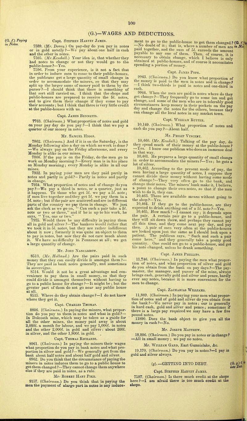 (G.)—WAGES AND DEDUCTIONS. (G./.) Paying in Notes. Capt. Stephen Hakvey James. 7589. {Mr. Bavey.) On pay-day do you pay in notes or in gold mostly ?—Wc pay about one half in cash and the other in notes. 7595. [Mr.Kendall.) Your idea is, that whether they had notes to change or not they would go to the public-house ?—Yes. 7596. From your experience, is it not a fact that in order to induce men to come to their public-houses, the publicans get a large quantity of small change in. order to accommodate tho minei's, .so that they may split up the larger sums of money paid to them hy the purser?—I should think that there is something of that sort still carried on. I think that the shops and public-houses are prepared to receive the hi. notes, and to give them their change if they come to pay their accounts ; but I think that there is very little credit at the public-houses with us. Capt. James Bennetts. 7763. (Chairman.) What proportion of notes and gold on your pay day do you pay ?—I think that we pay a quarter of our money in notes. Mr. Samuel Higgs. 7862. (Chairman.) And if it is on the Saturday, is the Monday following also a day on which no work is done ? —We always pay on the Friday afternoons, and every Monday is alike in our mines. 7866. If the pay is on the Friday, do the men go to work on Monday morning ?—Every man is in his place on Monday morning ; every Monday is alike in all our mines. 7932. In paying your men are they paid partly in notes and partly iu gold ?— Partly in notes and partly in change. 7934. What proportion of notes and of change do you pay?—We pay a third in notes, or a quarter, just as it happens. To those who get 5?. we paj^ a 51. note; if men live together and they get 51. we pay them in a bl. note ; but if the pair are scattered and are in diflPerent parts of the country we pay them in change. We just ask the clerk as we go on,  Can such a pair take a 51. note or two or three, and if he is up to his work, he _ 3,  Yes, one or two. 7935. Would there be any difficulty in pajdng them all in gold and silver ?—The bankers would rather that we took it in 51. notes, but they are rather indifferent about it now ; formerly it was quite an object to them to pay in notes, but now they do not care much about it. We have no difficulty in Penzance at all; we get a large quantity of change. Mr. John jSTancasrow. 8513. (Mr. Holland.) Are the pairs paid in such money that they can easily divide it amongst them ?— They are paid iu bank notes generally, and sometimes in sovereigns. 8514. Would it not be a great advantage and con- venience to pay them in small money, so that they could divide it amongfet themselves without having to go to a public house for change ?—It might be ; but the greater part of them do not go near any public house at all. 8515. Where do they obtain change?—I do not know where they get it. Capt. Chakles Thomas. 8806. (Chairman.) In paying the miners, what propor- tion do you pay to them in notes and what in gold ?— In Dolcoath mine, which may be taken as a guide for all the other mines, the money paid away is about '3,0001. a month for labour, and we pay 1,OOOZ. in notes and the other 2,000Z. in gold and silver: about 2001. in silver, and the other 1,800L in gold. Capt. Thomas Richards. 8961. (Chairman.) In paying the miners their wages what proportion do you pay in bank notes and what pro- poi'tion in silver and gold ?—We generally get from the bank about half notes and about half gold and silver. 8962. Do you think that the circumstance of paying the miners in notes induces them to go to a public house to get them changed ?—They cannot change them anywhere else if they are paid in notes, as a rule. Mr- EoBEET Hart Pike. 9157. (Chairman.) Do you think that in paying the mea the payment of alarge part in notes is any induce- ment to go to the public-house to get them changed ? (G. C —No doubt of It; that is, where a number of men are »« iVbi paid together, and the sum of 51. exceeds the amount payable to any one of them. Then, of course it is necessary to obtain change, which I believe is only obtained at public-houses, and of course it necessitates spending a portion of money. Capt. James Pope^ 9943. (Chairman.) Do you know what proportion of the money is paid to the men in notes and in change ? —I think two-thirds is paid in notes and one-third in cash. 9944. When the men are paid in notes where do they get change ?—They frequently go to some inn and get change, aud some of the men who are in tolerably good circumstances keep money in their pockets on the pay day and change the notes for the others, because they can change all the local notes in any market town. Capt. William Euttee. 10,149. (Chairman.) What proportion of notes and cash do you pay ?—About half. Mr. Philip Vincent. 10.460. (Mr. Kendall.) Talking of the pay day, do they spend much of their money at the public-house ? —Yes. I know one publican who does an immense deal m that way. 10.461. He prepares a large quantity of small change m order to accommodate the miners ?—Yes ; he gets a lot of silver. 10.462. According to the present mode of pay, the men having a large quantity of notes, I suppose they cannot divide their money without having some mode of change?—They very often go to the bank, and change their notes. The miners' bank make it, I believe, a point to change their own notes, so that if the men wish to do it, they can. 10.463. There are available means without g'oino- to the shop?—Yes. 10.464. If they go to the public-house, are they expected to drink anything out of a 51. note ?—Yes. 10.465. How much ?—I cannot say ; it depends upon the pair. A certain pair go to a public-house, and they will sit down there, and perhaps they cannot pay all this time, and they come next pay day, and pay then. A pair of men very often at the public-houses are looked upon just the same as I should look upon a patient. The publican says,  Such and such a pair come here, and they generally take a pretty good quantity. One could not go to a public-house, and get his note changed, unless he drank something. Capt. James Phillips. 11,746. (Chairman.) In paying the men what propor- tion of notes, and what proportion of silver and gold do you obtain from the bank on pay days ?—The pay- master, the manager, and purser of the mine, always brings cash, generally gold and silver and pence, hardly ever anj' notes, because it is more convenient for the men to change. Capt. Zachasias Williams. 11,889. (Chairman.) In paying your men what propor- tion of notes and of gold and silver do you obtain from the bank ?—We never pay in notes ; our is generally in hard cash, gold and silver and pence ; sometimes if there is a large pay required we may have a few five pound notes. 11890. Does the bank object to give you all the money in cash ?—No. Mr. Joseph Matthew. 18,896. (Chairman.) Do you pay in notes or in change P —All in small money ; we pay no notes. Mr. William Gard, East Gunnislake, &c. 19,170. (Chairman.) Do you pay in notes?—I pay in gold and silver always. (^).—GUTTING INTO DEBT. Capt. Stephen Harvey James. 7597. (Chairman.) Is there much credit at the shops here ?—I am afraid there ia too much credit at the shops. into Deb