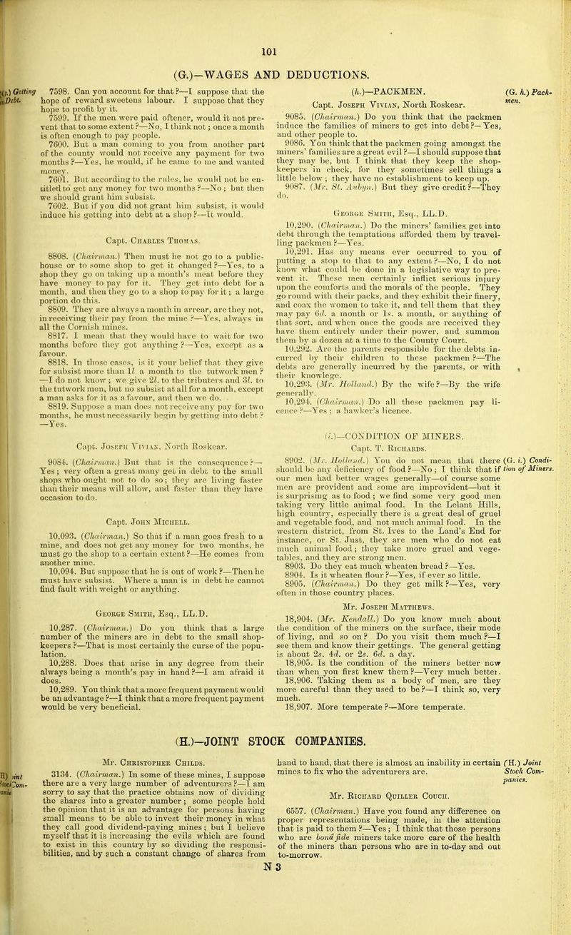 (G.)-WAGES A] Getting 7598. Can you account for that ?—I suppose that the ibt. hope of reward sweetens labour. I suppose that they hope to profit by it. 7599. If the men were paid oftener, would it not pre- vent that to some extent ?—No, I think not; once a month is often enough to pa}- people. 7600. But a man coniing to you from another part of the county would not receive any payment for two months ?—Yes, he would, if ho cnme to luo and wanted money. 7601. Cut according to the rul(\'<, he would not be en- titled to get any money for two inuiithsi'—No; but then we should grant him subsist. 7602. But if you did not grant him subsist, it would induce his getting into debt at a shop?—It would. Capt. Chaeles Thomas. 8808. (CJiairman.) Then must he not go to a public- hou.se or to some shop to get it changed ?—Yes, to a shop the}' go on taking up a month's moat before they have money to pay for it. They get into debt for a month, and then they go to a. shop to pay for it; a large portion do this. 8809. They are always a montli in an-ear, are they not, in receiving tlieir pay from tlie mine Y—Y^es, always in all the t!ornish mines. 8817. I mean that they would have to wait for two months before they got anything ?—Yes, except as a favour. 8818. In those cases, is it your belief tliat they give for subsist more than 11 a month to the tutwork men ? —I do not know ; we give 2/.. to the tributers and 3L to the tutwork men, but no subsist at all for a month, except a man asks for it as a favour, and then we do. 8819. Suppose a man does not receive any pay for two months, he must necessarily begiji ))y getting into debt ^ —Yes. Capt. JosKrii ViviAX, Nortli Rroskcar. 9084'. [CUau-iiMU.) But that is the consequence?— Yes ; very often a great many get in debt to the small shops -who ought not to do so; they are living faster than their means will allow, and foster than thej' have occasion to do. Capt. John Micuell. 10.093. {Chairman.) So that if a man goes fresh to a mine, and does not get any money for two months, he must go the shop to a certain extent?—He comes from another mine. 10.094. But sn])pose that he is out of work ?—Then he must have subsist. AVhere a man is in debt he cannot find fault with weight or anything. Geokge Smith, Esq., LL.D. 10.287. {Chairman.} Do you think that a large number of the miners are in debt to the small shop- keepers ?—That is most certainly the curse of the popu- lation. 10.288. Does that arise in any degree from their always being a month's pay in hand ?—I am afraid it does. 10.289. You think that a more frequent payment would be an advantage ?—I think that a more frequent payment would be very beneficial. 3 DEDUCTIONS. (A.)—PACKMEN. (G. //.) PacA- Capt. Joseph Vivian, North Eoskear. 9085. [ChairmaM.) Do you think that the packmen induce the families of miners to get into debt?—Yes, and other people to. 9086. You think that the packmen going amongst the miners' families are a great evil ?—I should suppose that they ma}- be, but I think that they keep the shop- keepers in check, for they sometimes sell things a little below ; they have no establishment to keep up. 9087. {Mr. St.'Anhyn.) But thev give credit ?—They do. ' • ^ Geokge S.mith, Esq., LL.D. 10.290. (Chairman.) Do the miners'families get into debt through the temptations afforded them by travel- ling packmen ?—Yes. 10.291. Has any means ever occurred to you of putting a stop to that to any extent ?—No, I do not know what could be done in a legislative way to pre- vent it. These men certainly inflict serious injury upon the comforts and the morals of the people. They go round with their packs, and they exhibit their finery, and coax the women to take it, and tell them that they may pay 6('. a month or Is. a month, or anything of that sort, and when once the goods are received they have them entirely under their power, and summon them by a dozen at a time to the County Court. 10.292. Arc the parents responsible for the debts in- curred by their children to these packmen ?—The debts aie generally incurred by the jDarents, or with , their knowlege. 10,29:5. {Mr. Holland.) By the wife?—By the wife generally. 10.291. (Chairman.) Do all these packmen pay li- cence ?—^Yes ; a hawker's licence. f;.)_CONDlTION OF MINEES. Capt. T. Eichards. 8902. {Mr. IMJand.) You do not mean that there (G. !.) Conrfi- should be any deficiency of food ?—No ; I think that if Hon of Miners. our men had better wages generally—of covtrse some men are provident aud some are improvident—but it is surprising as to food ; we find some very good men taking very little animal food. In the Lelant Hills, high country, especially there is a great deal of gruel and vegetable food, and not much animal food. In the western district, from St. Ives to the Land's End for instance, or St. Just, they are men who do not eat much animal food; they take more gruel and vege- tables, and they are strong men. 8903. Do they eat much wheaten bread ?—Yes. 8901. Is it wheaten flour ?—Yes, if ever so little. 8905. {Chairmnn.} Do they get milk?—Yes, very often in those country places. Mr. Joseph Matthews. 18.904. {Mr. Kendall.) Do you know much about the condition of the miners on the surface, their mode of living, and so on ? Do you visit them much ?—I see them and know their gettings. The general getting is about 2.S. 4d. or 2s. 6d. a day. 18.905. Is the condition of the miners better now than when you first knew them ?—Very much better. 18.906. Taking them as a body of men, are they more careful than they used to be ?—I think so, very much. 18.907. More temperate ?—More temperate. (H.)-JOINT STOCK COMPANIES. Mr. Chkistopher Childs. 3134. {Chairman.) In some of these mines, I suppose there are a very large number of adventurers ?—I am sorry to say that the practice obtains now of dividing the shares into a greater number; some people hold the opinion that it is an advantage for persons having small means to be able to invest their money in what they call good dividend-paying mines; but I believe myself that it is increasing the evils which are found to exist in this country by so dividing the responsi- bilities, and by such a constant change of shares from hand to hand, that there is almost an inability in certain (H.) Joint mines to fix who the adventurers are. Stock Com- panies. Mr. Richard Quiller Couch. 6557. {Chairman.) Have you found any difPerence on proper representations being made, in the attention that is paid to them ?—Yes ; I think that those persons who are hondfide miners take more care of the health of the miners than persons who are in to-day and out to-morrow. N3