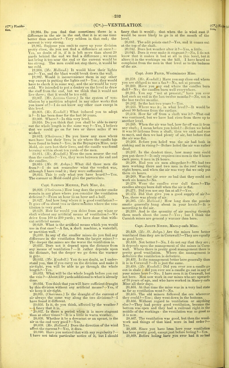 (C*.) Ventila- tion. (Cw.)—VENTILATION. 19.984. Do yovi find that sometimes there is a difference in the air in the end, that it is at one time better than another ?—Very seldom in that end; the current is very strong. 19.985. Suppose you omit to carry np your division pretty close, do you not find a difference at once ?— Yes, no doubt of it, if it is left more than about 20 yards behind the end tve find a difference ; -vve must not bring it too near the end cr the current -would be too strong. The men could not stop there, it would be too cold. 19.986. {Mr. Holland.) It would blow their lights out?—Yes, and the blast would break down the wall. 19.987. Would it inconvenience them in any other way except in putting the lights out?—Yes ; they would have to check it in some way, and the air would be very cold. We intended to put a donkey on the level to draw the stuff from the end, but we think that it would not live there ; that it would be too cold. 20.007. {ATr. Leveson Gomor.) Is the system of ven- tilation by a partition adopted in any other works that you know oFP—I do not know any other cas» except in this level. 20.008. [Afi: Keiidall.) What induced you to adopt it?—It has been done for the last 50 years. 20.009. Where ?—In this very level. 20.010. Do you think that you shall be able to carry out the whole length in the same way ?—Yes, I believe tliat ^ve could go on for two or three miles if we wished. 20,013. {Chairman.) Do you know any case where men have lost their lives in air where the candle has been found to burn ?—Yes, in the Bryngwyn Mine, near Mold, six men lost their lives, and the candle was found burning Avithin about ten yards of the men. 20,01-i. (ilfr. Kendall.) Were the men nearer the end than the candles ?—Yes, they were between the end and the candles. 20.015. {Mr. St. Aulyn.) What did those men die from ?—I do not remember what the verdict was, although I have read it; they were suffocated. 20.016. This is only what you have heard ?—Yes. The coroner at Mold could give the particulars. Capt. Sampson Miciiell, Park Mine, &c. 20,026. {I'Jtairhjan.) How long does the powder smoke remain in any place where you consider the ventilation deficient ?—From an hour to an hour and a half. - 20,027. And how long where it is good ventilation?— It goes off in about two or three miiiutes where the ven- tilation is very good. 20.028. How far would you drive from any winze or shaft without any aT'tificial means of ventilation?—We drive from 160 to 200 yards ; we have done that with- out artificial means. 20.029. AVhat is the artificial means which you would use in that case ?—A fan, a duck machine, a waterfall, or partition wall.  20.030. In any of the smaller mines do you find any dift'erence in the ventilation from the larger mines?— The deeper the mines are the worse the ventilation is. 20.031. Does not it depend upon the distance from any means of ventilation ?—-It rather depends upon the distance, but the deeper we go down the warmer it gets. 20.032. (Jfr. Kendall.) You do not doubt, as I under- stand you, that if you carry on the division and make it air-tight, you will be able to go through the whole length ?—Yes. 20.033. What will be the whole length before you cut the vein ?—About 230 yards additional to what is already done. 20.034. You think that you will have suflacient draught by this division without any artificial means ?—Yes, if we keep it air-tight. 20.035. {Chairman.) Is the draught of the current of air always the same way along the two divisions ?—I have found it different. 20.036. Is it, do you think, affected by the weather ? —I fancy that it is. 20.037. Is there a period Avhen it is more stagnant than at other times ?—It is a little in warm Vv'eather. 20.038. Whether it be a downcast or an upcast, is the air m the end very good ?—Yes. 20.039. (Mr. Holland.) Does the direction of the wind affect the current ?—Yes, it does. 20.040. Have you noticed that with any regularity ?— I have not taken particular notice of it, but I should fancy that it would; that when the is wind east it would be more likely to go in at the mouth of the level. 20.041. The adit points east?—Yes, and it comes out at the top of the shaft. 20.042. Does hot weather alter it ?—Yes, a little. 20.043. Does it ever make it stagnant ?—ISTo, I do not know that it makes it bad at all in this level, but it alters it in the workings on the hill. I have heard no complaint from the men in that level as to the badness of the air. Capt. John PLQ-tD, Westminster Mine. 20.259. {Mr. Kendall.) Have you any close end where you are obliged to use a fan?—No, not at present. 20.260. Have you finy end where the candles burn dull ?—No ; the candles burn well everywhere. 20.261. You say not at present; have you ever had such an end in the last twelve months ?—No, not in the last twelve months. 20.262. In the last two years ?—Yes. 20.263. Where was it; in what level ?—It woidd be about 90 fathoms from the surl'ace. 20.264. How far off from a shaft was it?—That end was continued, but Ave have had rises from there up to another level. 20.265. When the air was bad, how far oft' was ifc from any shaft; I mean before you holed ?—Before we holed it was 50 fathoms from a shaft, then we sank and rose to meet, and then we had plenty of air, but before that the air was flat. 20.266. Before you holed was the air bad both in sinking and in rising ?--Before holed the air Avas rather dead. 20.267. In the deadest time, how many men could you put there ?—It only ref[uires tAvo men in the 8 hours each piece, 6 men in 24 hours. 20.268. Had you six men altogether ?—We had two men Avorking there and two men in the roof working eight hours, and when the air was very fiat we only put them six hours. 20.269. Was the a,ir ever so bad that they could not work six hours ?—No. 20.270. Were the candles ever dull there ?—The candles ahvays burn dull when the air is flat. 20.271. Did you use any fan at all ?—Yes. 20.272. Did that give you a good supply of air ?— Yes, there was plenty of air. 20,305. {Mr. Holland.) How long does the poAvder smolco generally hang about in your levels ?—It is according to the air. 20,310. And is the quantity of air passing tlu'ough them much about the same ?—Yes ; but I think the Cornish mines are general y Avarmer than here. Capt. Joseph Ninnis, Maes-y-safn Mine. 20.429. {Mr. Si. Aulyn.) Are the mines here better ventilated than they are in CoruAvall ?—They are equally as good here. 20.430. Not better ?—No, I do not say that they are ; it depends upon the management of the mines in Corn- wall. Where there is pretty good management there is pretty good ventilation. Where the management is defective the ventilation is defective. 20.431. Is the management better here generally than it is in Cornwall ?—It is just the same. 20,450. {Mr. Kendall.) Did you ever see a candle go out in shale ; did you CA'cr see a candle go out in any of your mines here ?—No ; I have seen it in CoruAvall, but not here. Men now Avork in our mines Avho are upAvards of 70 years of age, and who have Avorked in Maes-y-safn Mine all their days. 20.464. At that time the mine Avas in a very bad state as far as ventilation went ?—No. 20.465. The old miners folloAved the ore wherever they could ?—Yes ; they Avent down in the bottoms. 20.466. Without regard to ventilation or anything else ?—They had pretty good ventilation, because the bottom was open and they had a railroad right in the middle of the workings : the ventilation Avas as good as it is now. 20.467. The ventilation Avas good, but then the Avood- work and things of that kind Avere in bad order ?— Yes. 20.468. Since you have been here your ventilation has been pretty good, except just before holing ?—Yes. 20.469. Before holing have you ever had it so bad