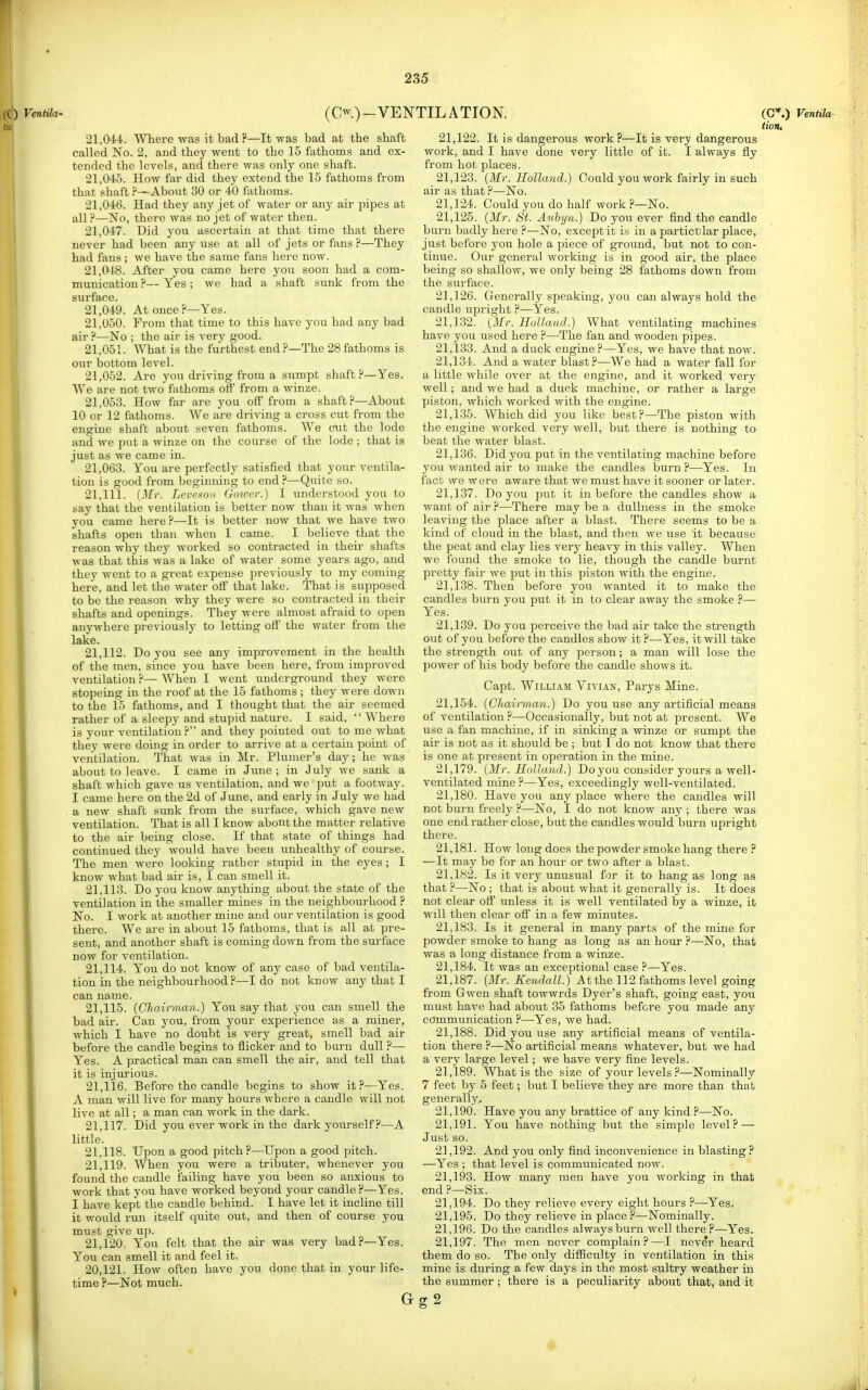 Ventila- (Cw.)-VENTILATION. 21.044. Where was it bad ?—It was bad at the shaft called No. 2, and they went to the 15 fathoms and ex- tended the levels, and there was only one shaft. 21.045. How far did they extend the 15 fathoms from that shaft ?—About 30 or 40 fathoms. 21.046. Had they any jet of water or any air pipes at all ?—No, there was no jet of water then. 21.047. Did you ascertain at that time that there never had been any use at all of jets or fans ?—They had fans; we have the same fans here now. 21.048. After you came here you soon had a com- munication?— Yes; we had a shaft sunk fi'om the surface. 21.049. At once?—Yes. 21.050. From that time to this have you had any bad air ?—No ; the air is very good. 21.051. What is the furthest end?—The 28fathoms is our bottom level. 21.052. Are you driving from a sumpt shaft?—Yes. AVe are not two fathoms off from a winze. 21.053. How far are you off from a shaft?—About 10 or 12 fathoms. AVe are driving a cross cut from the engine shaft about seven fathoms. AVe cut the lode and we put a winze on the course of the lode ; that is just as we came in. 21,063. Y^ou are perfectly satisfied that your ventila- tion is good from beginiung to end ?—Quite so. 21.111. [Mr. Levc^oii Gower.) I understood you to say that the ventilation is better now than it was when you came here?—It is better now that we have two shafts open than when I came. I believe that the reason why they worked so contracted in their shafts was that this was a lake of water some years ago, and they went to a great expense previously to my coming here, and let the water off that lake. That is supposed to be the reason why they were so contracted in their shafts and openings. They were almost afraid to open anywhere previously to letting off the water from the lake. 21.112. Do you see any improvement in the health of the men, since you have been here, from improved ventilation?—AVhen I went underground they were stopeing in the roof at the 15 fathoms ; they were down to the 15 fathoms, and I thought that the air seemed rather of a sleepy and stupid nature. I said,  AVhere is your ventilation? and they pointed out to me what they were doing in order to arrive at a certain point of ventilation. That was in Mr. Plumcr's day; he was about to leave. I came in June; in July we sank a shaft which gave us ventilation, and we put a footway. I came here on the 2d of June, and early in July we had a new shaft sunk from the surface, which gave new ventilation. That is all I know about the matter relative to the air being close. If that state of things had continued they would have been unhealthy of course. The men were looking rather stupid in the eyes ; I know what bad air is, I can smell it. 21.113. Do you know anything about the state of the ventilation in the smaller mines in the neighbourhood ? No. I work at another mine and our ventilation is good there. We are in about 15 fathoms, that is all at pre- sent, and another shaft is coming down from the surface now for ventilation. 21.114. You do not know of any case of bad ventila- tion in the neighbourhood ?—I do not know any that I can name. 21.115. {Cliairman.) You say that you can smell the bad air. Can you, from your experience as a miner, which I have no doubt is very great, smell bad air before the candle begins to flicker and to burn dull ?— Yes. A practical man can smell the air, and tell that it is injurious. 21.116. Before the candle begins to show it?—Yes. A man will live for many hours where a candle will not live at all; a man can work in the dark. 21.117. Did you ever work in the dark yourself?—A little. 21.118. Upon a good pitch?—Upon a good pitch. 21.119. When you were a tributer, whenever you found the candle failing have you been so anxious to work that you have worked beyond your candle ?—Yes. I have kept the candle behind. I have let it incline till it would run itself quite out, and then of course you must give up. 21.120. You felt that the air was very bad?—Yes. Y''ou can smell it and feel it. 20.121. How often have you done that in your life- time ?—Not much. 21.122. It is dangerous work ?—It is very dangerous work, and I have done very little of it. I always fly from hot places. 21.123. (Mr. Holland.) Gould you work fairly in such air as that ?—No. 21.124. Could you do half work ?—No. 21.125. (Mr. St. Anbyn.) Do you ever find the candle burn badly here ?—No, except it is in a particular place, just before you hole a piece of ground, but not to con- tinue. Our general woiking is in good air, the place being so shallow, we only being 28 fathoms down from the surface. 21.126. Generally speaking, you can always hold the candle upright ?—Yes. 21.132. [Mr. Holland.) What ventilating machines have you used here ?—The fan and wooden pipes. 21.133. And a duck engine ?—Yes, we have that now. 21.134. And a water blast?—We had a water fall for a little while over at the engine, and it worked very Avell; and we had a duck machine, or rather a large piston, which worked with the engine. 21.135. AVhich did you like best?—The piston with the engine worked very well, but there is nothing to beat the water blast. 21.136. Did you put in the ventilating machine before you wanted air to make the candles burn ?—Yes. In fact we were aware that we must have it sooner or later. 21.137. Do you put it in before the candles show a want of air ?—There may be a dullness in the smoke leaving the place after a blast. There seems to be a kind of cloud in the blast, and then we use it because the peat and clay lies very heavy in this valley. When we found the smoke to lie, though the candle burnt pretty fair we put in this piston with the engine. 21.138. Then before you wanted it to make the candles bui-n you put it in to clear away the smoke ?— Yes. 21.139. Do you perceive the bad air take the strength out of you before the candles show it ?—Yes, it will take the strength out of any pei-son; a man will lose the power of his body before the candle shows it. Capt. William Vivian, Parys Mine. 21,154. (Chairman.) Do you use any artificial means of ventilation ?—Occasionally, but not at present. We use a fan machine, if in sinking a winze or sumpt the air is not as it should be ; but I do not know that there is one at present in operation in the mine. 21.179. (Mr. Holland.) Do you consider yours a well- ventilated mine ?—Yes, exceedingly well-ventilated. 21.180. Have you any place where the candles will not burn freely ?—No, I do not know any ; there was one end rather close, but the candles would birrn upright there. 21.181. How long does the powder smoke hang there ? —It may be for an hour or two after a blast. 21.182. Is it very unusual for it to hang as long as that ?—No ; that is about what it generally is. It does not clear off unless it is well ventilated by a winze, it will then clear off in a few minutes. 21.183. Is it general in many parts of the mine for powder smoke to hang as long as an hour ?—No, that was a long distance from a winze. 21.184. It was an exceptional case ?—Yes. 21.187. (Mr. Kendall.) At the 112 fathoms level going from Gwen shaft towwrds Dyer's shaft, going east, you must have had about 35 fathoms before you made anj^ communication ?—Yes, we had. 21.188. Did you use any artificial means of ventila- tion there ?—No artificial means whatever, but we had a very large level; we have very fine levels. 21.189. What is the size of your levels ?—Nominally 7 feet by 5 feet; but I believe they are more than that generally. 21.190. Have you any brattice of any kind ?—No. 21.191. You have nothing but the simple level? — Just so. 21.192. And you only find inconvenience in blasting? —Yes ; that level is communicated now. 21.193. How many men have you working in that end ?—Six. 21.194. Do they relieve every eight hours ?—Yes. 21.195. Do they relieve in place .''—Nominally. 21.196. Do the candles always burn well there ?—Yes. 21.197. The men never complain?—I never heard them do so. The only difficulty in ventilation in this mine is during a few days in the most sultry weather in the summer; there is a peculiarity about that, and it (C*.) Ventila- iiojt. Gg2