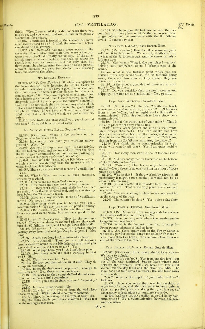 (Cw.)_ VENTILATION. think. When I was a lad if you did not work there you might go, and you would find some difSculty in gettmg a situation elescwhere. 21,845. Ventilation is forced on the adventurers more more than it used to be ?—I think the mines are better ventilated on the average. 21,852. {Mr. Holland.) Are men more awake to the necessity of ventilation now than they were when you were a youth ?—That I really cannot say. If the air is a little impure, men complain, and then of course we rectify it as soon as possible; and not only that, but there cannot be a better mine than ours is at the present moment, because we have two shafts down drawing from one shaft to the other. Mr. EowLAKD Rowland. 21,912. {Sir P. Grey Egerton.) Of what description is the heart disease—is it hypertrophy of the heart or valvular ossification ?—We have a good deal of rheuma- tism and therefore have valvular disease m miners in consequence of it. They are exposed to cold, and then their hearts get affected ; but I know that we have the diao-nosis also of hyperti-ophy in the miners' consump- tion, but I do not think that we have many cases of it. I think that ventilation in the mine is the great thing which we want. If wc have sufficient ventilation, I think that that is the thing which we particulary re- *^^2l!913. {Mr. Holland.) How would you guard against the dust?—It would blow the dust away. Mr. William Henry Paull, Goginau Mine. 22.083. (Chairman.) What is the produce of the Goginau mine ?—Silver lead. 22.084. How many men have you working under- ground?—About 50. , 22.085. Are you driving or sinking ?—We are driving the 100 fathom level, and we are sinking from the 60 to the 80, to get a communication, and we are puttmg up a rise against this part {pointing to the plan). 22.086. How far is the breast of the 100 fathoms level which you are now driving from the nearest shaft or winze ?—About 160 fathoms. , 22.087. Have you any artificial means of ventilation Yes. 22.088. What?—What we term a duck machine, worked by a wheel. 22.089. How is the air taken?—In iron pipes. 22.090. How many men are working ?—Six men. 22 091. Do they work eight hours shifts ?—Yes. We are rising from the 80 fathoms level, and we are sinking from below the 70 fathoms level. 22,092. Have you any artificial means of ventilation there ?—No, not at present. 22 093. How long shall you be before you get a communication ?—We are just upon the point of holing. 22.094. {3Ir. Kendall.) How is the air there now ^— It is Very good in the winze but not very good m the ris6. 22.095. {Sir P. Grey Egerton.) How do the meu get teere ?—They come down an inclined plane ; then walk into the 60 fathoms level, and then go down this shaft. 22.096. {Chairman.) How long is the powder smoke getting away from that end {pointing to the plan) ?—Not lone. 22.097. About how long ?—A quarter of an hour. 22^127. {Mr. Kendall.) Then you are 160 fathoms from' a shaft or winze at the 100 fathoms level, and you use a duck machine to throw in air ?—Yes. 22,128. What pipe have you ?—A 6-inch iron pipe. 22^129. How many men are there working in that end ?—Six. 22.130. Eight hours each ?—Yes. 22.131. Do they complain of the air at all ?—They do complain sometimes. 22.132. Is not the duck machine powerful enough to throw in air?—Yes, there is good air there. 22.133. Then why do they complain ?—I do not know ; they'do complain a little sometimes. 22.134. Have you been in there yourself frequently ? ^Yes. 22.135. Is the air dead there?—No. 22.136. How far is the pipe in from the end; how close up is it ?—Within about a couple of fathoms. 28.137. There is no leakage to the pipe at all ?—ISTo. 22,138'. What size is your duck machine ?—Five feet wide and eight feet long. Gg4 22,139. You have gone 160 fathoms in, and the men complain at times ; how much further in do you intend to go before you communicate with the 80 fathoms level ?—I cannot say that. Mr. James Gahland, East Darren Mine. 22.173. {Mr. Kendall.) How far off a winze are you ? —From 30 to 35 fathoms. We are only 2 fathoms from a winze at the 92 fathoms east, and the winze is only 2 fathoms deep. 22.174. {Chairman.) What is the next place ?—A level driving east, somewhere about 7 fathoms east of the winze. 22.175. What is the furthest point where you are driving from any ' winze ?—At the 68 fathoms going west; there are two men working there ; they are driving a cross-cut. 22.176. Is there not a good deal of moisture in your mine ?—Yes, in places. 22.177. Do you consider that the small streams and drippings of water assist ventilation ?—Yes, greatly. Capt. John Williams, Cwm-Erfin Mine. 22.193. {Mr. Kendall.) On the 20-fathoms level, where you are sinking a winze, you are 22 or 23 fathoms from a rise ?—Yes ; but in eight weeks this will be communicated. [The rise and winze have since been communicate d.] 22.194. Is that the worst part of your mine ?—That is the only place where any smoke lies. 22.195. Every other part of the mine is well venti- lated except that part ?—Yes ; the smoke lies here about a quarter of an hour or 20 minutes, and no more. That is in the 20-fathoms level and the 32-fathoms, sinking from the 20-fathoms and rising from the 32. 22.196. You think that a communication in eight weeks will remedy all that ?—Yes, I am quite positive of it. 22.197. How many men work in the 32 fathoms rise ? —Four. 22.198. And how many men in the winze at the bottom of the 20 fathoms ?—Four. 22.199. {Chairman.) That leaves eight hours rest at night ?—Yes ; there is no one working in either of those places at night. 22.200. Why is that ?—If they worked by night in all probability it might cause smoke ; it would not be so clear in the morning. 22.201. {Mr. Kendall.) It is in order to collect a little good air ?—Yes. That is the only place where we have any smoke. 22.202. You are working in slate ?—We are working on the course of the lode. 22.203. The country is slate ?—Yes, quite a clay slate. (C.) VenHla- tion. Capt. Thomas Henwood, Snailbeach Mine. 22.358. {Mr. Holland.) Have you any ends here where the candles will not burn freely ?—No. 22.359. Have you any ends where the powder smoke hangs for an hour ?—No. 22.360. What is the longest time that it hangs P— From twenty minutes to half an hour. 22.361. Are there many ends in the Fowey Consols, where the powder smoke hangs for an hour or more ?— Yes, more than two hours ; it is seldom clear from one end of the week to the other. Capt. Richaed H. Vivian, Roman Gravels Mine. 22.505. {Chairman.) How many shafts have you?— We have two shafts. 22.506. To the surface ?—Yes, from our day level, but not all the way continued; but we have winzes sunk between the different levels; we have two levels, but we call one the day level and the other the adit. The level does not take away the water ; the adit takes away all the water. 22.507. What is the depth of your adit level ?—20 fathoms. 22.508. Have you more than one fan machine at work ?—Only one, and that we want to keep only as short as possible ; we are doing that just in a case of emergency to hole places to ventilate properly. 22.509. And the proper ventilation would be by com- municating ?—By a communication between the level and the winze.