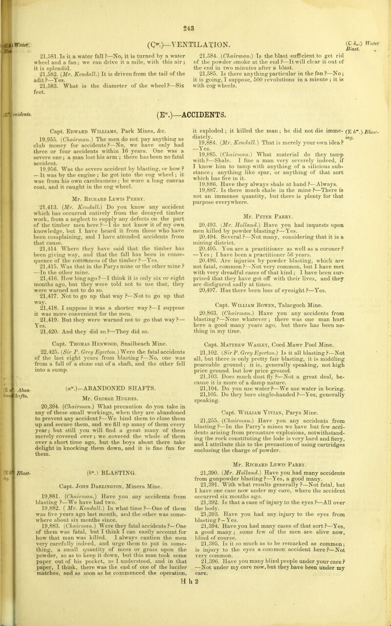 (Qw.)_VENTILATION. (C/c„.) Water Blast. 21.581. Is it a water fall ?—No, it is turned by a water wheel and a fan ; we can drive it a mile, with this air ; it is splendid. 21.582. (Mr. Kendall.) It is driven from the tail of the adit ?—Yes. 21.683. What is the diameter of the wheel ?—Six feet. 21,584<. (Chairman.) Is the blast sufficient to get rid of the powder smoke at the end ?—It will clear it out of the end in two minutes after a blast. 21,585. Is there anything particular in the fan ?—No; it is going, I suppose, 500 i/evolutions in a minute ; it is with cog wheels. .ecidents. (E^.)—ACCIDENTS. Capt. Edward Williams, Park Mines, &c. 19.955. (Cliairman.) The men do not pay anything as club money for accidents ?—No, we have only had three or four accidents within 16 years. One was a severe one; a man lost his arm ; there has been no fatal accident. 19.956. Was the severe accident by blasting, or how ? — It was by the engine ; he got into the cog wheel ; it was from his own carelessness ; he wore a long canvas coat, and it caught in the cog wheel. Mr. EicHARD Lewis Perry. 21,413. (Mr. Kendall.) Do you know any accident which has occurred entirely from the decayed timber work, from a neglect to supply any defects on the part of the timber men here ?—I do not know it of my own knowledge, but I have heard it from those who have been complaining, and I have attended accidents from that cause. 21,414 Where they have said that the timber has been giving way, and that the fall has been in conse- quence of the rottenness of the timber?—Yes. 21.415. Was that in the Parys mine or the other mine —In the other mine. 21.416. How long ago ?—I think it is only six or eight months ago, but they were told not to use that, they were warned not to do so. 21.417. Not to go up that way ?—Not to go up that way. 21.418. I sujipose it was a shorter way?—I suppose it was more convenient for the men. 21.419. But they were warned not to go that way ?— Yes. 21.420. And they did so P—They did so. Capt. Thomas Henwood, Snailbeach Mine. 22,425. (Sir P. Grey Egerton.) Were the fatal accidents of the last eight years from blasting ?—No. one was from a fall of a stone out of a shaft, and the other fell into a sump. Aban Vinfts. \ Blast- (a^.)—ABANDONED SHAFTS. Mr. George Hughes. 20,394. (Cliairman.) What precaution do you take in any of these small workings, when thej^ are abandoned to prevent any accident ?—We bind them to close them up and secure them, and we fill up many of them every year; but still j'ou will find a great many of them merely covered over; we covered the whole of them over a short time ago, but the boys about there take delight in knocking them down, and it is fine fun for them. (h--.) BLASTING. Capt. John Darlington, Minera Mine. 19.881. (Chairman.) Have you any accidents from blasting ?—We have had two. 19.882. ( Mr. Kendall.) In what time ?—One of them was five years ago last month, and the other was some- where about six months since. 19.883. (Chairman.) Were they fatal accidents ?—One of them was fatal, but I think I can easily account for how that man was killed. I always caution the men very carefully indeed, and urge them to put in some- thing, a small quantity of moss or grass upon the powder, so as to keep it down, but this man took some paper out of his pocket, as I understood, and in that paper, I think, there was the end of one of the lucifer matches, and as soon as he commenced the operation, it exploded ; it killed the man; he did not die imme- (e 6.) Blaxt- diately. ing. 19.884. (Mr. Kendall.) That is merely your own idea ? —Yes. 19.885. (Chairman.) What material do they tamp with?—Shale. I fine a man very severelj^ indeed, if I know him to tamp with anything of a silicious sub- stance ; anything like spar, or anything of that sort which has fire in it. 19.886. Have they always shale at hand?—Always. 19.887. Is there much shale in the mine ?—There is not an immense quantity, but there is plenty for that purpose everywhere. Mr. Peter Parry. 20.493. (Mr. Holland.) Have you had inquests upon men killed by powder blasting?—Yes. 20.494. Several ?—Not many, considering that it is a mining disti-ict. 20.495. You are a practitioner as well as a coroner ? —Yes ; I have been a practitioner 56 years. 20.496. Are injuries by powder blasting, which are not fatal, common ?—Not very common, but I have met with very dreadful cases of that kind ; I have been sur- prised that they have got oS with their lives, and they are disfigured sadly at times. 20.497. Has there been loss of eyesight ?—Yes. Capt. William Bowen, Talargoch Mine. 20,863. (Chairman.) Have you any accidents from blasting ?—None whatever ; tlaere was one man hurt here a good many years ago, but there has been no- thing in my time. Capt. Matthew Wasley, Coed Mawr Pool Mine. 21.102. (Sir P. Gh-ey Egerton.) Is it all blasting ?—Not all, but there is only pretty fair blasting, it is middling peaceable ground ; it is, generally speaking, not high price ground but low pi'ice ground. 21.103. Does much dust fiy ?—Not a great deal, be- cause it is more of a damp nature. 21.104. Do you use water?—We use water in boring. 21.105. Do they bore single-handed ?—Yes, generally speaking. Capt. William Vivian, Parys Mine. 21,255. (Chairman.) Have you any accidents from blasting ?—In the Parry's mines we have but few acci- dents arising from premature explosions, notwithstand- ing the rock constituting the lode is very hard and fiery, and I attribute this to the precaution of using cartridges enclosing the charge of powder. Mr. Richard Lewis Parey. 21.390. (Mr. Holland.) Have you had many accidents from gunpowder blasting ?—Yes, a good many. 21.391. With what results generally ?—Not fatal, but I have one case now under my care, where the accident occurred six months ago. 21.392. Is that a case of injury to the eyes ?—All over the body. 21.393. Have you had any injury to the eyes from blasting ? — Yes. 21.394. Have you had many cases of that sort ?-—Yes, a good many ; some few of the men are alive now, blind of course. 21.395. Is it so much as to be remarked as common; is injury to the eyes a common accident here ?—Not very common. 21.396. Have you many blind people under your care ? —Not under my care now, but they have been under my care. H h 2 L 1