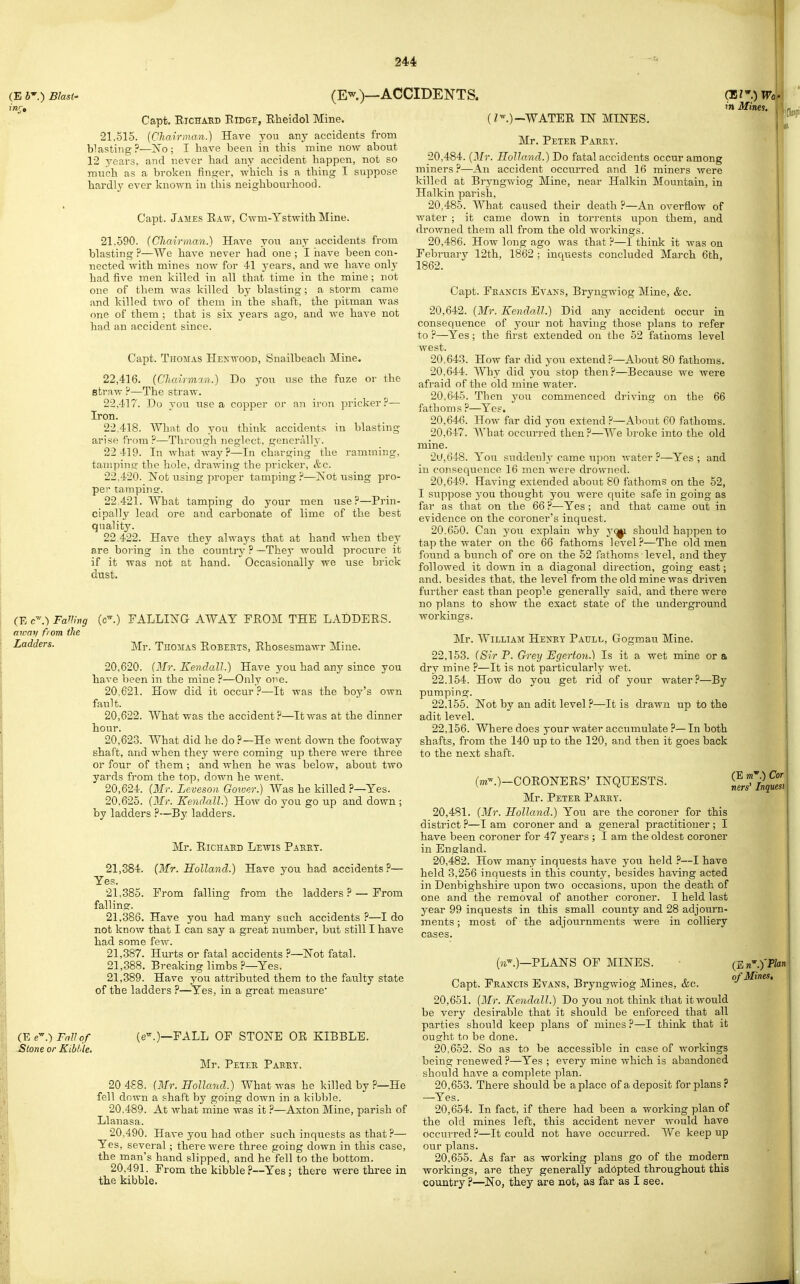 I (E 6'.) Blast' inr. (Ew)_ACCIDENTS. Capt. EiCHAED ElDGE, Eheidol Mine. •21,515. iChairman.) Have you any accideiits from blasting?—No; I have been in this mine now about 12 years, and never had any accident happen, not so much as a broken finger, which is a tiling I suppose hardly ever known in this neighbourliood. Capt. James Eaw, Cwm-Ystwith Mine. 21.590. (Chairman.) Have you any accidents from blasting ?—We have never had one ; I nave been con- nected with mines now for 41 j'ears, and Ave have only had five men killed in all that time in the mine; not one of them was killed by blasting; a storm came and killed two of them in the shaft, the pitman was one of them ; that is six years ago, and we have not had an accident since. Capt. Thomas Hexwood, Snailbeach Mine. 22.416. (Chairmm.) Do you use the fuze or the straw ?—The straw. 22.417. Do you use a copper or an iron pricker?— Iron. 22.418. What do you think accidents in blasting arise from?—Through neglect, generally. 22 419. In what way?—In charging the ramming, tanipino- the hole, drawing the pricker, &c. 22.420. Not using proper tamping ?—Isot iising pro- per tampins. 22.421. What tamping do your men use?—Prin- cipally lead ore and carbonate of lime of the best quality. 22 422. Have they always that at hand when they are boring in the country ? —They would procure it if it was not at hand. Occasionally we use brick dust. (E c' .) FaUlng a tray fiom the Ladders. (c-.) FALLING AWAY FEOM THE LADDEES. Mr. Thomas Eobeets, Ehosesmawr Mine. 20.620. (Mr. Kendall.) Have 3^ou had any since you have been in the mine ?—Only one. 20.621. How did it occur?—It was the boy's own fault. 20.622. What was the accident?—It was at the dinner hour. 20.623. What did he do?—He went down the footway shaft, and when they were coming up there were three or four of them ; and when he was below, about two yards from the top, dow?i he went. 20.624. {Mr. Leveson Gower.) Was he killed ?—Yes. 20.625. {Mr. Kendall.) How do you go up and down ; by ladders ?—By ladders. Mr. EicHAKD Lewis Pakrt. {Mr. Holland.) Have you had accidents?— From falling from the ladders ? — From 21,384. Yes. 21,385. falling. 21.386. Have you had many such accidents ?—I do not know that I can say a great number, but still I have had some few. 21.387. Hurts or fatal accidents ?—Not fatal. 21.388. Breaking limbs ?—Yes. 21.389. Have you attributed them to the faAilty state of the ladders ?—Yes, in a great measure (E e-.-) Fall of Stone or Kiblile. (;^.)~WATEE IN MINES. Mr. Peter PaufxY. 20.484. {Mr. Holland.) Do fatal accidents occur among miners?—An accident occurred and 16 miners were killed at Bryngwiog Mine, near Halkin Mountain, in Halkin parish, 20.485. What caused their death ?—An overflow of water ; it came down in torrents upon them, and drowned them all from the old workings. 20.486. How long ago was that ?—I think it was on Februarv 12th, 1862 : inquests concluded March 6th, 1862. Capt. Fkancis Evans, Bryngwiog Mine, &c. 20.642. {Mr. Kendall.) Did any accident occur in consequence of your not having those plans to refer to ?—Yes; the first extended on the 52 fathoms level west. 20.643. How far did you extend ?—About 80 fathoms. 20.644. 'Why did you stop then?—Because we were afraid of the old mine water. 20.645. Then j-ou commenced driving on the 66 fathoms ?—Yes. 20.646. How far did you extend ?—About 60 fathoms. 20.647. What occurred then?—We broke into the old mine. 2U,648. You suddenly came iipon water ?—Yes ; and in consequence 16 men were drowned. 20.649. Having extended about 80 fathoms on the 52, I suppose 3'ou thought you were quite safe in going as far as that on the 66 ?—Yes ; and that came out in evidence on the coroner's inquest. 20.650. Can you explain why yq/^ should happen to tap the water on the 66 fathoms level?—The old men found a bunch of ore on the 62 fathoms level, and they followed it down in a diagonal direction, going east; and, besides that, the level from the old mine was driven further east than people generally said, and there were no plans to show the exact state of the underground workings. Mr. William Hexey Paull, Gogmau Mine. 22.153. (Sir P. G-rey Egerton.) Is it a wet mine or a dry mine ?—It is not particularly wet. 22.154. How do you get rid of your water?—By pumping. 22.155. Not by an adit level ?—It is drawn up to the adit level. 22.156. Where does your water accumulate ?—In both shafts, from the 140 up to the 120, and then it goes back to the next shaft. (m-.)—OOEONEES' INQUESTS. Mr. Peter Parry. 20.481. {Mr. Holland.) You are the coroner for this district ?—I am coroner and a general practitioner ; I have been coroner for 47 years; I am the oldest coroner in England. 20.482. How many inquests have you held ?—I have held 3,256 inquests in this county, besides having acted in Denbighshire upon two occasions, upon the death of one and the removal of another coroner. I held last year 99 inquests in this small county and 28 adjourn- ments ; most of the adjournments were in colliery cases. PLANS OF MINES. Capt. Francis Evans, Bryngwiog Mines, &c. 20.651. {Mr. Kendall.) Do you not think that it would be very in Mines, (e-.)—FALL OF STONE OE KIBBLE. Mr. Peter Parry. 20 488. {Mr. Holland.) What was he killed by ?—He fell down a shaft by going down in a kibble. 20.489. At what mine was it ?—Axton Mine, parish of Llanasa. 20.490. Have you had other such inquests as that?— Yes, several; there were three going down in this case, the man's hand slipped, and he fell to the bottom. 20.491. From the kibble?—Yes ; there were three in the kibble. (E m.) Cor tiers' Inquest (E n'.yPlan of Mines, Kendall. desirable that it should be enforced that all parties should keep plans of mines ?—I think that it ought to be done. 20.652. So as to be accessible in case of workings being renewed ?—Yes ; every mine which is abandoned should have a complete plan. 20.653. There should be a place of a deposit for plans? —Yes. 20.654. In fact, if there had been a working plan of the old mines left, this accident never would have occurred ?—It could not have occurred. We keep up our plans. 20.655. As far as working plans go of the modern workings, are they generally ad6pted throughout this country ?—No, they are not, as far as I see.