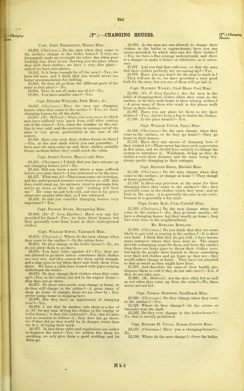 .) Changing CHANGING HOUSES. (F''.) Changing Houses. Capt. John Darlington, Miuera Mine. 19,8f*l. {Chairman.) Do the men when they come to the svirface, change in the boiler house ?—I very un- fortunately made an oversight the other day when your lordship was there in not showing you the place where they shift their clothes; we have a very nice place— indeed we have nice places. 19.892. Is it large enough for all the men ?—Yes ; we have 355 men, and I think that you would never see better accommodation for shifting. 19.893. Do they all go from the different parts of the mine to that place —No. 19.894. They do not all make use of it ?—Xo. 19.895. You have smaller ones ?—Yes. Capt. Edward Williams, Park Mines, &c. 19,947. {Chairman.) Have the men any changing houses when they come to the surface ?—Yes, we have changing houses by all the shafts. 20.005. {3Ir. Hullaml.) Have you seen cases in which men have suffered very much from cold after coming out of the mines ?—Yes, when the weather on the sur- face is very cold, and the exertion on coming out of the mine is very great, particularly in the case of old miners. 20.006. Have you seen their clothes freeze on them ? —Yes, at the new shaft which you saw yesterday. I have seen the men come up and their clothes actually freeze on them before they could reach the cabin. Capt. Joseph Ninnis, Maes-y-safn Miiae. 20.415. {Chairman.) I think that you have not put up any changing houses yet ?—No. 20.416. Did you know a case where a man suffered before you came there ?—I was informed so by the men. 20.417. What was it?—That a man came one morning, and his underground trousers were frozen so stiff, that they could stand up, his jiartners tried to persuade him not to go down in them, he said nothing will hurt me. He came up and took cold, and was in his grave about two months after that, so I was informed. 20.418. So that you consider changing houses very important ?—Yes. Capt. Francis Evans, Bryngwiog Mine. 20.663. {Sir P. Grey Egerton.) Have you any dry provided for them ?—Yes; we have three houses, but they generally come from home in their underground clothes. Capt. William Boton, Talargoch Mine. 20.873. {Chairman,.) Where do the men change when they come to the surface ?—In the cabins here. 20.874. Do they change in the boiler house ?—No, we do not allow them to go there. 20.875. You have rules against it?—Yes, they are not allowed to go there unless sometimes their clothes are very wet, and they cannot dry them quick enough, and a man goes to lay them there and fetch them from there. We have a cabin here heated with pipes coming underneath the boiler. 20.876. Do they change their clothes when they come up ?—Yes, in the cabins, hue not in the engine house— they dare not go there. 20.877. Do those who reside near change at home, or do they still change in the cabins ?—A great many of them go home to change, those wo are close by ; they prefer going home to stopping here. 20.878. But they have an opportunity of changing here —Yes. 20.974. I see that by another rule there is a fine of 2s. &d. for any man drying his clothes in the engine or boiler house ; is that rule enforced ?—Yes ; but we have had no occasion to enforce it; they dare not go there, for if they did go they would be in danger, worse than the fire, of losing their work. 20.975. In fact these rules and regulations are rather to frighten the men ?—Yes, we seldom fine them for anything, we only give them a good scolding and let them go. 20.976. As the men are not allowed to change their clothes in the boiler or engine-house, have you any means provided, by which they can dry their clothes ? —Yes, we have a fliie coming underground, and there is a damper to make it hotter or otherwise, as is neces- sary. 20.977. And you find that sufficient, so that the men find their clothes perfectly dry on coming up ?—Yes. 20.978. Have you any water for the men to wash in ? —They will not do it; we have provided a very good bath for the men, but not one of them will go into it. Capt. Matthew Wasley, Coed Mawr Pool Mine. 21.096. {Sir P. Grey Egerton.) Are the men in the habit of changing their clothes when they come to the surface, or do they walk home in their mining clothes ? —A great many of them who work in dry places walk home in their clothes. 21.097. Have you aily place for them to dry their clothes ?—Yes ; and we keep a boy to watch the clothes. 21.098. Is the place heated ?—Yes. Capt. William Vivian, Parys Mine. 21.156. {Chairman.) Do the men change when they come to the surface, or do they go home ?—They go home to their houses. 21.157. Have they any means of changing here if they wished it ?—There never has been such a provision in this mine, and we should have entirely to change the system to introduce it. Welshmen, living as they do within a very short distance and the mine being dry, always prefer changing in their cottages. Capt. EiCHAED KiDGE, Ehcidol Mine. 21.518. {Chairman.) Do the men change when they come to the surface, or change at home ?—They change at home generally. 21.519. Is there any provision at the mine for their changing when they come to the surface ?—No ; they generally come in the clothes which they wear, and go back in the same ; it is generally the case in our mine, because it is generally a dry mine. Capt. James Eaw, Cwm-Ystwith Mine. 21,593. {Chairman.) Do the men change when they come to the surface ?—No, they go home mostly ; we have a changing house, but they mostly go home ; they live very close in the neighbourhood. Mr. Rowland Rowland. 21.878. {Chairman.) Do you think that they are more likeljr to get cold on coming to the surface ?—It is their own fault. I think that they do get cold; I have known many instances where they have done so. The mines provide a changing room for them, and from the smith's shop there are large pipes to throw their clothes over, but lately the people have wanted to throw something over their wet clothes and go home as they are : they would rather change at home. They have not attended to that as much as they might have done. 21.879. And therefore the state of their health pre- disposes them to cold if they do not take care ?—Yes, if they do not take care. 21.880. {Mr. Holland.) Are the men often hot as well as wet when they come up from the mine ?—No, these mines are not hot. Capt. Thomas Henwood, Snailbeach Mine. 22.320. {Chairman.) Do they change when they come to the surface ?—Yes. 22.321. Where do they change?—In the cabins or barracks near the shaft. 22.322. Do they ever change in the boiler-house ^— No, that is strictly prohibited. Capt. Richard H. Vivian, Roman Gravels Mine. 22.557. {Chairman.) Have you a changing-house ?— No. 22.558. Where do the men change ?—Over the boiler. Hh3