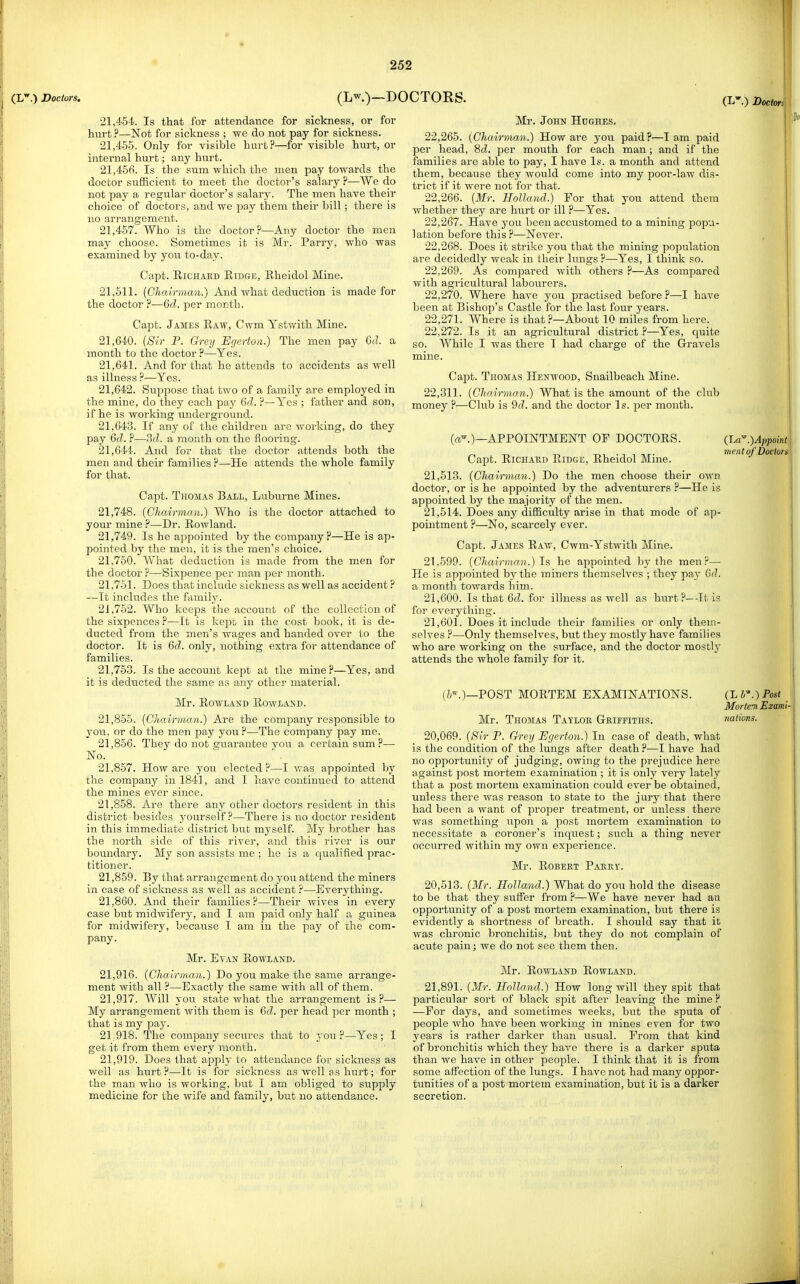 21.454. Is that for attendance for sickness, or for hurt ?—Not for sickness ; we do not pay for sickness. 21.455. Only for visible hurt?—for visible hurt, or internal hurt; any hurt. 21.456. Is the sum which the men pay towards the doctor sufficient to meet the doctor's salary ?—We do not pay a regular doctor's salary. The men have their choice of doctors, and we pay them their bill; there is no arrangement. 21.457. Who is the doctor?—Any doctor the men may choose. Sometimes it is Mr. Parrj% who was examined by you to-day. Capt. EiCHAUD Ridge, Rheidol Mine. 21,511. {Chairman.) And what deduction is made for the doctor ?—Qd. per month. Capt. James Raw, Cwm Ystwith Mine. 21.640. [Sir P. Grey Egerton.) The men pay 6(?. a month to the doctor ?—Yes. 21.641. And for that he attends to accidents as well as illness ?—Yes. 21.642. Suppose that two of a family are employed in the mine, do they each pay 6d. ?—Yes ; father and son, if he is working imderground. 21.643. If any of the children are woiking, do they pay 6fZ. ?—3d. a month on the flooi'ing. 21.644. And for that the doctor attends both the men and their families ?—He attends the whole family for that. Capt. Thomas Ball, Luburne Mines. 21.748. [Chairman.) Who is the doctor attached to your mine ?—Dr. Rowland. 21.749. Is he appointed by the company?—He is ap- pointed by the men, it is the men's choice. 21.750. What deduction is made from the men for the doctor ?—Sixpence per man per month. 21.751. Does that include sickness as well as accident ? —It includes the family. 21.752. Who keeps the account of the collection of the sixpences ?—It is kept in the cost book, it is de- ducted from the men's wages and handed over to the doctor. It is 6d. only, nothing extra for attendance of families. 21.753. Is the account kept at the mine?—Yes, and it is deducted the same as any other material. Mr. Rowland Rowland. 21.855. {Chairman.) Are the company responsible to you, or do the men pay you ?—The company pay me. 21.856. They do not guarantee vou a certain sum?— No. 21.857. How are you elected?—I v/as appointed by the company in 1841, and I have continued to attend the mines ever since. 21.858. Are there any other doctors resident in this district besides yourself?—There is no doctor resident in this immediate district but myself. My brother has the north side of this river, and this I'ivcr is our boundary. My son assists me ; he is a qualified prac- titioner. 21.859. By that arrangement do you attend the miners in case of sickness as well as accident ?—Everything. 21.860. And their families?—Their wives in every case but midwifery, and I am paid only half a guinea for midwifery, because I am in the pay of the com- pany. Mr. Evan Rowland. 21.916. (Chairman.) Do you make the same arrange- ment with all ?—Exactly the same with all of them. 21.917. Will you state what the arrangement is?— My arrangement with them is 6d. per head per month ; that is my pay. 21.918. The company secures that to you?—Yes; I get it from them every month. 21.919. Does that apply to attendance for sickness as well as hurt ?—It is for sickness as Avell ss hurt; for the man who is working, but I am obliged to supply medicine for the wife and family, but no attendance. Mr. John Hughes. 22.265. (Chairman.) How are you paid?—lam paid per head, 8d. per mouth for each man; and if the families are able to pay, I have Is. a month and attend them, because they would come into my poor-law dis- trict if it were not for that. 22.266. {Mr. Holland.) For that you attend them whether they are hurt or ill ?—Yes. 22.267. Have you been accustomed to a mining popu- lation before this ?—Never. 22.268. Does it strike you that the mining population are decidedly weak in their lungs ?—Yes, I think so. 22.269. As compared with others ?—As compared with agricultural labourers. 22.270. Where have you practised before ?—I have been at Bishop's Castle for the last four years. 22.271. Where is that ?—About 10 miles from here. 22.272. Is it an agricultural district ?—Yes, quite so. While I was there T had charge of the G-ravels mine. Capt. Thomas Henwood, Snailbeach Mine. 22,311. (Chairman.) What is the amount of the club money ?—Club is 9d. and the doctor Is. per month. (a'.)—APPOINTMENT OF DOCTORS. Capt. RiCHAED Ridge, Rheidol Mine. 21.513. (Chairman.) Do the men choose their own doctor, or is he appointed by the adventurers ?—He is appointed by the majority of the men. 21.514. Does any difficulty arise in that mode of ap- pointment ?—No, scarcely ever. Capt. James Raw, Cwm-Ystwith Mine. 21.599. (Chairman.) Is he appointed by the men?— He is appointed by the miners themselves ; they pay 6d. a month towards him. 21.600. Is that 6d. for illness as well as hurt?—It is for everything. 21.601. Does it include their families or only them- selves ?—Only themselves, but they mostly have families who are working on the surface, and the doctor mostly attends the whole family for it. (JjCi .)Appoini vient of Doctors (//\)—POST MORTEM EXAMINATIONS. Mr. Thomas Tayloe Geiffiths. 20,069. (Sir P. Grey Egerton.) In case of death, what is the condition of the lungs after death?—I have had no opportunity of judging, owing to the prejudice here against post mortem examination ; it is only very lately that a post mortem examination could ever be obtained, unless there was reason to state to the jury that there had been a want of proper treatment, or unless there was something upon a post mortem examination to necessitate a coroner's inquest; such a thing never occurred within my own experience. Mr. ROBEET Pahei'. 20,513. (Mr. Holland.) What do you hold the disease to be that they suffer from ?—We have never had an opportunity of a post mortem examination, but there is evidently a shortness of breath. I should say that it was chronic bronchitis, but they do not complain of acute pain; we do not see them then. Mr. Rowland Rowland. 21,891. (Mr. Holland.) How long will they spifc that particular sort of black spit after leaving the mine ? —For days, and sometimes weeks, but the sputa of people who have been working in mines even for two years is rather darker than usual. Prom that kind of bronchitis which they have there is a darker sputa than we have in other people. I think that it is from some affection of the lungs. I have not had many oppor- tunities of a post mortem examination, but it is a darker secretion. (Lb.) Post : Morten Exami- nations. i.