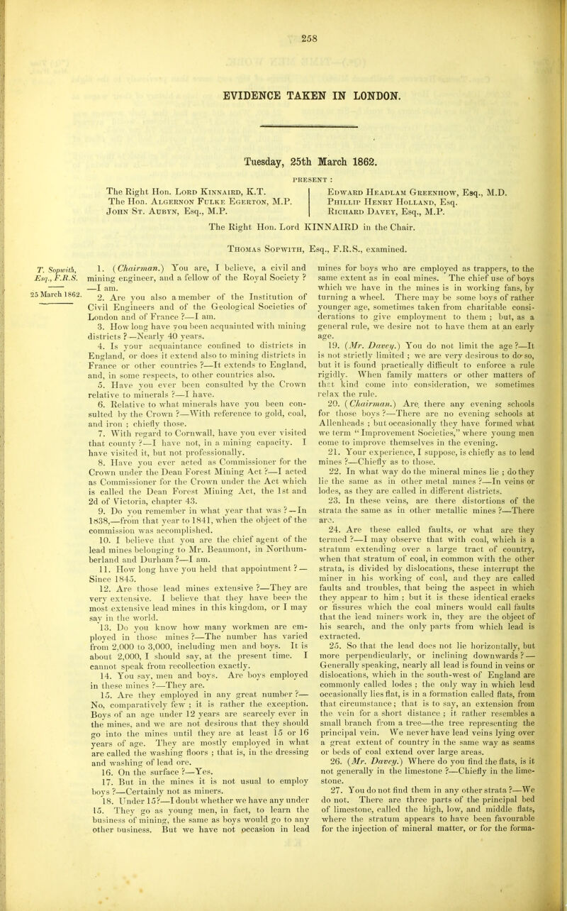 EVIDENCE TAKEN IN LONDON. Tuesday, 25th March 1862. PRESENT : The Right Hon. Lord Kinnaird, K.T. Edward Heajdlam Greenhow, Esq., M.D. The Hon. Algernon Fulke Egerton, M.P. Phillip Henry Holland, Esq. John St. Aubtn, Esq., M.P. Richard Davet, Esq., M.P. The Right Hon. Lord KINNAIRD in the Chair. Thomas Sopwith, Esq., F.R.S., examined. T. Sopwith, 1. ( Chairman.) You are, I believe, a civil and Esq., F.R.S. mining engineer, and a fellow of the Royal Society ? —I am. 15 March 1862. 2. Are you also a member of the Institution of ~ Civil Engineers and of the Geological Societies of London and of France ?—I am. •3. How long have you been acquainted with mining districts ?—Nearly 40 years. 4. Is your acquaintance confined to districts in England, or does it extend also to mining districts in France or other countries ?—It extends to England, and, in some respects, to other countries also. 5. Have you ever been consulted by the Crown relative to minerals ?—I have. 6. Relative to what minerals have you been con- sulted by the Crown ?—With reference to gold, coal, and iron ; chiefly those. 7. With regard to Cornwall, have you ever visited that county ?—I have not, in a mining capacity. I have visited it, but not professionally. 8. Have you ever acted as Commissioner for the Crown under the Dean Forest Mining Act ?—I acted as Commissioner for the Crown under the Act which is called the Dean Forest Mining Act, the 1st and 2d of Victoria, chapter 43. 9. Do you remember in what year that was ?—In 1«38,—from that year to 1841, when the object of the commission was accomplished. 10. I believe that you are the chief agent of the lead mines belonging to Mr. Beaumont, in Northum- berland and Durham ?—I am. 11. How long have you held that appointment ? — Since 1845. 12. Are those lead mines extensive ?—They are very extensive. I believe that they have been the most extensive lead mines in this kingdom, or I may say in the world. 13. Do you know how many workmen are em- ployed in those mines ?—The number has varied from 2,000 to 3,000, including men and boys. It is about 2,000, I should say, at the present time. I cannot speak from recollection exactly. 14. You say, men and boys. Are boys employed in these mines ?—They are. 15. Are they employed in any great number ?— No, comparatively few ; it is rather the exception. Boys of an age under 12 years are scarcely ever in the mines, and we are not desirous that they should go into the mines until they are at least 15 or 16 years of age. They are mostly employed in what are called the washing floors ; that is, in the dressing and washing of lead ore. 16. On the surface ?—Yes. 17. But in the mines it is not usual to employ boys ?—Certainly not as miners. 18. Under 15?—I doubt whether we have any under 15. They go as young men, in fact, to learn the business of mining, the same as boys would go to any other business. But we have not occasion in lead mines for boys who are employed as trappers, to the same extent as in coal mines. The chief use of boys which we have in the mines is in Avorking fans, by turning a wheel. There may be some \)Ojs of rather younger age, sometimes taken from charitable consi- derations to give employment to them ; but, as a general rule, we desire not to have them at an eai-ly age. 19. (Mr. Davei/.) You do not limit the age?—It is not strictly limited ; we are very desirous to do- so, but it is found practically difficult to enforce a rule rigidly. When family matters or other matters of thr.t kind come into consideration, we sometimes relax the rule. 20. (Chairman.) Are, there any evening schools for those boys ?—There are no evening schools at Allenheads ; but occasionally Ihey have formed what we term  Improvement Societies, where young men come to improve themselves in the evening. 21. Your experience, I suppose, is chiefly as to lead mines ?—Chiefly as to those. 22. In what way do the mineral mines lie ; do they lie the same as in other metal mines ?—In veins or lodes, as they are called in different districts. 23. In these veins, are there distortions of the strata the same as in other metallic mines ?—There are. 24. Are these called faults, or what are they termed ?—I may observe that with coal, which is a stratum extending over a large tract of country, when that stratum of coal, in common with the other strata, is divided by dislocations, these interrupt the miner in his working of coal, and they are called faults and troubles, that being the aspect in which they appear to him ; but it is these identical cracks or fissures which the coal miners would call faults that the lead miners work in, they are the object of his search, and the only parts from which lead is extracted. 25. So that the lead does not lie horizontally, but more perpendicularly, or inclining downwards ? — Generally speaking, nearly all lead is found in veins or dislocations, which in the south-west of England are commonly called lodes : the only way in which lead occasionally lies flat, is in a formation called flats, from that circumstance; that is to say, an extension from the vein for a short distance ; it rather resembles a small branch from a tree—the tree representing the principal vein. We never have lead veins lying over a great extent of countiy in the same way as seams or beds of coal extend over large areas. 26. {Mr. Davei/.) Where do you flnd the flats, is it not generally in the limestone ?—Chiefly in the lime- stone. 27. You do not find them in any other strata ?—We do not. There are three parts of the principal bed of limestone, called the high, low, and middle flats, where the stratum appears to have been favourable for the injection of mineral matter, or for the forma-