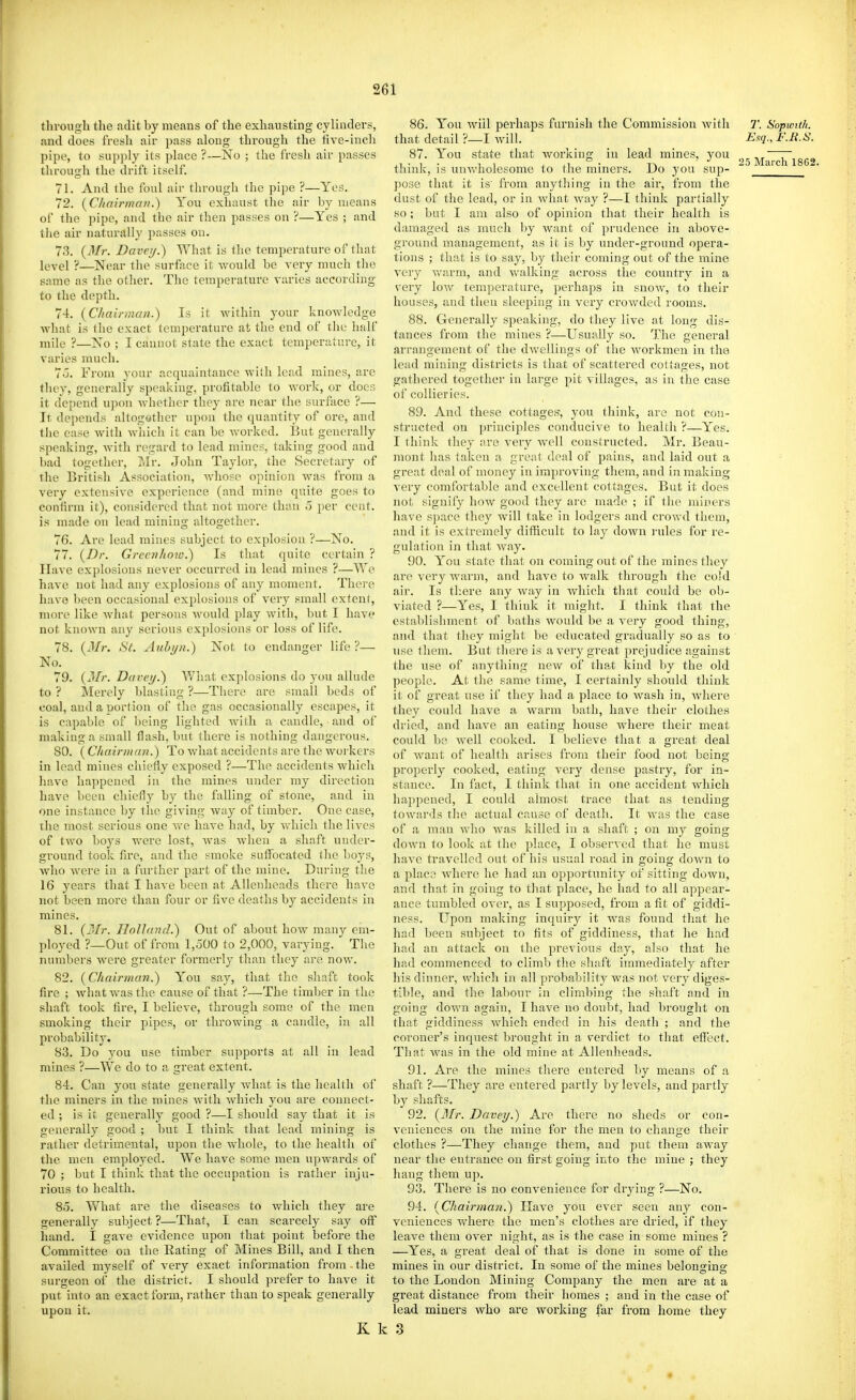 through the adit by means of the exhausting cylinders, and does fresli air pass along through the five-iucli pipe, to supply its place ?—No ; the fresh air passes through the drift itself. 71. And the foul air through the pipe ?—Yes. 72. {Chnirma)!.) You exhaust the air by means of the pipe, and the air then passes on ?—Yes ; and the air naturally passes on. 73. {Mr. Davey.) What is the temperature of that level ?—ISIear the surface it would be very much the same as the other. The temperature varies according to the depth. 74. {Chairman.) Is it within your knowledge Avhat is the exact temperature at the end of the half mile ?—Xo ; I cannot state the exact temperature, it varies much. 7o. From your acquaintance with lead mines, are they, generally speaking, profitable to work, or docs it depend upon whether they are near the surface ?— It depends altogothcr upon the quantity of ore, and the case with which it can be worked. But generally speaking, with regard to lead mines, taking good and bad together, Mr. elohn Taylor, the Secretary of the British Association, whose opinion was from a very extensive experience (and mine quite goes to confirm it), considered that not more than o per cent, is made on lead mining altogether. 76. Are lead mines subject to explosion ?—No. 77. {Dr. Greevhow.) Is that quite certain ? Have explosions never occurred in lead mines ?—We have not had any explosions of any moment. There have been occasional explosions of very small extent, more like wlnit persons would play with, but I have not known any serious explosions or loss of life. 78. {Mr. St. Auhyn.) Not to endanger life ?— No. 79. (J//-. Davey.) What explosions do you allude to ? Merely blasting ?—There are small beds of coal, and a portion of the gas occasionally escapes, it is capable of l)eing lighted Avith a candle, and of making a small flash, but there is nothing dangerous. 80. ( C/iairman.) To what accidents are the workers in lead mines chiefly exposed ?—The accidents which have happened in the mines under my direction have been chiefly by the falling of stone, and in one instance by the giving Avay of timber. One case, the most serious one Ave have had, by Avhich the lives of two boys were lost, Avas Avhen a shaft under- ground took fire, and the smoke suffocated tlie boys, who AA'cre in a further part of the mine. Dui'ing the 16 years that I haA'e been at AUenheads there have not been more than four or five deaths by accidents in mines. 81. {Mr. Holland.) Out of about hoAV many em- ployed ?—Out of from 1,500 to 2,000, varying. The numbers Avere greater formerly than they are noAv. 82. {Chairman.) You say, that the shaft took fire ; A\'hat Avas the cause of that ?—The timber in the shaft took fire, I believe, through some of the men smoking their pipes, or throwing a candle, in all probability. 83. Do you use timber supports at all in lead mines ?—We do to a great extent. 84. Can you state generally Avhat is the health of the miners in the mines Avith Avhich you are connect- ed ; is it generally good ?—I should say that it is generally good ; but I think that lead mining is rather detrimental, upon the whole, to the health of the men employed. We have some men upAvards of 70 ; but I think that the occupation is rather inju- rious to health. 85. What are the diseases to Avhich they are generally subject ?—That, I can scarcely say off hand. I gave evidence upon that point before the Committee on the Rating of Mines Bill, and I then availed myself of very exact information from the surgeon of the district. I should prefer to have it put into an exact form, rather than to speak generally upon it. K k 86. You Aviil perhaps fiu-nish the Commission Avith 7\ Sopmth. that detail ?—I Avill. Esq., F.R.S. 87. You state that Avorking in lead mines, you 7' • ^5 March 1862 think, is unAvholesome to the miners. Do you sup- ' pose that it is from anytliing in the air, from the dust of the lead, or in Avhat Avay ?—I think partially so; but I am also of opinion that their health is damaged as much by want of prudence in above- ground management, as it is by under-ground opera- tions ; that is to say, by their coming out of the mine very Avarm, and Avalking across tlie country in a very Ioav temperature, perhaps in snoAv, to their houses, and then sleeping in \'ery croAvded rooms. 88. Generally speaking, do they live at long dis- tances from the mines ?—Usually so. The general arrangement of the dAvellings of the Avorkmen in the lead mining districts is that of scattered cottages, not gathered together in lai'ge pit villages, as in the case of collieries. 89. And these cottages-, you think, are not con- structed on principles conducive to health ?—Yes. I think they are very aa'cU constructed. Mr. Beau- mont has taken a great deal of pains, and laid out a great deal of money in improving them, and in making very comfortable and excellent cottages. But it does not signify hoAV good they are made ; if the miners have space they Avill take in lodgers and croAvd them, and it is extremely difficult to lay doAvn rules for re- gulation in that Avay. 90. You state that on coming out of the mines they are A'cry warm, and have to Avalk through the cold air. Is there any Avay in Avhich that could be ob- viated ?—Yes, I think it might. I think that the establishment of baths would be a A'ery good thing, and that they might be educated gradually so as to use them. But there is a A'ery great prejudice against the use of anything ncAv of that kind by the old people. At the same time, I certainly should think it; of great use if they had a place to Avash in, Avhere they could have a warm bath, have their clothes dried, and have an eating house Avhere their meat could bo Avell cooked. I believe that a great deal of Avant of liealtli arises from their food not being properly cooked, eating very dense pastry, for in- stance. In fact, I think that in one accident which happened, I could almost trace that as tending towards the actual cause of death. It was the case of a man Avho Avas killed in a shaft ; on my going doAvn to look at the place, I obserA cd that he must have travelled out of his usual road in going doAA^n to a place Avhere he had an opportunity of sitting down, and that in going to that place, he had to all appear- ance tumbled over, as I supposed, from a fit of giddi- ness. Upon making inquiry it was found that he had been subject to fits of giddiness, that he had had an attack on the previous day, also that he had commenced to climb the shaft immediately after his dinner, which in all probability Avas not very diges- tible, and the labour in climbing the shaft and in going doAvn again, I haAC no doul)t, had brought on that giddiness Avhich ended in his death ; and the coroner's inquest brought in a verdict to that effect. That Avas in the old mine at AUenheads. 91. Are the mines there entered by means of a shaft ?—They are entered partly by levels, and partly by shafts, 92. {3Ir. Davey.) Are there no sheds or con- A'eniences on the mine for the men to change their clothes ?—They change them, and put them away near the entrance on first going into the mine ; they hang them up. 93. There is no convenience for drying ?—No. 94. {Chairman.) Plave you ever seen any con- veniences where the men's clothes are dried, if they leave them OA^er night, as is the case in some mines ? —Yes, a great deal of that is done in some of the mines in our district. In some of the mines belonsriup- to the Loudon Mining Company the men are at a great distance from their homes ; and in the case of lead miners Avho are working far from home they 3