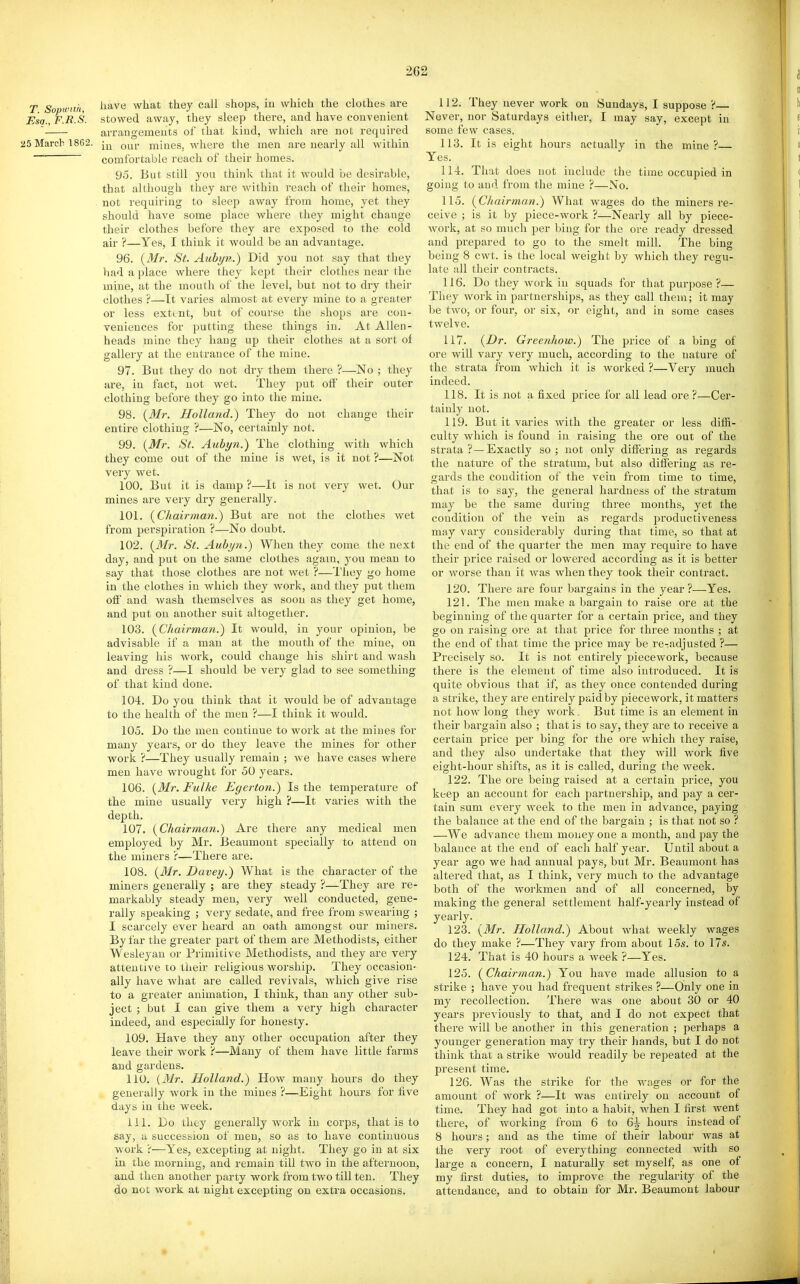 T Sopicnh, ^^'^'^ what they call shops, in which the clothes are Esa.,F.R.S. stowed away, they sleep there, and have convenient ' arrangements of that kind, which are not required 25 March 1862. mines, where the men are nearly all within ~~ comfortable reach of their homes. 95. But still you think that it would be desirable, that although they are within reach of their homes, . not requiring to sleep away from home, yet they should have some place where they might change their clothes before they are exposed to the cold air ?—Yes, I think it would be an advantage. 96. {Mr. St. Aubyn.) Did you not say that they had a place where they kept their clothes near the mine, at the mouth of the level, but not to dry their clothes ?—It varies almost at every mine to a greater or less extent, but of course the shops are con- veniences for putting these things in. At Allen- heads mine they hang up their clothes at a sort of gallery at the entrance of the mine. 97. But they do not dry them there ?—No ; they are, in fact, not wet. They put oif their outer clothing before they go into the mine. 98. {Mr. Holland.) They do not change their entire clothing ?—No, certainly not. 99. {Mr. St. Aubyn.) The clothing with which they come out of the mine is wet, is it not ?—Not very wet. 100. But it is damp ?—It is not very wet. Our mines are very dry generally. 101. {Chairman.) But are not the clothes wet from perspiration ?—No doubt. 102. {Mr. St. Auby7i.) When they come the next day, and put on the same clothes again, you mean to say that those clothes are not Avet ?—I'hey go home in the clothes in which they work, and they put them off and Avash themselves as soon as they get home, and put on another suit altogether. 103. {Chairman.) It would, in your opinion, be advisable if a man at the mouth of the mine, on leaving his work, could change his shirt and wash and dress ?—I should be very glad to see something of that kind done. 104. Do you think that it would be of advantage to the health of the men ?—I think it would. 105. Do the men continue to work at the mines for many years, or do they leave the mines for other work ?—They usually remain ; we have cases where men have wrought for 50 years. 106. {Mr. Fulke Egerton.) Is the temperature of the mine usually very high ?—It varies with the depth. 107. {Chairman.) Are there any medical men employed by Mr. Beaumont specially to attend on the miners r—There are. 108. {Mr. Davey.) What is the character of the miners generally ; are they steady ?—They are re- markably steady men, very well conducted, gene- rally speaking ; very sedate, and free from swearing ; I scarcely ever heard an oath amongst our miners. By far the greater part of them are Methodists, either Wesleyan oi- Primitive Methodists, and they are very attentive to their religious worship. They occasion- ally have what are called revivals, which give rise to a greater animation, I think, than any other sub- ject ; but I can give them a very high character indeed, and especially for honesty. 109. Have they any other occupation after they leave their work 'i—Many of them have little farms and gardens. 110. {Mr. Holland.) How many hours do they generally work in the mines ?—Eight hours for five days in the week. 111. Do they generally work in corps, that is to say, a succession of men, so as to have continuous work V—Yes, excepting at night. They go in at six in the morning, and remain till two in the afternoon, and then another party work from two till ten. They do not work at night excepting on extra occasions. 112. They never work on Sundays, I suppose ?— Never, nor Saturdays either, I may say, except in some few cases. 113. It is eight hours actually in the mine? Yes. 114. That does not include the time occupied in going to and from the mine ?—No. 115. {Chairman.) What wages do the miners re- ceive ; is it by piece-work ?—Nearly all by piece- Avork, at so much per biug for the ore ready dressed and prepared to go to the smelt mill. The bing being 8 cwt. is the local weight by Avhich they regu- late all their contracts. 116. Do they work in squads for that purpose ?— They Avork in partnerships, as they call them; it may be tAvo, or four, or six, or eight, and in some cases twelve. 117. {Dr. Greenhow.) The price of a bing of ore will vary very much, according to the nature of the strata from which it is worked ?—Very much indeed. 118. It is not a fixed price for all lead ore ?—Cer- tainly not. 119. But it varies with the greater or less difii- culty which is found in raising the ore out of the strata ? — Exactly so ; not only differing as regards the nature of the stratum, but also differing as re- gards the condition of the vein from time to time, that is to say, the general hardness of the stratum may be the same during three months, yet the condition of the vein as regards productiveness may vary considerably during that time, so that at the end of the quarter the men may require to have their price raised or lowered according as it is better or Avorse than it Avas when they took their contract. 120. There are four bargains in the year?—Yes. 121. The men make n. bargain to raise ore at the beginning of the quarter for a certain price, and they go on raising ore at that price for three months ; at the end of that time the price may be rcradjusted ?— Precisely so. It is not entirely pieccAvork, because there is the element of time also introduced. It is quite obvious that if, as they once contended during a strike, they are entirely paid by piecework, it matters not how long they work. But time is an element in their bargain also ; that is to say, they are to receive a certain price per bing for the ore which they raise, and they also undertake that they will work five eight-hour shifts, as it is called, during the week. 122. The ore being raised at a certain price, you keep an account for each jjartnership, and pay a cer- tain sum every Aveek to the men in advance, paying the balance at the end of the bargain ; is that not so ? —We advance them money one a month, and pay the balance at the end of each half year. Until about a year ago we had annual pays, but Mr. Beaumont has altered that, as I think, very much to the advantage both of the Avorkmeu and of all concerned, by making the general settlement half-yearly instead of yearly. 123. {Mr. Holland.) About what weekly wages do they make ?—They vary from about 15s. to 17*. 124. That is 40 hours a Aveek ?—Yes. 125. (Chairman.) You have made allusion to a strike ; have you had frequent strikes ?—Only one in my recollection. There was one about 30 or 40 years previously to that, and I do not expect that there Avill be another in this generation ; perhaps a younger generation may try their hands, but I do not think that a strike would readily be repeated at the present time. 126. Was the strike for the wages or for the amount of work ?—It was entirely on account of time. They had got into a habit, Avhen I first went there, of Avorking from 6 to 6\ hours inttead of 8 hours; and as the time of their labour was at the very root of everything connected with so large a concern, I naturally set myself, as one of my first duties, to improve the regularity of the attendance, and to obtain for Mr. Beaumont labour