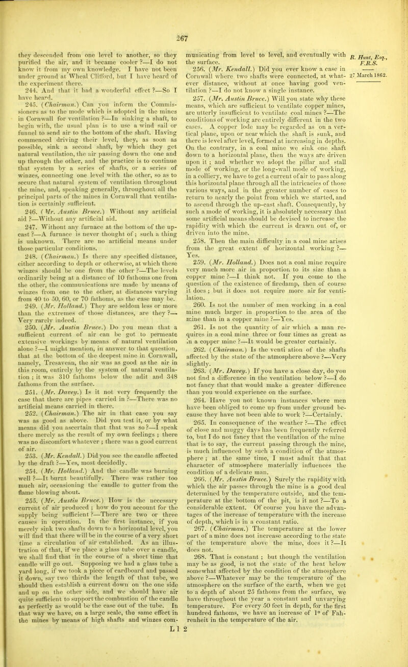 they descended from one level to another, so they purified the air, and it became cooler ?—I do not know it from my own knowledge. I have not been under ground at Wlieal Clifford, but I have heard of the experiment there. 244. And that it liad a wonderful effect ?—So I have hea'd. 24o. {Chairman.) Can you inform the Commis- sioners as to the mode which is adopted in the mines in Cornwall for ventilation ?—In sinking a shaft, to begin Avith, the usual plan is to use a wind sail or funnel to send air to the bottom of the shaft. Having commenced driving their level, they, as soon as possible, sink a second shaft, by which they get natural ventilation, the air passing down the one and up through the other, and the practice is to continue that system by a series of shafts, or a series of winzes, connecting one level with the other, so as to secure that natural system of ventilation throughout the mine, and, speaking generally, throughout all the principal parts of the mines in CoruAvall that ventila- tion is certainly sufficient. 246. ( Mr. Austin Bruce.) Without any artificial aid ?—Without any artificial aid. 247. Without any furnace at the bottom of the up- cast ?—A furnace is never thought of; such a thing is unknown. There are no artificial means under those particular conditions. 248. (Chairman.) Is there any specified distance, either according to depth or otherwise, at which these winzes should be one from the other ?—The levels ordinarily being at a distance of 10 fathoms one from the other, the communications are made by means of winzes from one to the other, at distances varying from 40 to oO, 60, or 70 fathoms, as the case may be. 249. {Mr. Holland.) They are seldom less or more than the extremes of those distances, are they ?—• Very rarely indeed. 250. {Mr. Austin Bruce.) Do you mean that a sufficient current of air can be got to permeate extensive workings by means of natural ventilation alone ?—I might mention, in answer to that question, that at the bottom of the deepest mine in Cornwall, namely, Tresavean, the air Avas as good as the air in this room, entirely by the system of natural ventila- tion ; it was 310 fathoms below the adit and 348 fathoms from the surface. 251. {^[r. Davey.) Is it not very frequently the case that there are pipes carried in ?—There was no artificial means carried in there. 252. {Chairman.) The air in that case you say was as good as above. Did you test it, or by what means did you ascertain that that was so ?—I speak there merely as the result of my own feelings ; there was no discomfort whatever ; there was a good current of air. 253. {Mr. Kendall.) Did you see the candle affected by the draft ?—Yes, most decidedly. 254. {Mr. Holland.) And the candle was burning ■well ?—It burnt beautifully. There was rather too much air, occasioning the candle to gutter from the flame blowing about. 255. {Mr. Austin Bruce.) How is the necessary current of air produced ; how do you account for the supply being sufficient ?—Thei'e are two or three causes in operation. In the first instance, if you merely sink two shafts down to a horizontal level, you will find that there will be in the course of a very short time a circulation of air established. As an illus- tration of that, if we place a glass tube over a candle, we shall find that in the course of a short time that candle will go out. Supposing we had a glass tube a yard long, if we took a piece of cardboard and passed it down, say two thirds the length of that tube, we should then establish a current down on the one side and up on the other side, and we should have air quite sufficient to support the combustion of the candle as perfectly as would be the case out of the tube. In that way we have, on a large scale, the same effect in the mines by means of high shafts and winzes com- Ll municating from level to level, and eventually with ^ jj^^^ the surface. F.R.S. 256. {Mr. Kendall.) Did you ever know a case in Cornwall where two shafts were connected, at what- 27 March 1862 ever distance, without at once having good ven- tilation ?—I do not know a single instance. 257. {Mr. Austin Bruce.) Will you state why these means, which are sufficient to ventilate copper mines, are utterly insufficient to ventilate coal mines ?—The conditions of working are entirely different in the two cases. A copper lode may be regarded as on a ver- tical ])lane, upon or near which the shaft is sunk, and there is level after level, formed at increasing in depths. On the contrary, in a coal mine we sink one shaft down to a horizontal plane, then the ways are driven upon it ; and whether we adopt the pillar and stall mode of Avorking, or the long-Avall mode of working, in a colliery, we have to get a current of air to pass along this horizontal plane through all the intricacies of those various ways, and in the greater number of cases to return to nearly the point from which we started, and to ascend through the up-cast shaft. Consequently, by such a mode of working, it is absolutely necessary that some artificial means should be devised to increase the rai)idity with which the current is drawn out of, or driven into the mine. 258. Then the main difficulty in a coal mine arises from the great extent of horizontal working ?— Yes. 259. {3Ir. Holland.) Does not a coal mine require very much more air in proportion to its size than a copper mine ?—I think not. If you come to the question of the existence of firedamp, then of course it does ; but it does not require more air for venti- lation. 260. Is not the number of men working in a coal mine much larger in [jroportion to the area of the mine than in a copper mine ?—Yes. 261. Is not the quantity of air Avhich a man re- quires in a coal mine three or four times as great as in a copper mine ?—It would be greater certainly. 262. {Chairman.) Is the venti ation of the shafts affected by the state of the atmosphere above ?—Very slightly. 263. {3Ir. Dave!/.) If you have a close day, do you not find a difference in the ventilation below ?—I do not fancy that that would make a greater difference than you would experience on the surface. 264. Have you not known instances Avhere men have been obliged to come up from under ground be- cause they have not been able to work ?—Certainly. 265. In consequence of the weather ?—The effect of close and muggy days has been frequently referred to, but I do not fancy that the ventilation of the mine that is to say, the current passing through the mine, is much influenced by such a condition of the atmos- phere ; at the same time, I must admit that that character of atmosphere materially influences the condition of a delicate man. 266. {Mr. Austin Bruce.) Surely the rapidity with Avhich the air passes through the mine is a good deal determined by the temperature outside, and the tem- perature at the bottom of the pit, is it not ?—To a considerable extent. Of course you have the advan- tages of the increase of temperature with the increase of depth, which is in a constant ratio. 267. {Chairman.) The temperature at the lower part of a mine does not increase according to the state of the temperature above the mine, does it ?—It does not. 268. That is constant ; but though the ventilation , may be as good, is not the state of the heat below somewhat affected by the condition of the atmosphere above ?—Whatever may be the temperature of the atmosjihere on the surface of the earth, when we get to a depth of about 25 fathoms from the surface, we have throughout the year a constant and unvarying temperature. For every 50 feet in depth, for the first hundred fathoms, we have an increase of 1° of Fah- renheit in the temperature of the air, 2
