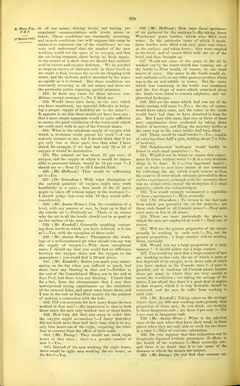 B. Hunt, Esq., in all our mines, driving levels, not having yet F.B.S. completed communications with levels above or 7~ below. Those conditions are constantly occurring, 27Marehl862. , , ... . ' and in such conditions (we will suppose this room be enclosed to represent one of the conditions) we can very well understand that the number of the men working would rob the space of its oxygen, and that the air being stagnant, there being no fresh supply, in the course of a short time we should find carbonic acid in excess and oxygen deficient. We do not find so large an excess of carbonic acid in those levels as we ought to find, because the levels are dripping with water, and the carbonic acid is absorbed by the water as rapidly as it is formed. But those conditions are constantly occurring in all our mines, and those ai-e the particular points requiring special attention. 332. Is there any cause for those adverse con- ditions, except economy ?—No, I think not. 333. Would there have been, in the case which you have mentioned, any material difilculty in bring- ing a proper supply of healthful air to the mine ?— It appears to me that there would not have been any ; that a most simple apparatus would be quite sufficient to secure the good ventilation of the worst ends which we could meet with in any of the Cornish mines. 334. What is the minimum supply of oxygen with which a workman could pursue his work ?—I can scarcely venture to say, but I should think that if we got only two or three parts less than what I have stated, for example, if we had had only 12 or 13 of oxygen it would be destructive. 335. The natural air has about 21 per cent, of oxygen, and the supply at which it would be impos- sible to prosecute labour, would be 12 per cent ?—I should say so ; from 12 to 16 I should think. 336. {Mr. Holland.) That would be sufibcating air ?—Yes. 337. (Dr. Greenhow.) With what diminution of the natural quantity of oxygen could men work healthfully in a mine ; how much of the 21 parts might be taken off without injury to the workmen ?— I should judge that even with 18 they would suffer considerably. 338. {Mr. Austin Bruce.) Can the ventilation of a level, with any amount of care, be kept up to that of the outside air ?—Perfectly so. There is no reason why the air in all the levels should not be as good as on the surface of the mine. 339. {Mr. Kendall.) Generally speaking, except- ing those levels to which you have referred, is it not so ?—Yes, with the exception of those ends. 340. {Mr. Austin Bruce.) Throughout the work- ings of a well-conducted pit what should you say was the supply of oxygen ?—With those exceptional cases, I should say that you would find no difference between the oxygen there and the oxygen in the atmosphere ; you would find it 20 and above. 341. {Mr. Kendall.) Before you made your exami- nation, on the day when you suffered so much, had there been any blasting in that end ?—Neither in the end of the Consolidated Mines, nor in the end at East Pool, had there been any blasting. I know that for a fact, from the circumstance that I was then underground trying experiments on the electricity of the mineral lodes, and spent some hours there, and I was in the end at East Pool mainly for the purpose of making a connection with the lode. 342. Did you ascertain for how many hours the men worked in that end ?—My impression is that in both those cases the men only worked two or three hours. 343. How long did they stay away in order that the oxygen might accumulate ?—I fancy that they did not work more than half their time, that is to say, only four hours out of the eight, requiring the other four to recover from the effect of their work. 344. {Mr. Daveij.) They would not work eight hours in that mine ; there is a greater number of men ?—Yes. 345. Instead of six men working for eight hours, there would be eight men working for six hours, or for five ?—Yes. 346. {Mr, Holland.) How were these specimens of air gathered for the analyses ?—By taking down Winchester quart bottles, which were filled with water. In the particular cases of which I speak, those bottles were filled with very pure rain water, <9n the surface, and taken down ; they were emptied in the level, and of course filled with the air of the level, and then brought up. 347. Would not some of the gases in the air be washed out by the water which was running ont of the bottle ?—That would, of course, be one small source of error. The water in the bottle would ab- sorb carbonic acid, or any other gaseous product which was in the air and soluble in water. But the water which was remaining in the bottle was examined, and the few drops of water which remained about the bottle were found to contain sulphates, and sul- phuretted hydrogen. 348. Did not the water which had run out of the bottle contain still more ?—Yes ; the air, of course, would have taken some, and the water in the bottle would have had time to have absorbed it from the air. But I may also state, that two or three of those very experiments were confirmed by taking down bottles of mercury, and filling the mercury bottles in the same way as the water bottles had been filled. 349. Those would be small bottles?—Yes ; capable of carrying about half a pint, holding about 7 or 8 lbs. of mercury. 350. Sulphuretted hydrogen would hardly be found in such small quantities ?—No. 351. Would it not be better to repeat that experi- ment by tubes, without water ?—It is a very desirable thing to be done. It is a very important inquiry ; and no doubt we now have means at our command for collecting the air, which would relieve us from the sources of error which certainly prevailed in those earlier experiments, although with the mercury there was no actual error, except the absorption of a small quantity, which was acknowledged. 352. You would strongly recommend a repetition of those experiments ?—Most assuredly. 353. {Dr. Greenhow.) To return to the fast ends from which you procured the air for analysis ; are these ends found in all Cornish mines ?—They must exist more or less in all mines. 354. These are more particularly the places in which the men are employed at work ?—They are, of course. 355. Will not the greater proportion of the miners actually be working in such ends ?—No, not the greater proportion ; a large number will be working there, certainly. 356. Would you say a large proportion or a large number ? — I should rather say a large number. 357. You would say then that a large number of men are working in fast ends, the air of which is more or less deprived of its oxygen, as in those ends of which you have spoken in the Consols mine ?—I must be guarded, not to condemn all Cornish mines, because there are many in which they are very careful to secure the ventilation ; but taking the average of the mines, I am afraid that there is a good deal of neglect in that respect, which it is veiy desirable should be corrected, and the men do suffer from working in such ends. 358. {3Ir. Kendall.) Taking mines on the average where there are 400 men working underground, what proportion of those men, do you think, are working in those dangerous ends ; are there 5 per cent. ?—Not 5 per cent in dangerous ends 259. {Mr. Austin Bruce.) What is the physical state of the men when they leave their work, in those places when they are only able to work for two hours at a time ?—That of extreme exhaustion. 360. Do you suppose that that exhaustion can be frequently repeated without permanent ill effects to the health of the workmen ?—Most assuredly not: and there is no doubt that it is one cause of the diseases to which the miners are subject. 361. {Mr Davey.) Do you find that extreme ex-