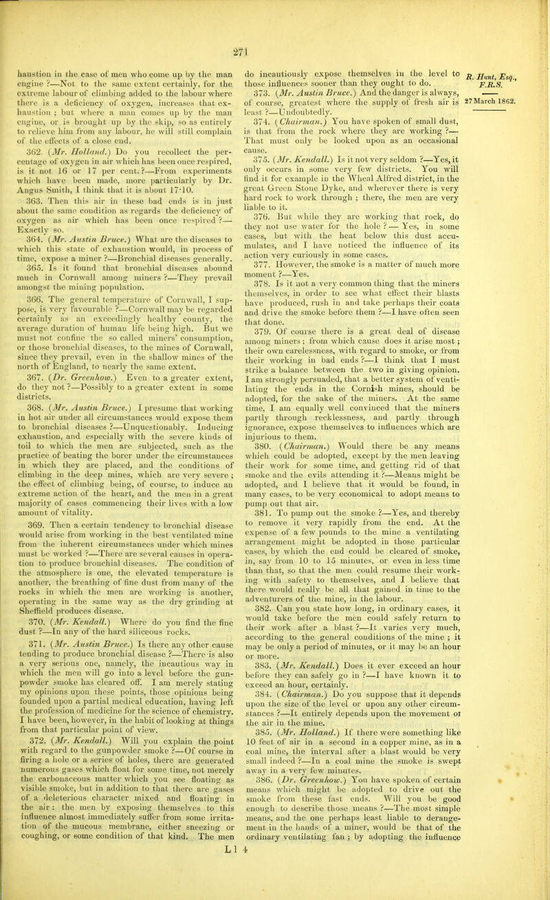 m liaustion in the case of men who come up by the man engine ?—Not to tlie same extent certainly, for the extreme hibourof climbing added to the labour where there is a deiiciency of oxygen, increases that ex- haustion ; but where a man comes up by the man engine, or is brought up by the skip, so as entirely to relieve him from any labour, he will still complain of the effects of a close end. 362. {3Ir. Holland.) Do you recollect the per- centage of oxygen in air which has been once respired, is it not 16 or 17 per cent.?—From experiments whicli have been made, more particularly by Dr. Angus Smith, 1 think that it is about 17'10. 363. Then this air in these bad ends is in just about the same condition as regards the deficiency of oxygen as au' which has been once respired ?— Exactly so. 364. (Mr. Austin Bruce.) What are the diseases to which this state of exhaustion would, in process of time, expose a miner ?—Bronchial diseases generally. 365. Is it found that bronchial diseases abound much in Cornwall among miners ?—They prevail amongst the mining population. 366. The general temperature of Cornwall, I sup- pose, is very favourable ?—Cornwall may be regarded certainly as an exceedingly healthy county, the average duration of human life being high. But we must not confine the so called miners' consumption, or those bronchial diseases, to the mines of Cornwall, since they prevail, even in the shallow mines of the north of England, to nearly the same extent. 367. {Dr. Greenhow.) Even to a greater extent, do they not ?—Possibly to a greater extent in some districts. 368. {Mr. Austin Bruce.) I presume that working in hot air under all circumstances would expose them to bronchial diseases ?—Unquestionably. Inducing exhaustion, and especially with the severe kinds of toil to which the men are subjected, such as the practice of beating the borer under the circumstances in which they are placed, and the conditions of climbing in the deep mines, which are very severe ; the effect of climbing being, of course, to induce an extreme action of the heart, and the men in a great majority of cases commencing their lives with a low amount of vitality. 369. Then a certain tendency to bronchial disease would arise from working in the best ventilated mine from the inherent circumstances under which mines must be worked ?—There are several causes in opera- tion to produce bronchial diseases. The condition of the atmosphere is one, the elevated temperature is another, the breathing of fine dust from many of the rocks in which the men are working is another, operating in the same way as the diy grinding at Sheffield produces disease. 370. {Mr. Kendall.) Where do you find the fine dust ?—In any of the hard siliceous rocks. 371. {Mr. Austin Bruce.) Is there any other cause tending to produce bronchial disease ?—There is also a very serious one, namely, the incautious way in which the men will go into a level before the gun- powder smoke has cleared off. I am merely stating my opinions upon these points, those opinions being founded upon a partial medical education, having left the profession of medicine for the science of chemistry. I have been, however, in the habit of looking at things from that particular point of view. 372. {Mr. Kendall.) Will you explain the point with regard to the gunpowder smoke ?—Of course in firing a hole or a series of holes, there are generated numerous gases which float for some time, not merely the carbonaceous matter which you see floating as visible smoke, but in addition to that thei'e are gases of a deleterious character mixed and floating in the air : the men by exposing themselves to this influence almost immediately suffer from some irrita- tion of the mucous membrane, either sneezing or coughing, or some condition of that kind. The men LI do incautiously expose themselves iu the level to Mnnt, Esq those influences sooner than they ought to do. F.rIs. 373. ^MS<m Z?/'Mce.) And the danger is always, of course, greatest where the supply of fresh air is 27March 18G2. least ?—Undoubtedly. 374. {Chairman.) You have spoken of small dust, is that from the rock where they are working That must only be looked upon as an occasional cause. 375. {3Ir. Kendall.) Is it not very seldom ?—Yes, it only occurs in some very few districts. You wUI find it for example in the Wheal Alfred dislrict, in the great Green Stone Dyke, and wherever there is very liai'd rock to work through ; there, the men are very liable to it. 376. But while they are working that rock, do they not use Avater for the hole ? — Yes, in some cases, but with the heat below this dust accu- mulates, and I have noticed the influence of its action very curiously iu some cases. 377. However, the smoke is a matter of much more moment ?—Yes. 378. Is it not a very common thing that the miners themselves, in order to see what eflect their blasts have produced, rush iu and take perhaps their coats and drive the smoke before them ?—I have often seen that done. 379. Of course there is a great deal of disease among miners; from which cause does it arise most; their own carelessness, with regard to smoke, or from their working in bad ends ?—I think that I must strike a balance between the two in giving opinion. I am strongly persuaded, that a better system of venti- lating the ends in the Cornish mines, should be adopted, for the sake of the miners. At the same time, I am equally well convinced that the miners partly through recklessness, and partly through ignorance, expose themselves to influences which are injurious to them. 380. {Chairman.) Would there be any means which could be adopted, except by the men leaving their work for some time, and getting rid of that smoke and the evils attending it 'i—Means might be adopted, and I believe that it would be found, in many cases, to be very economical to adopt means to pump out that air. 381. To pump out the smoke ?—Yes, and thereby to remove it very rapidly from the end. At the expense of a few pounds to the mine a ventilating arrangement might be adopted in those particular cases, by Avhich the end could be cleared of smoke, in, say from 10 to 15 minutes, or even in less time than that, so that the men could resume their work- ing with safety to themselves, and I believe that there would really be all that gained in time to the adventurers of the mine, in the labour. 382. Can you state how long, in ordinary cases, it would take before the men could safely return to their work after a blast ?—It varies very much, according to the general conditions of the mine ; it may be only a period of minutes, or it may be an hour or more. 383. {Mr. Kendall.) Does it ever exceed an hour before they can safely go in ?—I have known it to exceed an hour, certainly. 384. {Chairman.) Do you suppose that it depends upon the size of the level or upon any other circum- stances ?—It entirely depends upon the movement ot the air in the mine. 385. {Mr. Holland.) If there were something like 10 feet of air in a second in a copper mine, as in a coal mine, the interval after a blast would be very small indeed ?—In a coal mine the smoke is swept away iu a very few min-utes. 386. {Dr. Greenhow.) You have spoken of certain means which might be adopted to drive out the smoke from these fast ends. Will you be good • enough to describe those means ?—The most simple means, and the one perhaps least liable to derange- ment iu the hands of a miner, would be that of the ordinary ventilating fan ; by a,dopting the influence 4