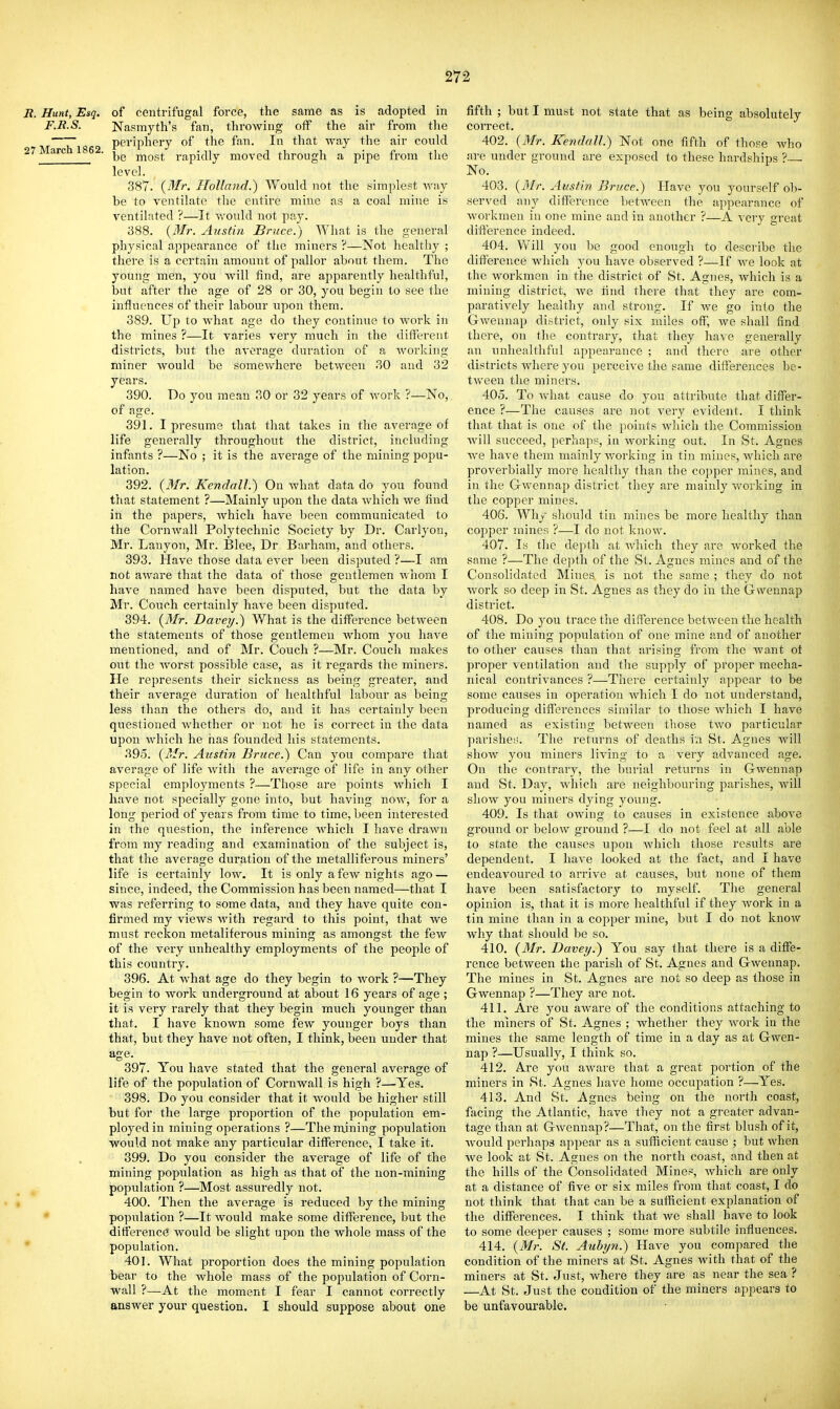 R. Hunt, Esq, of centrifugal force, the same as is adopted in F.R.S. Nasmyth's fan, throwing off the air from the periphery of the fan. In that way the air could 27 March 1862. rapidly moved through a pipe from the level. 387. {Mr. Holland.) Would not the simplest way be to ventilate the entire mine as a coal mine is ventilated ?—It vrould not paj-. 388. {Mr. Austin Bruce.) AVhat is the general physical appearance of the miners ?—Not healthy ; there is a certain amount of pallor about them. The young men, you will find, are apparently healthful, but after the age of 28 or 30, you begin to see the influences of their labour upon them. 389. Up to what age do they continue to work in the mines ?—It varies very much in the different districts, but the average duration of a working miner would be somewhere between 30 and 32 years. 390. Do you mean 30 or 32 years of work ?—No, of age. 391. I presume that that takes in the average of life generally throughout the district, including infants ?—No ; it is the average of the mining popu- lation. 392. {3Ir. Ketidall.) On what data do you found that statement ?—Mainly upon the data which we find in the papers, which have been communicated to the Cornwall Polytechnic Society by Dr. Carlyon, Mr. Lanj'^on, Mr. Blee, Dr Barham, and others. 393. Have those data ever been disputed ?—I am not aware that the data of those gentlemen whom I have named have been disputed, but the data by Mr. Couch certainly have been disputed. 394. {Mr. Davey.) What is the difference between the statements of those gentlemen whom you have mentioned, and of Mr. Couch ?—Mr. Couch makes out the worst possible case, as it regards the miners. He represents their sickness as being greater, and their averajre duration of healthful labour as beins less than the others do, and it has certainly been questioned whether or not he is correct in the data upon Avhich he has founded his statements. 395. {Mr. Austin Bruce.) Can you compare that average of life with the average of life in any other special employments ?—Those are points which I have not specially gone into, but having now, for a long period of years from time to time, been interested in the question, the inference which I have drawn from my reading and examination of the subject is, that the average duration of the metalliferous miners' life is certainly low. It is only a few nights ago — since, indeed, the Commission has been named—that I was referring to some data, and they have quite con- firmed my views with regard to this point, that we must reckon metaliferous mining as amongst the few of the very unhealthy employments of the people of this country. 396. At what age do they begin to work ?—They begin to work underground at about 16 years of age ; it is very rarely that they begin much younger than that. I have known some few younger boys than that, but they have not often, I think, been under that age. 397. You have stated that the general average of life of the population of Cornwall is high ?—Yes, 398. Do you consider that it would be higher still but for the large proportion of the population em- ployed in mining operations ?—The nxining population would not make any particular difference, I take it. 399. Do you consider the average of life of the mining population as high as that of the non-mining population ?—Most assuredly not. 400. Then the average is reduced by the mining population ?—It would make some difference, but the difference would be slight upon the whole mass of the population. 401. What proportion does the mining population bear to the whole mass of the population of Corn- wall ?—At the moment I fear I cannot correctly answer your question. I should suppose about one fifth ; but I must not state that as being absolutely correct. 402. {3Ir. Kendall.) Not one fifth of those who are under ground are exposed to these hardships ' No. 403. {Air. Austin Bruce.) Have you yourself ob- served imj difference between the appearance of workmen in one mine and in another ?—A very great difference indeed. 404. Will you be good enough to desci-ibe the difference which you have observed ?—If we look at the workmen in the district of St. Agnes, which is a mining district, we find there that they are com- paratively healthy and strong. If we go into the Gwenuap district, only six miles off, we shall find there, on the contrary, that they have generally an unhealthful appearance ; and there are other districts where you perceive the same differences be- tween the miners. 405. To what cause do you attribute that differ- ence ?—The causes are not very evident. I think that that is one of the points which the Commission will succeed, perha]ip, in working out. In St. Agnes Ave have them mainly working in tin mines, Avhich are proverbially more healthy than the copper mines, and in the Gwennap district they are mainly working in the copper mines. 406. Why should tin mines be more healthy than copper mines ?—I do not know. 407. Is tlie depth at which they are worked the same ?—The depth of the St. Agnes mines and of the Consolidated Mines is not the same ; they do not work so deep in St. Agnes as they do in the Gwennap district. 408. Do you trace the difference between the health of the mining population of one mine and of another to other causes than that arising from the want oi proper ventilation and the supply of proper mecha- nical contrivances ?—There certainly appear to be some causes in operation which I do not understand, producing differences similar to those which I have named as existing between those two particular pari she;;. The returns of deaths in St. Agnes will shoAV you miners living to a very advanced age. On the contrary, the burial returns in Gwennap and St. Day, Avhich are neighbouring parishes, will show you miners dying young. 409. Is that owing to causes in existence above gi'ound or below ground ?—I do not feel at all able to state the causes upon Avhich those results are dependent. I have looked at the fact, and I have endeavoured to arrive at causes, but none of them have been satisfactor}-- to myself. The general opinion is, that it is more healthful if they Avork in a tin mine than in a copper mine, but I do not know why that should be so. 410. {Mr. Davey.) You say that there is a diffe- rence betAveen the parish of St. Agnes and Gwennap. The mines in St. Agnes are not so deep as those in Gwennap ?—They are not. 411. Are you aAvare of the conditions attaching to the miners of St. Agnes ; Avhether they AVork in the mines the same length of time in a day as at Gwen- nap ?—Usually, I think so. 412. Are you aAvare that a great portion of the miners in St. Agnes have home occupation ?—Yes. 413. And St. Agnes being on the north coast, facing the Atlantic, have they not a greater advan- tage than at GAvennap?—That, on the first blush of it, Avould perhaps appear as a sufficient cause ; but when we look at St. Agnes on the north coast, and then at the hills of the Consolidated Minor^, Avhich are only at a distance of five or six miles from that coast, I do not think that that can be a sufficient explanation of the differences. I think that we shall have to look to some deeper causes ; some more subtile influences. 414. {Mr. St. Auhyn.) Have you compared the condition of the miners at St. Agnes with that of the miners at St. Just, where they are as near the sea ? —At St. Just the condition of the miners appears to be unfavourable.