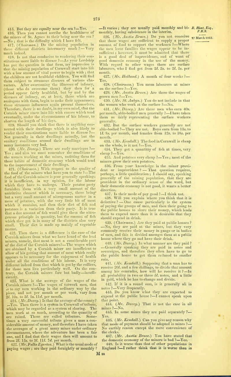 415. But they are equally near the sea ?—Yes, 41G. Then you cannot ascribe the healthiness of tlie miners of St. Agnes to tlieir being near the sea ? —No ; that is the difficulty which I have felt. 417. {Chairman.) Do the mining population in tliose different districts intermarry much?—Very nuich indeed. 418. Is not that conducive to rendering their con- stitutions more liable to disease ?—As your Lordship has put the question in that form, my impression is that tlio mining poi)ulation of Cornwall start into lile with a low amount of vital power to begin with ; that Ihe children are not healthful children. You will iind them subject to strumous diseases of various cha- racters. After overcoming the illnesses of infancy, (those who do overcome them) they then for a period appear fairly healthful, but by and by the diseases of infancy, or, at least, those which arc analogous with them, begin to make their appearance; those strumous influences again present themselves. Therefore, there is no doubt, in my own miiul, that the Cornish miner starts into life with causes Avhich tend eventually, under the circumstances of his labour, to shorten the length of his days. 419. Should you think that there is anything con- nected with their dwellings which is also likely to render their constitutions more liable to disease ?— Not generally in their dv,-ellings actually, but the sanitary conditions around their dwellings are in many instances very bad. 420. {Mr. Dcivey.) There are early marriages ?— Yes ; and also we must remember the conditions ol the wompu Avorking at the mines, unfitting them for those habits of domestic economy which would tend to the improvement of their dwellings. 421. {Chairman.) With respect to the quality of the food of the miners what have you to state ?—The food of the Cornish miners is poor generally speaking; it is insutficient, in my opinion, for the labour which they have to undergo. Their potatoe pasty furnishes them with a very small amount of the nutritrive element which is necessary, there being' but a very small amount of nitrogenous matter in a mess of potatoes, Avith the very little bit of meat which it contains, and then their diet of fish and potatoes is a variation from their pasty. It is true that a due amount offish would give them the nitro- genous principle in quantity, but the amount of fish which tliev get is in many of the districts also very small. Their diet is made up mainly of vegetable matter. 422. Then there is a difi^ercncc in the case of the Corn.ish miners from what we liave hoard of the lead miners, namely, that meat is not a considerable part of the diet of the Cornish miners?—The wages which are obtained by a Cornish miner are insufficient to allow of his getting that amount of meat Avhich really appears to be necessary for the enjoyment of health under all the conditions of his labour. It is very different indeed from that which is got by the colliers, for those men live particularly avcII. On the con- trary, the Cornish miners fare but badly—insuffi- ciently. 423. What is the average of the Avages of the Cornish miners ?—The Avages of tutAVork men, that is to say men Avorking in the ordinary way by the piece, and not per month or per Aveek, vary from 21. 105. to 3/. Is. llcZ. per month. 424. {Mr. Daveij.) Is that the average of the county? ^Yes. Then there is a system in CoruAvall of tribute, Avhich may be regarded as a system of sharing. The men Avork at so much, according to the quantity of ore raised. Those are called tributors. Some- I times a A'ery successful tribute giA-es a man a con- i siderable amount of money, and therefore I have taken the averages of a great many mines under ordinary circumstances, Avhere the adventure has been a fair : one, and I find that their wages then will amount to from 21. 15s. to 3/. IIZ. Id. per month. ' 425. {3Ir. FalkeEgerton.) What is the usual mode of paying wages ; are they paid fornightly or monthly ? —It varies ; they are usually paid monthly and bi- R. Hunt, Esq., monthly, having subsistence in the interim. F.R.S. 426. {Mr. Austin Bruce.) Do you not conceive j. March'l862. that those Avages are sufficient to supply a proper amount of food to support the Avorkmen ?—Where the men have families the Avages appear to be in- sufficient ; hovv'cver, it must be admitted that there is a good deal of improvidence, and of want of good domestic economy in the use of the money. With regard to other Avages there are surface labourers, Avho I find get from 21. 2s. to 21. 5s. per montii. 427. {Mr. Holland.) A month of four Aveeks ?— Yes. 428. {Chairman.) You mean labourers at mines on the surface ?—Yes. 429. {dir. Austin Bruce.) Are those the wages of grown men ?—Yes. 430. (J/r. St. Aubijn.) You do not include in that the women Avho work at the surface ?—No. 431. {3Ir. Davei/.) Are these men Avho earn 40s. per month, able-bodied men generally ?—I have taken them as fairly representing the surface Avorkers generally. 432. But the surface Avorkers generally are not al)le-bodied ?—They are not. Boys earn from 13s. to 1/. 8s. per month, and females from 12s. to 18s. per month. 433. {Mr. Kendall.) The food in Cornwall is cheap on the Avhole, is it not ?—Yes. 434. They get a quautitty of fish at times, A ery cheap ?—Yes. 435. And potatoes A-ery cheap ?—Yes ; most of the miners grow their own potatoes. 436. From youi knowledge is the miner provi- dent or inqirovident ? — That question requires, perhaps, a little qualification ; I should say, speaking generally of the mining population, that they are provident in the ordinary sense of the word, but their domestic economy is not good, it wants a better direction. 437. Is their mode of pay good ?—I think not. 438. Will you explain Avhere you think that it is defective ? — One cause particularly is the system of paying the groups of men, and then their going to the public houses to share their money, Avliich leads tliem to expend more than it is desirable that they should expend in drink. 439. {Chairman.) Are they paid at public liouses ? —No, tliey are paid at the mines, but they A'ery commonly receive their money in gangs or in bodies of men, and this is divided amongst them at a public house Avhere they go and have their drink. 440. {Mr. Daveij.) In Avhat manner are they paid ? —Generally speaking they are paid in notes and sovereigns, and therefore they often have to go to the public house to get them reduced to smaller coin. 441. {3Ir. Kendall.) Supposing that a man has to receive 20/. and a few shillings, to divide that amount among his comrades, how Avill he receive it ?—In all probability in two or three ol. notes, and a little in gold, Avhich he has to change and divide. 442. If it is a round sum, is it generally all in notes ?—Very frequently. 443. Do you know Avhat they are expected to expend at the public house ?—I cannot speak upon that point. 444. (il/r. Daveij.) That is not the case in all mines ?—No. 445. In some mines they are paid separately ?— Yes. 446. {Mr. Kendall.) Can you give any reason why that mode of payment should be adojited in mines ?— No earthly reason except the mere convenience of the clerks. 447. {Mr. Austin Bruce.) You have stated that the domestic economy of the miners is bad ?—Yes. 448. Is it worse than that of other populations in England ?—I rather think that it is worse than in m