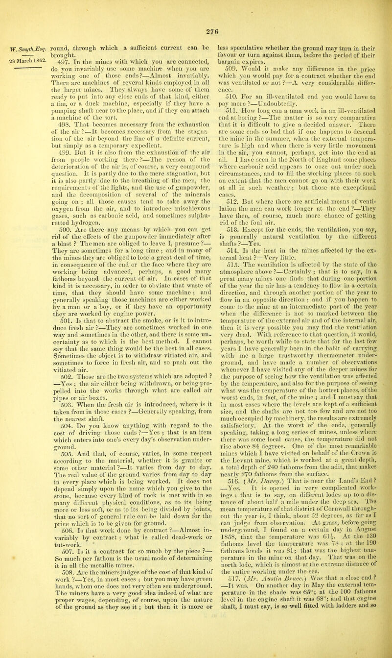 W.Smyth,Esq. round, through which a sufficient current can be brought. 28 March 1862. ^g'j-^ In the mines witli which you are connected,  do you invariably use some machim> when you are working one of those ends?—Ahnost invariably. There are machines of several kinds employed in all ihe larger mines. They always have some of them ready to put into any close ends of that kind, either a fan, or a duck machine, especially if they have a pumping shaft near to the place, and if they can attach a machine of the .sort. 498. That becomes necessary from the exhaustion of the air ?—It becomes necessary from the stngn:; tion of the air beyond the line of a definite current, but simply as a temporary expedient. 499. But it is also from the exhaustion of the air from people working there ?—The reason of the deterioration of the air is, of course, a very compound question. It is jjartly due to the mere stagnation, but it is also partly due to tlie breathing of the men, the requirements of the lights, and the use of gunpowder, and the decomposition of several of the minerals going on ; all those causes tend to take away the oxygen from the air, and to introduce mischievous gases, such as carbonic acid, and sometimes sulphu- retted hydrogeu. 500. Are there any means by Avhich you can get rid of the effiscts of the gunpowder immediately after a blast ? The men are obliged to leave I, presume ?— They are sometimes for a long time ; and in many of the mines they are obliged to lose a great deal of time, in consequence of the end or the face where they are working being advanced, perhaps, a good many fathoms beyond the current of air. In cases of that kind it is necessary, in order to obviate that waste of time, that they should have some machine ; and generally speaking those machines are either worked by a man or a boy, or if they have an opportunity they are worked by engine power. 501. Is that to abstract the smoke, or is it to intro- duce fresh air ?—They are sometimes worked in one way and sometimes in the othei', and there is some un- certainty as to which is the best method. I cannot say that the same thing would be the best in all cases. Sometimes the object is to withdraw vitiated air, and sometimes to force in fresh air, and so push out the vitiated air. 502. Those are the two systems which are adopted ? —Yes ; the air either being withdrawn, or being pro- pelled, into the works through what are called air pipes or air boxes. 503. When the fresh air is introduced, where is it taken from in those cases ?—Generally speaking, from the nearest shaft. 504. Do you know anything with regard to the cost of driving those ends ?—Yes ; that is an item which enters into one's every day's observation under- gi'ound. 505. And that, of course, varies, in some respect according to the material, whether it is granite or some other material ?—It varies from day to day. The real value of the ground varies from day to day in every place which is being worked. It does not depend simply upon the name which you give to the stone, because every kind of rock is met with in so many different physical conditions, as to its being more or less soft, or as to its being divided by joints, that no sort of general rule can be laid down for the price which is to be given for ground. 506. Is that work done by contract ?—Almost in- variably by contract ; what is called dead-work or tut-work. 507. Is it a contract for so much by the piece ?— So much per fathom is the usual mode of determining it in all the metallic mines. 508. Are the miners judges of the cost of that kind of work ?—Yes, in most cases ; but you may have green hands, whom one does not very often see underground. The miners have a very good idea indeed of what are proper wages, depending, of course, upon the nature of the ground as they see it ; but then it is more or less speculative whether the ground may turn in their favour or turn against them, before the period of their bargain expires. 509. Would it make any difference in the price which you would pay for a contract whether the end Avas ventilated or not ?—A veiy considerable differ- ence. 510. For an ill-ventilated end you would have to pay more ?—Undoubtedly. 511. How long can a man work in an ill-ventilated end at boring ?—The matter is so very comparative that it is dihicult to give a decided answer. There are some ends so bad that if one happens to descend the mine in the summer, when the external tempera- ture is high and when there is A^ery little movement in the air, you cannot, peihaps, get into the end at all. I liave seen in the North of England some places Avhere carbonic acid appears to ooze out under such circumstances, and to fill the working places to such an extent that the men cannot go on Avith their Avork at all in such Aveather ; but those are exceptional cases. 512. But Avliere there are artificial means of venti- lation the men can Avork longer at the end ?—They have then, of course, much more chance of getting rid of the foul air. 513. Except for the ends, the ventilation, you say, is generally natural A'cntilation by the different shafts ?—Yes. 514. Is the heat in the mines affected by the ex- ternal heat ?—Very little. 515. The ventilation is affected by the state of the atmosphere above ?—Certainly ; that is to say, in a great many mines one finds that during one portion of the year the air has a tendency to flow in a certain direction, and through another portion of the year to floAv in an opposite direction ; and if you happen to come to the mine at an intermediate part of the year Avhen the difference is not so marked betAveen the temperature of the external air and of the internal air, then it is very jjossible you may find the ventilation very dead. With reference to that question, it Avould, perhaps, be Avorth Avhile to state that for the last fcAV years I have generally been in the habit of carrying Avith me a large trustAvorthy thermometer under- ground, and have made a lunnber of observations Avhenever I have visited any of the deeper mines for the purpose of seeing hoAv tlie ventilation Avas affected by the temperature, and also for the purpose of seeing Avhat Avas the temperature of the hottest places, of the Avorst ends, in fact, of the mine ; and I must say that in most cases Avhere the levels are kept of a sufficient size, and the shafts are not too feAV and are not too much occupied by machinery, the results are extremely satisfactory. At the Avorst of the ends, generally speaking, taking a long series of mines, unless Avherc there Avas some local cause, the temperature did not rise above 84 degrees. One of tlie most remarkable mines Avhich I have visited on behalf of the CroAvn is the Levant mine, Avhieh is Avorked at a great depth, a total depth of 240 fathoms from the adit, that makes nearly 270 fathoms from the surface. 516. {Mr. Vaverj.) That is near the Land's End ? —Yes. It is opened in very complicated AA^ork- iugs ; that is to say, on different lodes up to a dis- tance of about half a mile under the deep sea. The mean temperature of that district of CoruAvall through- out the year is, I think, about 52 degrees, as far as I can judge from observation. At grass, before going undergi'ound, I found on a certain day in August 1858, that the temijerature Avas fiU. At the 130 fathoms level the temperature Avas 78 ; at the 190 fathoms levels itA\'as81; that Avas the highest tem- perature in the mine on that day. That Avas on the north lode, Avhich is almost at the extreme distance of the entire working under the sea. 517. {3Ir. Austin Bruce.) Was that a close end ? —It Avas. On another day in May the external tem- perature in the shade was 65°; at the 100 fathoms level in the engine shaft it Avas 68°; and that engine shaft, I must say, is so well fitted with ladders and so