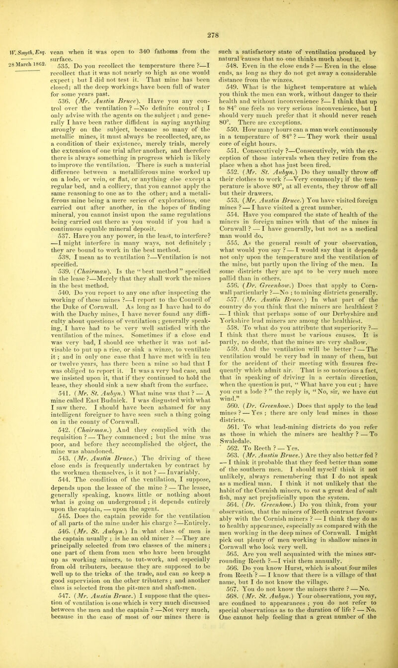 W.Siwjth,Esq. vean when it was open to 340 fathoms from the surface. 28 March 1862. ^g^^ Do you recollect the temperature there?—I recollect that it was not nearly so high as one would expect; but I did not test it. That mine has been closed; all the deep workings have been full of water for some years past. 536. {Mr. Austin Bruce). Have you any con- trol over the ventilation ? —No definite control ; I only advise with the agents on the subject ; and gene- rally I have been rather diffident in saying anything strongly on the subject, because so many of the metallic mines, it must always be recollected, are, as a condition of their existence, merely trials, merely the extension of one trial after another, and therefore there is always something in progress which is likely to improve the ventilation. There is such a material difference between a metalliferous mine worked up on a lode, or vein, or flat, or anything else except a regular bed, and a colliery, that you cannot ajjply the same reasoning to one as to the other; and a metali- ferous mine being a mere series of explorations, one carried out after another, in the hopes of finding mineral, you cannot insist upon the same regulations being carried out there as you would if you had a continuous equable mineral deposit. 537. Have you any power, in the least, to interfere? —I might interfere in many ways, not definitely ; they are bound to work in the best method. 538. I mean as to ventilation ?—Ventilation is not specified. 539. (Chairman). Is the  best method  specified in the lease ?—Merely that they shall work the mines in the best method. 540. Do you report to any one after inspecting the working of these mines ?—T report to the Council of the Duke of Cornwall. As long as I have hail to do with the Duchy mines, I have never found any diffi- culty about questions of ventilation ; generally speak- ing, I have had to be very well satisfied with the ventilation of the mines. Sometimes if a close end was very bad, I should see whether it was not ad- visable to put up a rise, or sink a winze, to ventilate it ; and in only one case that I have met with in ten or twelve years, has there been a mine so bad that I was obliged to report it. It was a very bad case, and we insisted upon it, that if they continued to hold the lease, they should sink a new shaft from the surface. 541. {Mr. St. Auhi/n.) What mine was that ? — A mine called East Budnick. I was disgusted with what I saw there. I should have been ashamed for any intelligent foreigner to have seen such a thing going on in the county of Cornwall. 542. {Chairman.) And they complied with the requisition ? — They commenced ; but the mine was poor, and before they accomplished the object, the mine was abandoned. 543. {31r. Austin Bruce.) The driving of these close ends is frequently undertaken by contract by the workmen themselves, is it not ? — Invariably. 544. The condition of the ventilation, I suppose, depends upon the lessee of the mine ? — The lessee, generally speaking, knows little or nothing about what is going on underground ; it depends entirely upon the captain, — upon the agent. 545. Does the captain provide for the ventilation of all parts of the mine under his charge ?—Entirely. 546. {Mr. St. Aubyn.) In what class of men is the captain usually ; is he an old miner ? —They are principally selected from two classes of the miners ; one part of them from men who have been brought up as working miners, to tut-work, and especially from old tributers, because they are supposed to be well up to the tricks of the trade, and can so keep a good supervision on the other tributers ; and anotlaer class is selected from the pit-men and shaft-men. 547. {Mr. Austin Bruce.) I suppose that the ques- tion of ventilation is one which is very much discussed between the men and the captain ? —Not very much, because in the case of most of our mines there is such a satisfactory state of ventilation produced by natural causes that no one thinks much about it. 548. Even in the close ends ? — Even in the close ends, as long as they do not get away a considerable distance from the winzes. 549. What is the highest temperature at which you think the men can work, without danger to their health and without inconvenience ?— I think tliat up to 84° one feels no very serious inconvenience, but I should very much prefer that it should never reach 80°. There are exceptions. 550. How many hours can a man work continuously in a tempei'ature of 84° ? — They work their usual core of eight hours. 551. Consecutively ?—Consecutively, with the ex- ception of those intervals when they retire from the place when a shot has just been fired. 552. {Mr. St. Auhyn.) Do they usually throw off their clothes to work ?—Very commonly; if the tem- perature is above 80°, at all events, they throw off all but their drawers. 553. {Mr. Austin Bruce.) You have visited foreign mines ? — I have visited a great number. 554. Have you compared the state of health of the miners in foreign mines with that of the mines in Cornwall ? — I have generally, but not as a medical man would do. 555. As the general result of your observation, what would you say ? — I would say that it depends not only upon the temperature and the ventilation of the mine, but partly upon the living of the men. In some districts they are apt to be very much more pallid than in others. 556. {Dr. Greenhoiv.) Does that apply to Corn- wall particularly ?—No ; to mining districts generally. 557- {Mr. Austin Bruce.) In what part of the country do you think that the miners are healthiest ? — I think that perhaps some of our Derbyshire and Yorkshire lead miners are among the healthiest. 558. To what do you attribute that superiority ?— I think that there must be various causes. It is partly, no doubt, that the mines are very shallow. 559. And the ventilation will be better ? — The ventilation would be very bad in many of them, but for the accident of their meeting with fissures fre- quently which admit air. That is so notorious a fact, that in speaking of driving in a certain direction, when the question is put,  What have you cut ; have you cut a lode ?  the reply is,  No, sir, we have cut wind. 560. {Dr. Greenhoio.) Does that apply to the lead mines ? — Yes ; there are only lead mines in those districts. 561. To what lead-mining districts do you refer as those in which the miners are healthy ? — To Swaledale.  562. To Reeth ? — Yes. 563. {Mr. Austin Bruce.) Are they also better fed ? — I think it probable that they feed better than some of the southern men. I should myself think it not unlikely, always remembering that I do not speak as a medical man. I think it not unlikely that the habit of the Cornish miners, to eat a great deal of salt fish, may act prejudicially upon the system. 564. {Dr. Greenhow.) Do you think, from your observation, that the miners of Reeth contrast favour- ably with the Cornish miners ? — I think they do as to healthy .appearance, especially as compared with the men working in the deep mines of Cornwall. I might pick out plenty of men working in shallow mines in Cornwall who look very well. 565. Are you Avell acquainted with the mines sur- rounding Reeth ?—I visit them annually. 566. Do you know Hurst, which is about'four miles from Reeth ? — I know that there is a village of that name, but I do not know the village. 567. You do not know the miners there ? — No. 568. {Mr. St. Aubyn.) Your observations, you say, are confined to appearances ; you do not refer to special observations as to the duration of life ? — No. One cannot help feeling that a great number of the