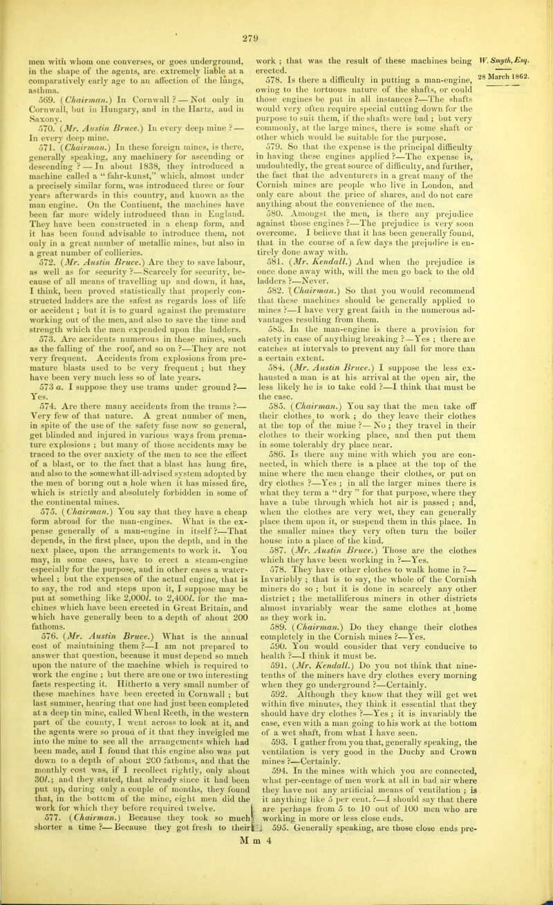 meu witii whom oue converses, or goes underground, iu the shape of the agents, are. extremely liable at a comparatively early age to an affection of the lungs, asthma. 569. {Chairman.) In Cornwall? — Not only in Cornwall, but in Hungary, and in the Hartz, aud in Saxony. 070. (Mr. Austin Bruce.) In every deep mine ? — In every deep mine. 071. {Chairriuni.) In these foreign mines, is there, generally speaking, any machinery for ascending or descending? — In about 1838, they introduced a machine called a  fahr-kunst,' which, almost under a precisely similar form, was introduced three or four years afterwards in this country, and known as the man engine. On the Continent, the machines have been far more widely introduced than in England. They have been constructed in a cheap form, and it has been found advisable to introduce them, not only in a great number of metallic mines, but also in a great number of collieries. 572. {Mr. Austin Bruce.) Are they to save labour, as well as for security ?—Scarcely for security, be- cause of all means of travelling up and down, it has, I think, been proved statistically that properly con- structed ladders are the safest as regards loss of life or accident ; but it is to guard against the premature working out of the men, and also to save the time and strength which the men expended upon the ladders. 573. Are accidents numerous in these mines, such as the falling of the roof, and so on ?—They are not very frequent. Accidents from explosions from pre- mature blasts used to be very frequent ; but they have been very much less so of late years. 573 a. I suppose they use trams under ground ?— Yes. 574. Are there many accidents from the trams ?— Very few of that nature. A great number of men, in spite of the use of the safety fuse now so general, get blinded and injured in various ways from prema- ture explosions ; but many of those accidents may be traced to the over anxiety of the meu to see the effect of a blast, or to the fact that a blast has hung fire, and also to the somewhat ill-advised system adopted by the men of bormg out a hole when it has missed fire, which is strictly and absolutely forbidden iu some of the continental mines. 575. {Chairman.) You say that they have a cheap form abroad for the man-engines. What is the ex- pense generally of a man-engine in itself ?—That depends, in the first place, upon the depth, and in the next place, upon the arrangements to work it. You may, in some cases, have to erect a steam-engine especially for the purpose, and in other cases a water- wheel ; but the expenses of the actual engine, that is to say, the rod and steps upon it, I suppose may be put at something like 2,000/. to 2,400/. for the ma- chines which have been erected in Great Britain, and which have generally been to a depth of ahout 200 fathoms. 576. {Mr. Austin Bruce.) What is the annual cost of maintaining them ?—I am not prepared to answer that question, because it must depend so much upon the nature of the machine which is required to work the engine ; but there are one or two interesting facts respecting it. Hitherto a very small number of these machines have been erected in Cornwall ; but last summer, hearing that one had just been completed at a deep tin mine, called Wheal Reeth, in the western part of the county, I went across to look at it, and the agents were so proud of it that they inveigled me into the mine to see all the arrangements which had been made, aud I found that this engine also was put down to a depth of about 2C0 fathoms, and that the monthly cost was, if I recollect rightly, only about 30/.; and they stated, that already since it had been put up, during only a couple of months, they found that, in the bottom of the mine, eight men did the work for which they before required twelve. 577. {Chairman.) Because they took so much shorter a time ?— Because they got fresh to their 28 March 1862 work; that was the result of these machines being W.Smyth, Esq erected. 578. Is there a difficulty in putting a man-engine, owing to the tortuous nature of the shafts, or could those engines be put in all instances ?—The shafts would very often require special cutting down for the purpose to suit them, if the shafts were bad ; but very comnaonly, at the large mines, there is some shaft or other which would be suitable for the purpose. 579. So that the expense is the principal difficulty in having these engines applied ?—The expense is, undoubtedly, the great source of diflQculty, and further, the fact that the adventurers in a great many of the Cornish mines are people who live in London, and only care about the price of shares, and do not care anything about the convenience of the men. 580. Amongst the men, is there any prejudice against those engines ?—The prejudice is very soon overcome. I believe that it has been generally found, that in the course of a few days the prejudice is en- tirely done away with. 581. {3Ir. Kendall.) And when the prejudice is once done away with, will the men go back to the old ladders ?—Never. 582. {Chairman.) So that you would recommend that these machines should be generally applied to mines ?—I have very great faith in the numerous ad- vantages resulting from them. 583. In the man-engine is there a provision for batety in case of anything breaking ?—Yes ; there are catches at intervals to prevent any fall for more than a certain extent. 584. {Mr. Austin Bruce.) I suppose the less ex- hausted a man is at his arrival at the open air, the less likely he is to take cold ?—I think that must be the case. 585. (^Chairman.) You say that the meu take off their clothes to work ; do they leave their clothes they travel in their and then put them at the top o^ the mine ?— No clothes to their working place, in some tolerably dry place near. 586. Is there any mine with which you are con- nected, in which there is a jjlace at the top of the mine where the men change their clothes, or put on dry clothes ?—Yes ; in all the larger mines there is what they term a  dry  for that purpose, where they have a tube through which hot air is passed ; and, when the clothes are very wet, they can generally place them upon it, or suspend them in this place. In the smaller mines they very often turn the boiler house into a place of the kind. 587. {Mr. Austin Bruce.) Those are the clothes which they have been working in ?—Yes. 578. They have other clothes to walk home in ?— Invariably ; that is to say, the whole of the Cornish miners do so ; but it is done in scarcely any other district; the metalliferous miners in other districts almost invariably wear the same clothes at ^home as they work in. 589. (Chairman.) Do they change their clothes completely in the Cornish mines ?—Yes. 590. You would consider that very conducive to health ?—I think it must be. 591. {Mr. Kendall.) Do you not think that nine- tenths of the miners have dry clothes every morning when they go underground ?—Certainly. 592. Although they know that they will get wet within five minutes, they think it essential that they should have dry clothes ?—Yes ; it is invariably the case, even with a man going to his work at the bottom of a wet shaft, from what I have seen. 593. I gather from you that, generally speaking, the ventilation is very good in the Duchy and Crown mines ?—Certainly. 594. In the mines with which you are connected, what per-centage of men work at all in bad air where they have not any artificial means of ventilation ; is it anything like 5 per cent. ?—I should say that there i are perhaps from 5 to 10 out of 100 men who are I working in more or less close ends. ISJ 595. Generally speaking, are those close ends pre-