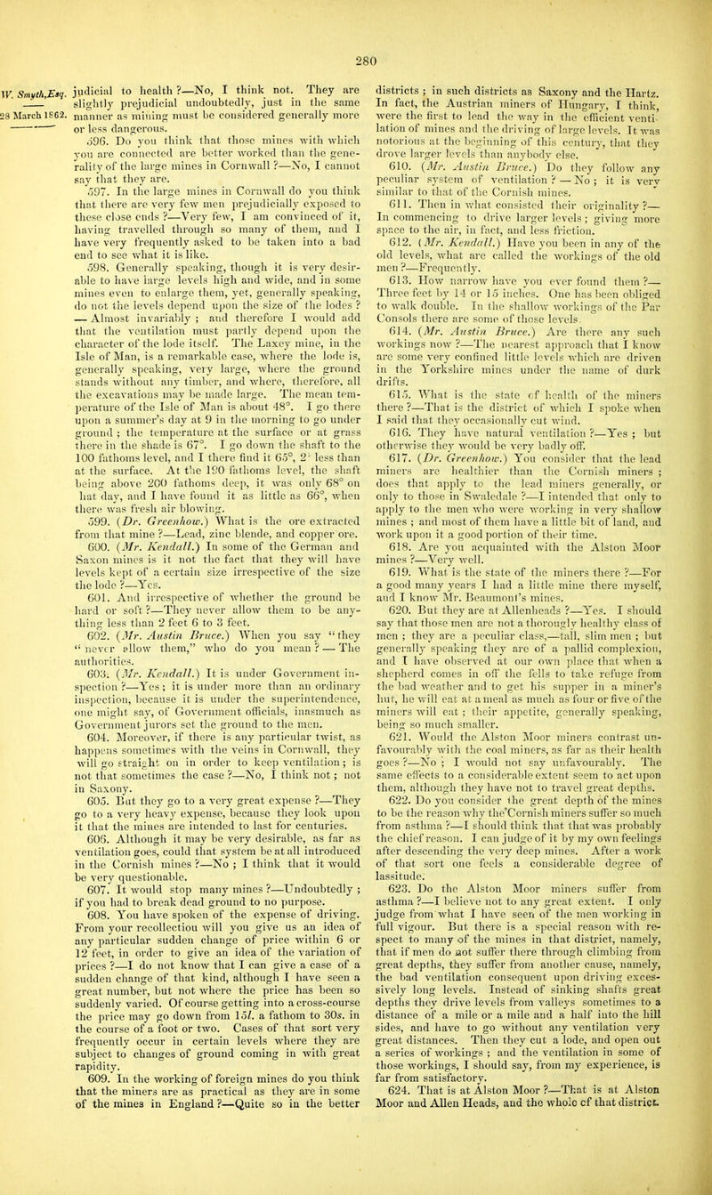 W. Smyth,E»q. judicial to health ?—No, I think not. They are ' slightl)-- prejudicial undoubtedly, just in the same 23 March 1S62. nianner as miiiinj^ must be considered generally more or less dangerous. 696. Do you think that those mines Avith which you are connected are better Avorked than tlie gene- rality of the large mines in Cornwall ?—No, I cannot say that they are. 597. In the large mines in Cornwall do you think that there are very few men prejudicially exposed to these close ends ?—Verj^ few, I am convinced of it, having travelled through so many of them, and I have very frequently asked to be taken into a bad end to see what it is like. .598. Generally speaking, though it is very desir- able to have large levels high and wide, and in some mines even to enlarge them, yet, generally speaking, do not the levels depend upon the size of the lodes ? — Almost invariably; and therefore I would add that the ventilation must partly depend upon the character of the lode itself. The Laxey mine, in the Isle of Man, is a remarkable case, where the lode is, generally speaking, very large, Avhere the ground stands without any timber, and where, therefore, all the excavations may be made large. The mean tem- perature of the Isle of Man is about 48°. I go there upon a summer's day at 9 in the morning to go under ground ; the temperature at the surface or at grass there in the shade is 67°. I go down the shaft to the 100 fathoms level, and I there find it 65°, 2' less than at the surface. At the 190 fathoms level, the shaft being above 200 fathoms deep, it was only 68° on hat day, and I have found it as little as 66°, when there was fresh air blowing. 599. {Dr. Greenhow.) What is the ore extracted from that mine ?—Lead, zinc blende, and copper ore. 600. {Mr. Kendall.) In some of the German and Saxon mines is it not the fact that they will have levels kept of a certain size irrespective of the size the lode ?—Yes. 601. And irrespective of whether the ground be liard or soft ?—They never allow them to be any- thing less than 2 feet 6 to 3 feet. 602. {Mr. Austin Bruce.) When you say they  never allow them, who do you mean ? — The authorities. 603. {3Ir. Kendall.) It is under Government in- spection ?—Yes; it is under more than an ordinary inspection, because it is under the superintendence, one might say, of Government oflicials, inasmuch as Government jurors set the ground to the men. 604. Moreover, if there is any particular twist, as happens sometimes with the veins in Cornwall, they will go straight on in order to keep ventilation ; is not that sometimes the case ?—No, I think not; not in Saxony. 605. But they go to a very great expense ?—They go to a very heavy expense, because they look upon it that the mines are intended to last for centuries. 605. Although it may be very desirable, as far as ventilatioia goes, could that system be at all introduced in the Cornish mines ?—No ; I think that it would be very questionable. 607. It Avould stop many mines ?—Undoubtedly ; if you had to break dead ground to no purpose. 608. You have spoken of the expense of driving. From your recoUectiou Avill you give us an idea of any particular sudden change of price within 6 or 12 feet, in order to give an idea of the variation of prices ?—I do not know that I can give a case of a sudden change of that kind, although I have seen a great number, but not where the price has been so suddenly varied. Of course getting into a cross-course the price may go down from 15/. a fathom to 305. in the course of a foot or tAvo. Cases of that sort very frequently occur in certain levels where they are subject to changes of ground coming in with great rapidity. 609. In the working of foreign mines do you think that the miners are as practical as they are in some of the mines in England ?—Quite so in the better districts ; in such districts as Saxony and the Hartz. In fact, the Austrian miners of Hungary, I think, Avere the first to lead the Avay in the efficient venti- lation of mines and the driving of large levels. It AA-as notorious at the beginning of this centurj-, that they drove larger levels than anybody else. 610. {3Ir. Austin Bruce.) Do they foUoAv any peculiar system of ventilation ? — No ; it is verv similar to that of the Cornish mines. 611. Then in Avhat consisted their originality?— In commencing to drive larger levels; giviuff more space to the air, in fact, and less friction. 612. (Mr. Kendall.) Have you been in any of the old levels, Avhat are called the Avorkings of the old men ?—Frequently. 613. How narrow have you ever found them ?— Three feet by 14 or 15 inches. One has been obliged to Avalk double. In the shalloAv Avorkings of tlic Par Consols there are some of those levels. 614. {Mr. Austiti Bruce.) Are there any such Avorkings noAV ?—The nearest approach that I knoAv are some very confined little levels Avhich are driven in the Yorkshire mines under the name of durk drifts. 615. What is the state cf health of the miners there ?—That is the district of AAdiich I spoke Avhen I said that they occasionally cut Avind. 616. They have natural ventilation?—Yes; but otherAvise they Avould be very badly off. 617. {Dr. Green/tow.) You consider that the lead miners are healthier than the Cornish miners ; does that apply to the lead miners generally, or only to those in SvA^aledale ?—I intended tliat only to apply to the men Avho Avere Avorking in very shalloAT mines ; and most of them have a little bit of land, and Avork upon it a good portion of their time. 618. Are you acquainted with the Alston Moor mines ?—Very Avell. 619. What is the state of the miners there ?—For a good many years I had a little mine there myself, aud I know Mr. Beaumont's mines. 620. But they are at AUenheads ?—Yes. I should say that those men are not a tliorougly healthy class of men ; they are a peculiar class,—tall, slim men ; but generally speaking they are of a pallid complexion, and I have obserA'ed at our OAvn place that Avhen a shepherd comes in off the fells to take refuge from the bad AA^eather and to get his supper in a miner's hut, he Avill eat at a meal as much as four or five of the miners Avill eat ; their appetite, generally speaking, being so much smaller. 621. Would the Alston Moor miners contrast un- favourably Avith the coal miners, as far as their health goes ?—No ; I Avould not say unfaA'ourably. The same effects to a considerable extent seem to act upon them, although they have not to traA'el great depths. 622. Do you consider the great depth of the mines to be the reason Avhy the'Cornish miners suffer so much from asthma ?—I should think that that Avas probably the chief reason. I can judge of it by my OAvn feelings after descending the vei y deep mines. After a Avork of that sort one feels a considerable degree of lassitude: 623. Do the Alston Moor miners suffer from asthma ?—I belicA'e not to any great extent. I only judge from Avhat I haA'e seen of the men Avorking in full vigour. But there is a special reason Avith re- spect to many of the mines in that district, namely, that if men do aot suffer there through climbing from great depths, they suffer from another cause, namely, the bad ventilation consequent upon driving exces- sively long levels. Instead of sinking shafts great depths they drive levels from valleys sometimes to a distance of a mile or a mile and a half into the hill sides, and haA'e to go Avithout any ventilation very great distances. Then they cut a lode, and open out a series of Avorkings ; and the ventilation in some of those Avorkings, I should say, from my experience, is far from satisfactory. 624. That is at Alston Moor ?—That is at Alston Moor and Allen Heads, aud the whole cf that district.