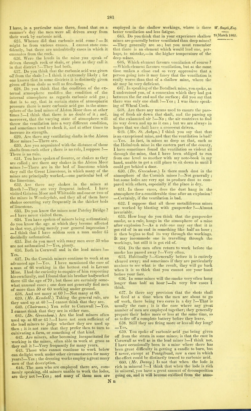 I have, in a particular mine there, found that on a summer's day the men were all driven away from their Avork by carbonic acid. 625. Whence did that carbonic acid come ? — It might be from various causes. I cannot state con- fidently, but there are undoubtedly cases in which it emanates from the rock. 62G. Were the levels in the mine you speak of driven Ihrough rock or shale, or i)Iate as they call it in that district ?—They had both. GST. Do you think that the carbonic acid was given OiTfrom the shale ?—I think it extremely likely ; for one know!^ that in some districts it is distinctly given given oif from shale as well as tire-damp. 628. Do you think that the condition of the ex- ternal atmosphere modifies the condition of the internal atmosphere as regards carbonic acid gas ; that is to say. that in certain states of atmospheric pressure there is more carbonic acid gas in the atmo- sphere of the lead mines of Alston Moor than at otlier times ?—I think that there is no doubt of it; and, moreover, that the varying state of atmosphere will throw the ventilation into a very different condition, and sometimes tend to check it, and at other times to increase its strength. 629. Are there any ventilating shafts in the Alston Moor mines ?—There are. 630. Are you acquainted with the distance of those fehafts from each other ; there is no rule, I suppose ?— There is no rule. 631. You have spoken of fissures, or shakes as they are called ; are there any shakes iu the Alston Moor mines ?—There are in the bed of limestone which they call the Great Limestone, in Avhich many of the mines are principally worked,—one particular bed of the limestone. 632. Are there any shakes in the mines at Keetli ?—Tliey are very frequent indeed. I have visited Grinton Moor and Whitaside and one or two of the mines iu Wensleydale, and they all of them have shakes occurring very frequently in the thicker beds of limestone. 633. Do you know the mines near Pateley Bridge ? .—I have never visited them. 634. You have spoken of miners being asthmatical; do you know the age at which they become affected in that way, giving merely your general impression ? I think that I have seldom seen a man under 45 decidedly asthmatical. 63o. But do you meet with many men over 50 who are not asthmatical ?—Yes, plenty. 636. Both in Cornwall and in the lead mines ?— Yes. 637. Do the Cornish miners continue to work at an advanced age ?—Yes. I have mentioned the case of a man of 66 working in the hottest end in Levant Mine. I had the curiosity to enquire of him respectinof his own fam ily, and I found that his brother hadjworked there till the age of 70 ; but those are certainly some- what unusual cases ; one does not generally find men of more than 50 or 60 working under ground. 638. And not many at 60 ?—Not many at 60. 639. {Mr. Kendall.) Taking the general rule, are they used up at 40 ?—I cannot think that they are. 640. {Chairman.) You refer to Cornwall?—Yes. I cannot think that they are in either case. 641. {Dr. Greenhow.) Are the lead miners often used up at 40 or 45 ?—I have not seen sufficient of the lead miners to judge whether they are used up then ; it is not rare that they prefer then to turn to cultivating a farm, or something of that kind. 642. Are miners, after becoming incapacitated for working in the mines, often able to work at grass as they call it ?—Very frequently for many years. 643. Those who cannot continue to Avork below can do light work under other circumstances for many years?—Yes ; the dressing works employ a great many men of that description. 644. The men Avho are employed there are, com- monly speaking, old miners unable to work the lodes, are they not ?—Yes ; and many of those men are N employed in the shallow workings, where is there W. Smyth,Esq. better ventilation and less fatigue. 645. Do you think that in your experience shallow 28March 1862. mines are generally better ventilated than deep mines? —They generally are so ; but you must remember that there is an element Avhich would lead one, per- haps, to mistake,—in the higher temperature of the deep mines. 646. Which element favours ventilation of course ? —Which element favours ventilation, but at the same time makes a close end so very oppressive that a person going into it maj^ fancy that the ventilation is really Avorse than that of a shalloAv mine, Avhere the air may be A'cry deficient. 647. In speaking of the Botallack mine, you spoke, as I understood you, of a connexion Avhich they had got betAveen the far end and the surface; did you say that there Avas only one shaft ?—Yes ; I was there speak- ing of Wheal Cock. 648. Are there any means used to ensure the pass- ing of fresh air down that shaft, and the passing up of the exhausted air ?—No ; the air contrives to find its Avay doAvn and up as it can ; but we are always in hopes that Ave shall have a cross-cut driven. 649. {Mr. St. Anbyn.) I think you say that that is an exceptional mine, and that the ventilation is bad? —Yes. In fact, in mines as deep as that, such as the Holmbush mine in the eastern part of the county, I have sometimes found the ventilation so A'iolent all through the mine, that I liaA^e been obliged to run from one level to another with my note-book in my hand, unable to get a still place to sit down in until J could get behind a door. 650. {Dr. Greenhoio.) Is there much dust in the atmosphere of the Cornish mines ?—Not generally ; but some lodes are very apt to produce dust as com- pared Avith others, especially if the place is dry. 651. In those cases, does the dust hang in the atmosphere for a considerable time after an explosion? —Certainly, if the ventilation is bad. 652. I suppose that all these metalliferous mines are Avorked by blasting with gunpoAvder ?—Almost iuA'ariably. 653. How long do you think that the gunpowder smoke, as a rule, hangs in the atmosphere of a mine after explosion ?—As a rule one may say that it is got rid of in an end in something like half an hour ; it then begins to find its Avay through the Avorkings. It may incommode one in traA-elling through the workings, but still it is got rid of. 654. Do the men often return to work before the smoke has passed aAvay ?—Very often. 655. Habitually ?—Generally before it is entirely cleared aAvay; and sometimes if they are particularly anxious to see what is the result, they Avill go back when it is so thick that you cannot see your hand before your face. 656. In some mines Avill the smoke very often hang longer than half an hom- ?—In very fcAV cases I think. 657. Is there any provision that the shots shall be fired at a time when the men are about to go off Avork, there being two cores in a day ?—That is usually the case ; it is the case where any great number of men are employed together; they generally prepare their holes more or less at the same time, so as to fire off a complete battery before they leave. 658. Still they are firing more or less all day long? —Yes. 659. You spoke of carbonic acid gas being given off from the strata in some mines; is that the case in Cornwall as Avell as in the lead mines ?—I think not. I have occasionally been in a mine where there has been great difficulty in getting a candle to burn, but I never, except at Pontgibuad, saw a case in which the effect could be distinctly traced to carbonic acid. 660. {Mr. Davey.) Is not that when the lode is rich in mineral ?—I think that when the lode is rich in mineral, you have a great amount of decomposition going on, and it will become oxidised from the atmo- u