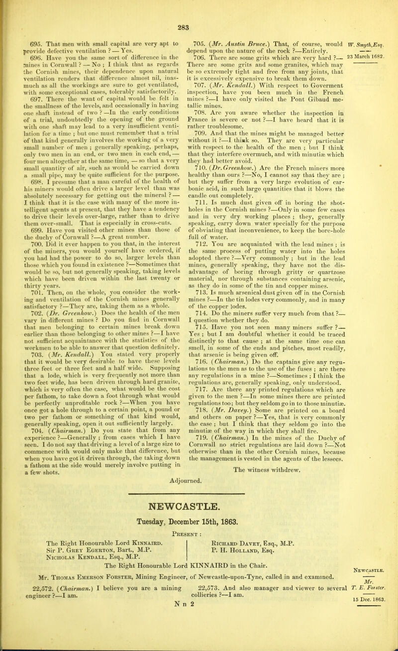 695. That men with small capital are very apt to provide defective ventilation ? — Yes. 696. Have you the same sort of difference in the mines in Cornwall ? — No ; I think that as regards the Cornish mines, their dependence upon natural ventilation renders that difference almost nil, inas- much as all the workings are sure to get ventilated, with some exceptional cases, tolerably satisfactorily. 697. There the want of capital Avould be felt in the smallness of the levels, and occasionally in having one shaft instead of two ? —In the early conditions of a trial, undoubtedly the opening of the ground with one shaft may lead to a very insufficient venti- lation for a time ; but one must remember that a trial of tliat kind generally involves the working of a very small number of men ; generally speaking, perhaps, only two men in an end, or two men in each end, — four men altogether at the same time, — so that a very small quantity of air, such as would be carried down a small pipe, may be quite sufficient for the purpose. 698. I presume that a man careful of tlie health of his miners would often drive a larger level than was absolutely necessary for getting out the mineral ? — I think that it is the case with many of the more in- telligent agents at present, that they have a tendency to drive their levels over-large, rather than to drive them over-small. That is especially in cross-cuts. 699. Have you visited other mines than those of the duchy of Cornwall ?—A great number. 700. Did it ever happen to you that, in the interest of the miners, you would yourself have ordered, if you had had the power to do so, larger levels than those Avhich you found in existence ?—Sometimes that would be so, but not generally speaking, taking levels which have been driven within the last twenty or thirty years. 701. Then, on the whole, you consider the work- ing and ventilation of the Cornish mines generally satisfactory ?—They are, taking them as a Avhole. 702. {Dr. Grcejihow.) Does the health of the men vary in different mines ? Do you find in Cornwall that men belonging to certain mines break down earlier than those belonging to other mines ?—I have not sufficient acquaintance with the statistics of the workmen to be able to answer that question definitely. 703. {3fr. Kendall.) You stated very properly that it would be very desirable to have these levels three feet or three feet and a half wide. Supposing that a lode, which is very frequently not more than two feet wide, has been driven through hard granite, which is very often the case, what would be the cost per fathom, to take down a foot through what would be perfectly unprofitable rock ?—When you have once got a hole through to a certain point, a pound or two per fathom or something of that kind would, generally speaking, open it out sufficiently largely. 704. {Chairman.) Do you state that from any experience ?—Generally ; from cases which I have seen. I do not say that driving a level of a large size to commence with would only make that difference, but when you have got it driven through, the taking down a fathom at the side would merely involve putting in a few shots. 705. {Mr. Austin Bruce.) That, of course, would w. Smyth,Esq. depend upon the nature of the rock ?—Entirely. — 706. There are some grits which are very hard ?— 23 March 1682. There are some grits and some granites, which may be so extremely tight and free from any joints, that it is excessively expensive to break them down. 707. {Mr. Kendall.) With respect to Goverment inspection, have you been much in the French mines ?—I have only visited the Pont Gibaud me- tallic mines. 708. Are you aware whether the inspection in France is severe or not ?—I have heard that it is rather troublesome. 709. And that the mines might be managed better without it ?—I thijik so. They are very particular with respect to the health of the men ; but I think that they interfere overmuch, and with minutiffi which they had better avoid. 710. {Dr.Greenhow.) Are the French miners more * healthy than ours ?—No, I cannot say that they are ; but they suffer from a very large evolution of car- bonic acid, in such large quantities that it blows the candle out completely. 711. Is much dust given off in boring the shot- holes in the Cornish mines ?—Only in some few cases and in very dry working places ; they, generally speaking, carry down water specially for the purpose of obviating that inconvenience, to keep the bore-hole full of water. 712. You are acquainted with the lead mines ; is the same process of putting water into the holes adopted there ?—Very commonly ; but in the lead mines, generally speaking, they have not the dis- advantage of boring through gritty or quartzose material, nor through substances containing arsenic, as they do in some of the tin and copper mines. 713. Is much arsenical dust given off in ttie Cornish mines ?—In the tin lodes very commonly, and in many of the copper lodes. 714. Do the miners suffer very much from that ?— I question whether they do. 715. Have you not seen many miners suffer ?— Yes ; but I am doubtful whether it could be traced distinctly to that cause ; at the same time one can smell, in some of the ends and pitches, most readily, that arsenic is being given off. 716. (Chairman.) Do the captains give any regu- lations to the men as to the use of the fuses ; are there any regulations in a mine ?—Sometimes ; I think the regulations are, generally speaking, only understood. 717. Are there any printed regulations which are given to the men ?—In some mines there are printed regulations too; but they seldom go in to those minutiae. 718. {Mr. Davey.) Some are printed on a board and others on paper ?—Yes, that is very commonly the case ; but I think that they seldom go into the minuticB of the way in which they shall fire. 719. {Chairman.) In the mines of the Duchy of Cornwall no strict regulations are laid down ?—Not otherwise than in the other Cornish mines, because the management is vested in the agents of the lessees. The witness withdrew. NEWCASTLE. Tuesday, December 15t]i, 1863. i^RESENT The Right Honourable Lord Kinnaied. Sir P. Grey Egerton, Bart., M.P. Nicholas Kendall, Esq., M.P. The Right Honourable Lord KINNAIRD in the Chair, Richard Da vet, Esq., M.P. P. H. Holland, Esq. Newcastle. Mr Thomas Emerson Forster, Mining Engineer, of Newcastle-upon-Tyne, called in and examined. Mr. 22,572. {Chairman.) I believe you are a mining 22,573. And also manager and viewer to several T. E. Forster. engineer ?—I am. collieries ?—I am, D^863