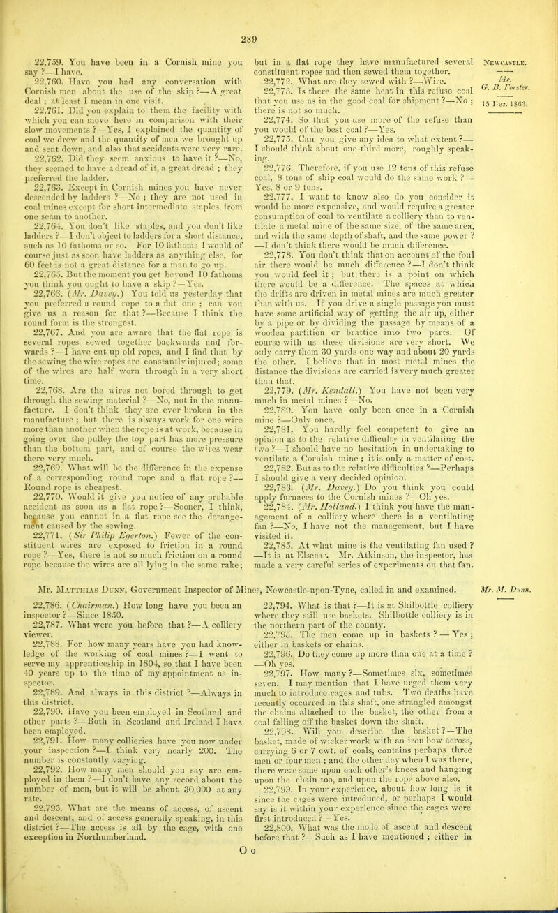 22.759. You have been in a Cornish mine )'ou say ?—I liavo. 22.760. Have you liad any conversation with Cornish men about the use of the skij) ?—A great deal ; at least I mean in one visit. 22.761. Did you explain to them tlie facility witli ■which you can move here in comparison with tlieir slow mo\'cmcnts ?—Yes, I explained the quantity of coal we drew and the quantity of men we brought up and sent down, and also that accidents were very rare, 22.762. Did they seem anxious to liavc it ?—No, they seemed to have a dread of it, a great dread ; they preferred the ladder. 22.763. Except in Cornish mines you have never descended by ladders ?—-No ; they are not used in coal mines except for short intermediate staples from one seam to auolher. 22.764. Yon don't like staples, and you don't like ladders ?—I don't object to ladders for a short distance, such as 10 fathoms or so. For 10 fathoms I would of course just as soon have ladders as anything else, for 60 feet is not a great distance for a man to go np. 22.765. But tlse moment you get be) ond 10 fathoms you think yon ought to have a skip ? — Yes. 22.766. (Mr. Davqi.) You told us yesterday that you preferred a round rope to a flat one ; can von give us a reason for that ?—Because I think the round form is the strongest. 22.767. And you are aware that the flat rope is several ropes sewed together backwards and for- Avards ?—1 have cut up old ropes, and I find that by the sewing the wire ropes are constantly injured; some of the wires are half worn through in a very short time. 22.768. Are the wires not bored through to get through the sewing material ?—No, not in the manu- facture. I don't think they are ever broken in the manufacture ; but there is always work for one wire more than another when the rope is at work, because in going over the pulley the top part has more pressure than the bottom part, and of course the wires wear there very much. 22.769. What Avill be the difference in the expense of a corresponding round rope and a flat roi:e ?— Round rope is cheapest. 22.770. Would it give you notice of any probable accident as soon as a flat rope ?-—Sooner, I think, because you cannot in a flat rope see the derange- ment caused by the sewing. 22.771. (Sir Philip Egcrtoii.) Fewer of tlie con- stituent wires are exjiosed to friction in a round rope ?—Yes, there is not so much friction on a round rope because the wires are all lying in the same rake; but in a flat rope they have manufactured several Newcastle. constituent ropes and then sewed them together. 22.772. What are they sewed with ?_Wire. ^-'p 22.773. Is there the same heat in this refuse coal ^- -^.^/sfer that you use as in the good coal for shipment ?—No ; j - j.^, jgg^ tliere is not so much. 22.774. So tluit you use more of the refuse than }'on would of the best coal ?—Yes. 22.775. Can you give any idea to what extent ?— I should think about one-third more, roughly speak- ing- 22.776. Therefore, if you use 12 tons of this refuse coal, 8 tons of ship coal would do the same v^ork ?— Yes, 8 or 9 tons. 22.777. I want to know also do you consider it Avonld be more expensive, and would require a greater consumption of coal to ventilate a colliery than to ven- tilate a metal mine of the same size, of the same area, and with the same depth of shaft, and the same power ? —I don't think there would be much difference. 22.778. You don't thiid: tliaton account of the foul air there Avould be much' ditference ?—I don't think you would feel it ; but there is a point on which tliere would be a difference. The spaces at Avhich the drifts arc driven in metal mines are much greater than with us. If you drive a single p;issageyon must have some artificial way of getting the air uj), either by a pipe or by dividing the passage by means of a wooden partition or brattice into two parts. Of course with us these divisions are very short. We only carry them 30 yards one way and about 20 yards the other. I believe that in most metal mines the distance the divisions are carried is very much greater than that. 22.779. (i/r. Kendall.) You have not been very much in metal mines ?—No. 22.780. You have only been once in a Cornish mine ?—Only once. 22.781. You hardly feel competent to give an opinion as to the relative difficulty in ventilating the two ?—I should have no hesitation in undertaking to A'entilate a Cornish mine ; it is only a matter of cost. 22.782. But as to the relative diflieulties ?—Perhaps I should give a very decided opinion. 22.783. (Mr. Dave//.) Do you tliink you could apply furnaces to the Cornish mines ?—Oh yes. 22.784. (3Ir. Holland.) I think you have the man- agement of a colliery Avhero there is a ventilating fan ?—No, I have not the management, but I have visited it. 22.785. At what mine is the ventilating fan used ? —It is at Elsecar. Mr. Atkinson, the inspector, has made a very careful series of experiments on that fan. Mr. Matthias Dunn, Government Inspector of Mi: 22.786. (Chairman.~) How long have you been an inspector ?—Since 1850. 22.787. What were you before that ?—A colliery viewer. 22.788. For how many years have you had know- ledge of the working of coal mines ?—1 went to serve my apprenticeship in 1804, so that I have been 40 years up to the time of my appointment as in- spector. 22.789. And always in this district ?—Always in this district. 22.790. Have you been employed in Scotland and other parts ?—Both in Scotland and Ireland I have been employed. 22.791. How mancollieries have you now under .your inspection ?—I think very nearly 200. The number is constantly varj'ing. 22.792. How many men should you say are em- ployed in them ?—I don't have any record about the number of men, but it will be about 30,000 at any rate. 22.793. What are the means of access, of ascent and descent, and of access generally speaking, in this district ?—The access is all by the cage, with one exception in Northunaberland. 0 les, Newcastle-upon-Tyne, called in and examined. Mr. M. Dunn. 22.794. What is that ?—It is at Shilbottle colliery AA'here they still use baskets. Shilbottle colliery is in the northern part of the county. 22.795. The men come up in baskets ? —• Yes ; either in baskets or chains. 22.796. Do they come up more than one at a time ? —Oh yes. 22.797. How many ?—Sometimes six, sometimes seven. I may mention that I have urged them very much to introduce cages and tubs. Two deaths have recently occurred in this shaft, one strangled amongst the chains altached to the basket, the other from a coal falling olF the basket down the shaft. 22.798. Will you describe the basket ?—The basket, made of wicker work with an iron bow across, carrying 6 or 7 cwt. of coals, contains perhaps three men or lour men ; and the other day when I was there, there were some upon each other's knees and lianging upon the chain too, and upon the rope, above also. 22.799. In your experience, about how long is it since the C:)ges Avere introduced, or perhaps I Avould say is it within your experience since the cages Avere first introduced ?—Yes. 22.800. What Avas the mode of ascent and descent before that ?--Such as I have mentioned ; either in 0