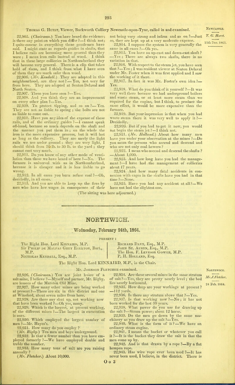Thomas G. Hurst, Viewer, BackAvorth Colliery Newcastle-upon-Tyne, called in and examined. 22,90.3. (Chairmmi.) You liavc heard the evidence; is there any point on which you difE-r ?—I think not; I (piite concur in everytliing those gentlemen have said. I might state as regai'ds guides in shafts, that I believe rails are becoming more general than they were ; I mean iron rails instead of wood. I think that in these large collieries in Northumberland they will become very general. There is a cli]) that takes hold of them, and I think from what I have seen of them they are nmeli safer thiin wood. 22.906. (jlr. KendaU.) They are adopted in this nelglibourliood, arc they not? — Yes, not very far from here. They are adopted at Seaton Delaval and Nortli Seaton. 22.907. These you have seen ?—Yes. 22.908. And you think they arc an improvement on every other plan ?—Yes. 22.909. To protect tipping, and so on?—Yes. They are not so liable to spring ; the bolts are not so liable to come out. 22.910. Have you any idea of the expense of these rails, and of the ordinary guides ?—I cannot speak oti-hand, because so nmch depends on the shaft and the manner you put them in ; on the whole tlie iron is the more expensive ])rocess, but it will last a.s long as the colliery. They are merly the light rails we use under ground ; they are very light, I should think from 20 lb. to 30 lb. to the yard ; they cannot cost very muci!. 22.911. Do you know of any other mode of venti- lation than those we have heard of here ?—No. The furnace is universal Avith us in Northumberland, because it is cheaper and it is less liable to go wrong. 22.912. In all cases you burn refuse coal ?—Oh, decidedly, in all cases. 22.913. And you arc able to keep up the fires by men who have low Avages in consequence of their (The sitting was not being very strong and infirm and so on ?—Just so, they are kept nj) at a very moderate expense. 22.914. 1 suppose the system is very generally the same in all cases ?—Oh yes. 22.915. You have an up-cast and down-cast shaft ? —Yes ; There are always two shafts, there is no variation in tliat. 22.916. With respect to the steam jet, you have seen that ?—Yes ; I was resident viewer at Seaton Delaval under Mr. Foster when it Avas first applied and I saw the Avorking of it there. 22.917. In fact it Avas Mr. Foster's OAvn idea?— Yes. 22.918. What do you think of it yourself ?—It was A'cry AA'ell there because Ave had underground boilers and \vaste steam, or at least more steam than we required for the engine, but 1 think, to produce the same effect, it would be more expensive than the furnace. 22.919. But your impression is that Avhen you had Avaste steam there it Avas very A\'ell to apply it ?— Decidedl3^ 22.920. But if you had to get it noAA'', you Avould not begin the steam jet ? —I think not. 22.921. [Mr. Holland.) About hoAV many men have you under your observation at the mines ?—Do you mean the ])ersons Avho ascend and descend and Avho are not only coal-hcAvers ? 22.922. I mean Avho ascend and descend the shafts ? —About 1,000. 22.923. And hoAv long have you had the manage- ment ?—I have had .the management of collieries about 17 years. 22.924. And hoAV many fatal accidents in con- nexion Avitli cages in tlie shafts have you had in that time ?—None. 22.925. Have you had any accident at all?—We haA'c not had the sliglitest one. here adjourned.) Newcastle. T. G. Hurst. ISth Doc. 18G3. NORTHWICH. Wednesday, February 24th, 1864. PRESENT The Right Hon. Lord Kinnaird, M.P. Sir Philip Malpas Guey Egkkton, Bart. M.P. Nicholas Kendall, Esq., M.P. Richard Davy, Esq., M.P. John St. Aubyn, Esq., M.P. The Hon. F. Leveson Goaa^er, P. II. Holland, Esq. M.P. The Right Hon. Lord KINNAIRD, M.P., in the Chair. Mr. Johnson Fletcher examined. 22.926. {Chairman.) You are joint lessee of a salt mine, I believe ?—Myself and partnei', Mr. Rigby. are lessees of the Marston Old Mine. 22.927. HoAv many other mines are being Avorked at present ?—There are six in this district and one at Winsford, about seven miles from here. 22.928. Are there any shut up, not Avorking now that have been worked ?—Oh yes, many. 22.929. Which is the largest, at present Avorking, of the different mines ?—The largest in excavation is ours. 22.930. Which employed the largest number of men ?—Mr. Hayes's. 22.931. HoAv many do you employ ? (il/r. Righy.) Ten men and boys underground. 22.932. Is that a fcAver number than you have em- ployed formerly ?—We have employed double and treble the number. 22.933. HoAV many tons of salt are you raising annually ? {Mr. Fletcher.) About 10,000. o 22.934. Are these several mines in the same stratum of salt ?—Yes, they are pretty nearly level ; the bed lies nearly horizontal. 22.935. IIoAv deep are your Avorkings at present ? — 112 yards. 22.936. Is there any stratum above that ?—Yes. 22.937. Is that Avorking now ?—No ; it has not been Avorked for the last 50 years. 22.938. What poAA^er do you use for draAving up the salt ?—Steam poAver; about 12 horse. 22.939. Do the men go down by the same ma- chinery as you draAv up the salt ?—Yes. 22.940. What is the form of it?—We have an ordinary steam engine. 22.941. I meant the bucket or AA'hatever you call it ?—It is the bucket they draAv the salt in that the men come up by. 22.942. And is that draAvn by a rope ?—By a flat hempen rope. 22.943. Has Avire rope ever been used ?—It has never been used, I believe, iu the district. There is 0 3 NoRTnAvicn. Mr. J.Fletcher. 24 ?eb. 18C4.