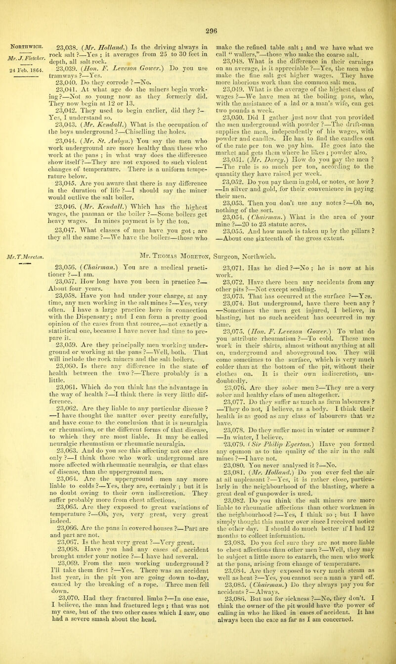 North wiCH. Mr. J. Fletcher. 24 Teb. 1864. 23.038. {Mr. Hollmid.) Is the driving always in rock salt ?—Yes ; it averages from 25 to 30 feet in depth, all salt rock. 23.039. {Hon. F. Levcson Goiver.) Do you use tramways ?—Yes. 23.040. Do they corrode ?—No. 23.041. At what age do the miners begin v>^ork- ing?—Not so young now as they formerly did. Tliey now begin at 12 or 13. 23.042. They used to begin earlier, did they ?- Yes, I understand so. 23.043. {Mr. Kendall.) What is the occupation of the boys underground ?—Chiselling the holes. 23.044. {Mr. St. Anhijn.) You say the men Avho work underground are more healthy than those who worlv at tlie pans ; in wliat Avay does tlie difference show itself ?—They are not exposed to such violent changes of temperature. There is a uniform tempe- rature below. 23.045. Are you aAvare that there is any difference in the duration of life ?—I should say the miner would outlive the salt boiler. 23.046. {Mr. Kendall.) Which has the highest wages, the panman or the boiler ?—Some boilers get heavy wages. In mines payment is by the ton. 23.047. What classes of m.en have you got; are they all the same ?—We have the boilers—those who make the refined table salt ; and we have what Ave call  Avallers,—those Avho make the coarse salt. 23.048. What is the difference in their earnings on an average, is it appreciable ?—-Yes, the men Avho make tlie fine salt get higher Avages. Tliey have more laborious Avork than the common salt men. 23.049. What is the average of the higliest class of wages ?—We have men at the boiling pans, avIio, Avith the assistance of a lad or a man's Avife, can get tAvo pounds a Aveek. 23.050. Did I gather just noAv that you provided the men undergrouud Avith powder ?—Tiro drift-man supplies the men, independently of his Avages, Avith powder and candles. He has to find the caudles out of the rate per ton we pay him. He goes into the market and gets them Avliere he likes ; powder also. 23.051. {31r. Darcy.) Hoav do you pay the men ? —The rule is so much per ton, according to the quantity they liave raised per Aveek. 23.052. Do you pay them in gold, or notes, or Iiow ? —In silver and gold, for their convenience in paying their men. 23.053. Then you don't use any notes ?—Oh no, nothing of the sort. 23.054. {Chairman.) What is the area of your mine ?—20 to 23 statute acres. 23.055. And how much is taken up by the pillars ? —About one sixteenth of the gross extent. Mr.T.Morclon. Mr. TnOAIAS MORETOX, 23.056. {Chairman.) You are a medical practi- tioner ?—I am. 23.057. HoAv long have you been in practice ?— About four years. 23.058. Have you had under your charge, at any time, any men Avorking iu the saltmines ?—Yes, A'ery often. I have a large practice here in connection with the Dispensary; and I can form a pretty good opinion of the cases from that source,—not exactly a statistical one, because I liaA'e never had time to pre- pare it. 23.059. Are they principally men Avorking under- ground or Avorking at the pans ?—Well, both. That Avill include the rock miners and the salt boilers. 23.060. Is there any difference in tlie state of health betAveen the two ?—There probably is a little. 23.061. Which do you think has the advantage in the Avay of health ?—I think there is A-ery little dif- ference. 23.062. Are they liable to any particular disease ? —I have thought the matter over pretty carefully, and haA'e come to the conclusion that it is neuralaia or rheumalism, or the difl'erent forms of that disease, to Avhich tliey are most liable. It may be called neuralgic rheumatism or rheumatic neuralgia. 23.063. And do you see this affecting not one class only ?—I 111 ink those Avho Avork underground are more affected Avith rheumatic neuralgia, or that class of disease, than the upperground men. 23.064. Are the upperground men any more liable to colds ?—Yes, they are, certainly ; but it is no doubt owing to their OAvn indiscretion. They suffer probably more from chest affections. 23.065. Are they exposed to great variations of temperature ?—Oh, yes, A'ery great, very great indeed. 23.066. Are the pans in covered houses ?—Part are and part are not. 23.067. Is the heat A-ery great ?—Very great. 23.068. Have you had any cases of accident brought under your notice ?—I have had seA-eral. 23.069. From the men Avorking underground ? I'll take them first ?—Yes. There was an accident last year, in the pit you are going down to-day, caused by the breaking of a rope. Three men fell doAvn. 23.070. Had they fractured limbs ?—In one case, I believe, the man had fractured legs ; that was not my case, but of the two other cases Avhich I saw, one had a severe smash about the head. Surgeon, Northwich. 23.071. Has he died ?—No ; he is now at his work. 23.072. Have there been any accidents from any other pits ?—Not except scalding. 23.073. That has occurred at the surface ?—Yes. 23.074. But underground, have there been any ? —Sometimes the men get injured, I belieA'c, in blasting, but no Such accident has occurred in my time. 23.075. {Hon. F. Leveson Goiver.) To Avhat do you attribute rheumatism ?—To cold. These men Avork in their shirts, almost Avithout anything at all on, underground and aboveground too. They Avill come sometimes to the surface, Avhich is very much colder than at the bottom of the pit, Avithout their clothes on. It is their own indiscretion, un- doubtedly. 23.076. Are they sober men ?—They are a very sober and healthy class of men altogether. 23.077. Do they suffer as m^uch as farm labourers ? —They do not, I believe, as a body. I think their health is as good as any class of labourers that wj liaA'o. 23.078. Do they suffer most in Aviater or summer ? —In Avinter, I believe. 23.079. (Sir Philip Egerton.) Have you formed any opinion as to tiie quality of the air in the salt mines ?—I have not. 23.080. You never analysed it ?—No. 23.081. {Mr. Holland.) Do you ever feel the air at all unpleasant ?—Yes, it is rather close, particu- larly in the neighbourhood of the blasting, where a great deal of gunpowder is used. 23.082. Do you think the salt miners are more liable to rheumatic affections than other Avorkmen in the neighbourhood ?—Yes, I think so ; but I have simply thought tliis matter OA'er since I received notice the other day. I should do much better iflhadl2 months to collect information. 23.083. Do you feel sure they are not more liable to chest affections than other men ?—Well, ihey may be subject a little more to catarrh, the men avIio Avork at the pans, arising from change of temperature. 23.084. Are they exposed to very much steam as well as heat ?—Yes, you cannot see a man a yard off. 23.085. {Chairman.) Do they ahA'ays pay you for accidents ?—Ahvays. 23.086. But not for sickness ?—No, they don't. I think the owner of the pit Avould have the poAver of calling in Avho he liked in cases.of accident. It has always been the case as far as I am concerned.