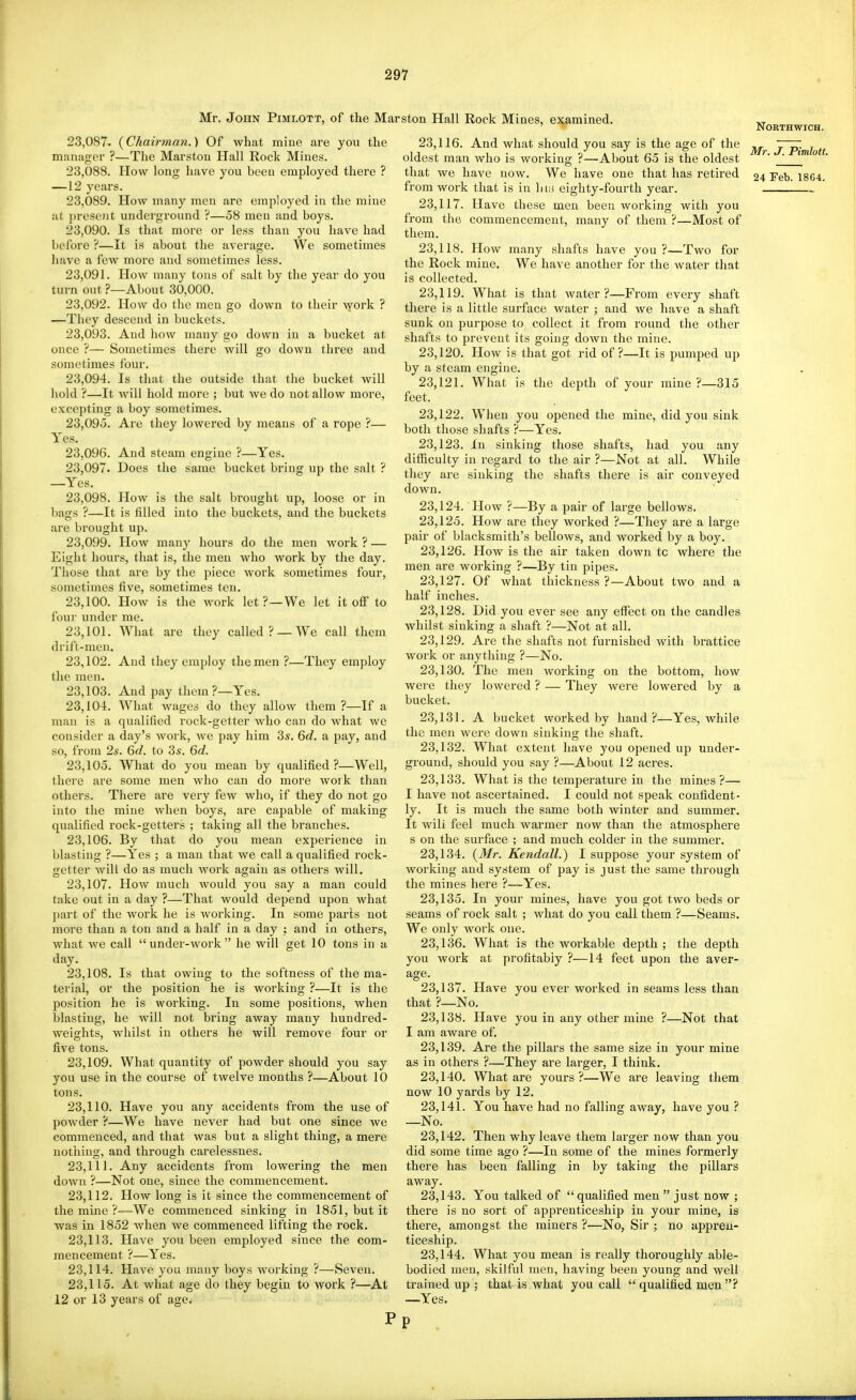 Mr. John Pimlott, of the Marston Hall Rock Miaes, examined. 23.087. (Chairman.) Of what mine are you the niiinager ?—The Marston Hall Rock Mines. 23.088. How long have you been employed there ? —12 years. 23.089. How many men are employed in the mine at present underground ?—58 men and boys. 23.090. Is that more or less than you have had before ?—It is about the average. We sometimes have a few more and sometimes less. 23.091. How many tons of salt by the year do you turn out ?—About 30,000. 23.092. How do the men go down to their Avork ? —They descend in buckets. 23.093. And how many go down in a bucket at once ?— Sometimes there will go down three and sometimes four. 23.094. Is that the outside that the bucket will hold ?—It will hold more ; but we do not allow more, excepting a boy sometimes. 23.095. Are they lowered by means of a rope ?— Yes. And steam engine ?—Yes. Does the same bucket bring up the salt ? 23,096 23,097 —Yes. 23,098 the salt into the buckets brought up, loose or in and the buckets How is l)ags ?—It is filled are brought up. 23.099. How many hours do the men work ? — Eight hours, that is, the men who work by the day. Those that are by the jiiece work sometimes four, sometimes five, sometimes ten. 23.100. How is the work let ?—We let it off to four under me. 23.101. What are they called? —We call them drifr-men. 23.102. And they employ the men ?—They employ the men. 23.103. And pay them ?—Yes. 23.104. What wages do they allow them ?—If a man is a qualified rock-getter who can do what we consider a day's work, we pay him 3s. 6c?. a pay, and so, from 2s. 6d. to 3s. 6c?. 23.105. What do you mean by qualified?—Well, there are some men who can do more Avork than others. There are very few who, if they do not go into the mine when boys, are capable of making qualified rock-getters ; taking all the branches. 23.106. By that do you mean expei'ience in blasting ?—Yes ; a man that we call a qualified rock- getter will do as much work again as others will. 23.107. How much would you say a man could take out in a day ?—That would depend upon what part of the work he is working. In some parls not more than a ton and a half in a day : and in others, what we call under-work he will get 10 tons in a day. 23.108. Is that owing to the softness of the ma- terial, or the position he is working ?—It is the position he is working. In some positions, when blasting, he will not bring away many hundred- weights, whilst in others he will remove four or five tons. 23.109. What quantity of powder should you say you use in the course of twelve mouths ?—About 10 tons. 23.110. Have you any accidents from the use of powder ?—We have never had but one since we commenced, and that was but a slight thing, a mere notliiug, and through carelessnes. 23.111. Any accidents from lowering the men down ?—Not one, since the commencement. 23.112. How long is it since the commencement of the mine ?-='We commenced sinking in 1851, but it was in 1852 Avhen we commenced lifting the rock. 23.113. Have you been employed since the com- mencement ?—Yes. 23.114. Have you many boys working ?—Seven. 23.115. At what age do they begin to work ?—At 12 or 13 years of age. 23.116. And what should you say is the age of the oldest man who is working ?—About 65 is the oldest that we have now. We have one that has retired from work that is in litis eighty-fourth year. 23.117. Have these men been working with you from the commencement, many of them ?—Most of them. 23.118. How many shafts have you?—Two for the Rock mine. We have another for the water that is collected. 23.119. What is that water?—From every shaft there is a little surface water ; and we have a shaft sunk on purpose to collect it from round the other shafts to prevent its going down the mine. 23.120. How is that got rid of?—It is pumjied up by a steam engine. 23.121. What is the depth of your mine ?—315 feet. 23.122. When you opened the mine, did you sink both those shafts ?—Yes. 23.123. In sinking those shafts, had you any difficulty in regard to the air ?—Not at all. While they are sinking the shafts there is air conveyed down. 23.124. HoAv ?—By a pair of large bellows. 23.125. How are they worked ?—They are a large pair of blacksmith's bellows, and worked by a boy. 23.126. How is the air taken down tc where the men are working ?—By tin pipes. 23.127. Of what thickness ?—About two and a half inches. 23.128. Did you ever see any effect on the candles whilst sinking a shaft ?—Not at all. 23.129. Are the shafts not furnished with brattice work or anything ?—No. 23.130. The men working on the bottom, how were they lowered ? — They were lowered by a bucket. 23.131. A bucket worked by hand?—Yes, while the men were down sinking the shaft. 23.132. What extent have you opened up under- ground, should you say ?—About 12 acres. 23.133. What is the temperature in the mines?— I have not ascertained. I could not speak confident- ly. It is much the same both winter and summer. It will feel much warmer now than the atmosphere s on the surface ; and much colder in the summer. 23.134. {3Ir. Kendall.) I suppose your system of working and system of pay is just the same through the mines here ?—Yes. 23.135. In your mines, have you got two beds or seams of rock salt ; what do you call them ?—Seams. We only work one. 23.136. What is the workable depth ; the depth you work at profitably ?—14 feet upon the aver- age. 23.137. Have you ever worked in seams less than that ?—No. 23.138. Have you in any other mine ?—Not that I am aware of. 23.139. Are the pillars the same size in your mine as in others ?—They are larger, I think. 23.140. What are yours?—We are leaving them now 10 yards by 12. 23.141. You have had no falling away, have you ? —No. 23.142. Then why leave them larger now than you did some time ago ?—In some of the mines formerly there has been falling in by taking the pillars away. 23.143. You talked of qualified men  just now ; there is no sort of apprenticeship in your mine, is there, amongst the miners ?—No, Sir ; no appren- ticeship. 23.144. What you mean is really thoroughly able- bodied men, skilful men, having been young and well trained up ; that is what you call  qualified men ? —Yes. NORTHWICH. Mr. J. Pimlott.