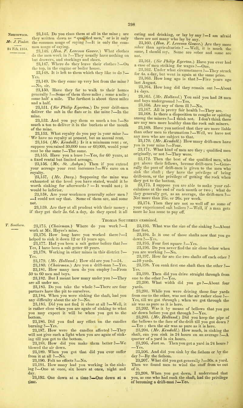 NOETHWICH. Mr. J. Pimlott. 24 Feb. 18G4. 23.145. Do you class them at all in the mine ; are they written down as  qualified men, or is it only the common usage of saying ?—It is only the com- mon usage of saying. 23.146. {Hon. F. Leveson Goiocr.^ What clothes do the men work in ?—They usually have nothing on but drawers, and stockings and shoes. 23.147. Where do they leave their clothes ?—On the top, in the engine or boiler house. 23.148. It is left to them which they like to do ?— Yes. 23.149. Do they come up very hot from the mine ? —No, sir. 23.150. Have they far to walk to their homes generally ?—Some of them three miles ; some a mile ; some half a mile. The furthest is about three miles and a half. 23.151. {Sir Philip Egerton.) Do your drift-men deliver the salt in the flats or in the mine ?—In the mine. 23.152. And you pay them so much a tou ?—So much a ton to deliver it in the buckets at the mouth of the mine. 23.153. What royalty do you pay in your mine ?— We have no royalty at present, but an annual rent. 23.154. {Mr. Kendall.) Is it a minimum rent ; or, suppose you raised 30,000 tons or 60,000, would your rent be the same ?—The same. 23.155. Have you a lease ?—Yes, for 60 years, at a fixed rental but limited acreage. 23.156. {Mr. St. Aubyn.) Then if you extend your acreage your rent increases ?—We cave on a royalty. 23.157. {Mr. Davij.) Supposing the mine was exhausted at the level you have stated, would it be worth sinking for afterwards?—It w^ould not; it would be inferior. 23.158. Are your workmen generally sober men? —I could not say that. Some of them are, and some not. 23.159. Are they at all prudent with their money ; if they get their 3s. 6d. a day, do they spend it all eating and drinking, or lay by any ?—I am afraid there are not many who lay by any. 23.160. {Hon. F. Leveson Gower.) Are they more sober than agriculturists ?_ Well, it is much the same, I should say. Some are sober and some are not. 23.161. {Sir Philip Egcrton.) Have you ever had a case of men striking for wages ? One. 23.162. Under what circumstances ?—They struck for 45. a day, but Avent in again at the same price. 23.163. How long ago is that?—Five years ao-o last August. ° 23.164. How long did they remain out ?—About 14 days. 23, J 65. {3Ir. Holland.) You said you had 58 men and boys underground ?—Yes. 23.166. Are any of them ill ?—No. 23.167. All in pretty fair health ?—They are. 23.168. Is there a disposition to coughs or spittino- among the miners ?—I think not. I don't think there are any men more healthy than the rock salt miners. 23.169. Have you noticed that they are more liable than other men to rheumatism ?—Well, we have not any men Avho are subject to that. 23.170. {Mr. Kendall.~) How many drift-men have you in your mine ?—Four. 23.171. What kind of men are they; qualified men originally, or not ?—They were. 23.172. Then the best of the qualified men, who get above their fellows, become drift-men ?—Gene- rally the post of drift-men is given to the men who sink the shaft ; they have the privilege of being drift-men, or the privilege of getting the rock when they get to the bottom. 23.173. I suppose you are able to make your cal- culations at the end of each month or two ; what do they generally get, as an average, the drift-men ?— Not more than 25s. or 26s. per week. 23.174. TJien they are not so well off as some of your experienced salt boilers ?—Well, if a man gets more he has some to pay off. Thomas Southerx examined. T. Southern. 23,175. {Chairinan.) Where do you work ?—I work at INIr. Hayes's mine. 23.176. How long have you worked there?—I helped to sink it down 12 or 13 years ago. 23.177. Had you been a salt getter before that ?— Yes, I have been a salt getter 40 years. 23.178. Working in other mines in this district ?— Yes. 23.179. {Mr. Holland.) How old are you ?—54. 23.180. {Chairman.) Ai'e you a drift-man?—Yes. 23.181. How many men do you employ?—From 50 to 60 men and boys. 23.182. But I meant how many under you ?—They are all under me. 23.183. Do you take the whole ?—There are four partners have the pit to ourselves. 23.184. When you were sinking the shaft, had you any difficulty about the air ?—No. 23.185. Did you not find it close at all ?—Well, it is rather close when you are agate of sinking to what you may expect it will be when you get to the bottom. 23.186. Did you find any effect on the candles burning ?—Yes. 23.187. How were the candles affected ?—They will not give such a light when you are agate of sink- ing till you get to the bottom. 23.188. How did you make them better ?—We blowed the air down. 23.189. When you got that did you ever suffer from it at all ?—No. 23.190. Felt no eflPects ?—No. 23.191. How many had you working in the sink- ing ?—One at once, six hours at once, night and day. 23.192. One down at a time ?—One down at a time. you go ?—About four 23.193. What was the size of the sinking ?—About four feet. 23.194. Is it one of those shafts now that you go down ?—Yes. 23.195. Four feet square ?—Yes. 23.196. Do you never find the air close below when you are working ?—No. 23.197. How far are tlie two shafts off each other ? —10 yards. 23.198. You sunk first one shaft then the other ?—. Yes. 23.199. Then did you drive straight through from one to the other ?—Yes. 23.200. What width did yards. 23.201. While you were driving those four yards from one to the other, was not the air rather close ?— Yes, till we got tlirough ; when we got through the air was as pure as it is here. 23.202. Was it by means of bellows that you got air down before you got through ?—Yes. 23.203. {Mr. Holland.) Did you keep the pipe of the bellows to the face of the drift till you got down ? —Yes ; then the air was as pure as it is here. 23.204. {Mr. Kendall.) How much, in sinking the shaft, can you sink in 24 hours on an average ?—A quarter of a yard in six hours. 23.205. Just so. Then you get a yard in 24 hours ? —Yes. 23.206. And did you sink by the fathom or by the day ?—By the fathom. 23.207. What did you get generally ?—30s. a yard. Then we found men to wind the stuff from us out of it. 23.208. When you got down, I understand that you, as one who had sunk the shaft, had the privilege of becoming a drift-man ?—Yes.