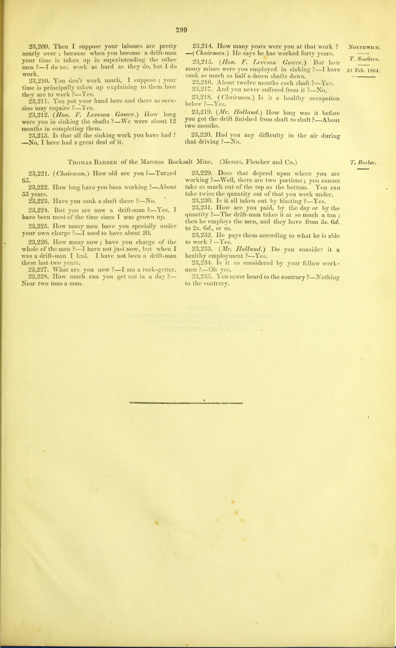 23.209. Then I suppose your labours are pretty nearly over ; because when you become a drift-man your time is taken up in superintending tlio otlier men ?—I do nou worlc as liard as they do, but I do ■work. 23.210. You don't. Avork much, 1 suppose ; your time is principally taken up explaining to them hoAV they are to work ?—Yes. 23.211. You put your hand here and there as occa- sion may require ?—Yes. 23.212. (//o;i. F. Leveson Goiocr.) Hoav long were you in sinking the shafts ?—We were about 12 months in completing them. 23.213. Is that all the sinking work you have had ? —No, I have had a great deal of it. 23,214. How many years were you at that work ? Northwich. —(Chairman.) He says he has worked forty years. • 23,21.J. {Hon. F. Leveson Gower.) But how ^' many mines were you employed in sinking ?—I have 24 Feb. 18G4.- suids: as much as half a dozen shafts down. 23.216. About twelve months each shaft ?—Yes. 23.217. And you never suffered from it ?—No. 23.218. {Chairman.) Is it a healthy occupation below ?—Yes. 23.219. {Mr. Holland.) How long was it before you got the drift finished from shaft to shaft ?—About two months. 23.220. Plad you any difficulty in the air during that driving ?—No. Thomas Bakbek of the Marston Roc 23.221. {Chairman.) Hoav old are you?—Turned 65. 23.222. How long have you been working ?—About 55 years. 23.223. Have you sunk a shaft thei-e ?—No. 23.224. But you are now a drift-man ?—Yes, I have been most of the time since I was grown up. 23.225. How many men have you specially under your own charge ?—I used to have about 20. 23.226. How many now ; have you charge of the whole of the men ?—I have not just now, but when I AA'as a drift-man I had. I have not been a drift-man those last two years. 23.227. What are you now ?—I am a rock-getter. 23.228. IIow much can jow get out in a day ?— Near two tons a man. salt Mine, (Messrs. Fletcher and Co.) T. Barber. 23.229. Does that depend upon where you are working ?—Well, there are two portions ; you cannot take as much out of the top as the bottom. You can take twice the quantity out of that you woi'k under. 23.230. Is it all taken out by blasting ?—Yes. 23.231. How are you paid, by the day or by the quantity ?—The drift-man takes it at so much a ton ; then he employs the men, and they have from 3*. Qd. to 2s. 6d., or so. 23.232. He pays them according to what he is able to work ? —Yes. 23.233. (Mr. Holla7id.) Do you consider it a healthy employment ?—Yes. 23.234. Is it so considered by your fellow Avork- men r*—Oh yes. 23.235. You never heard to the contrary ?—Nothing to the contrary.