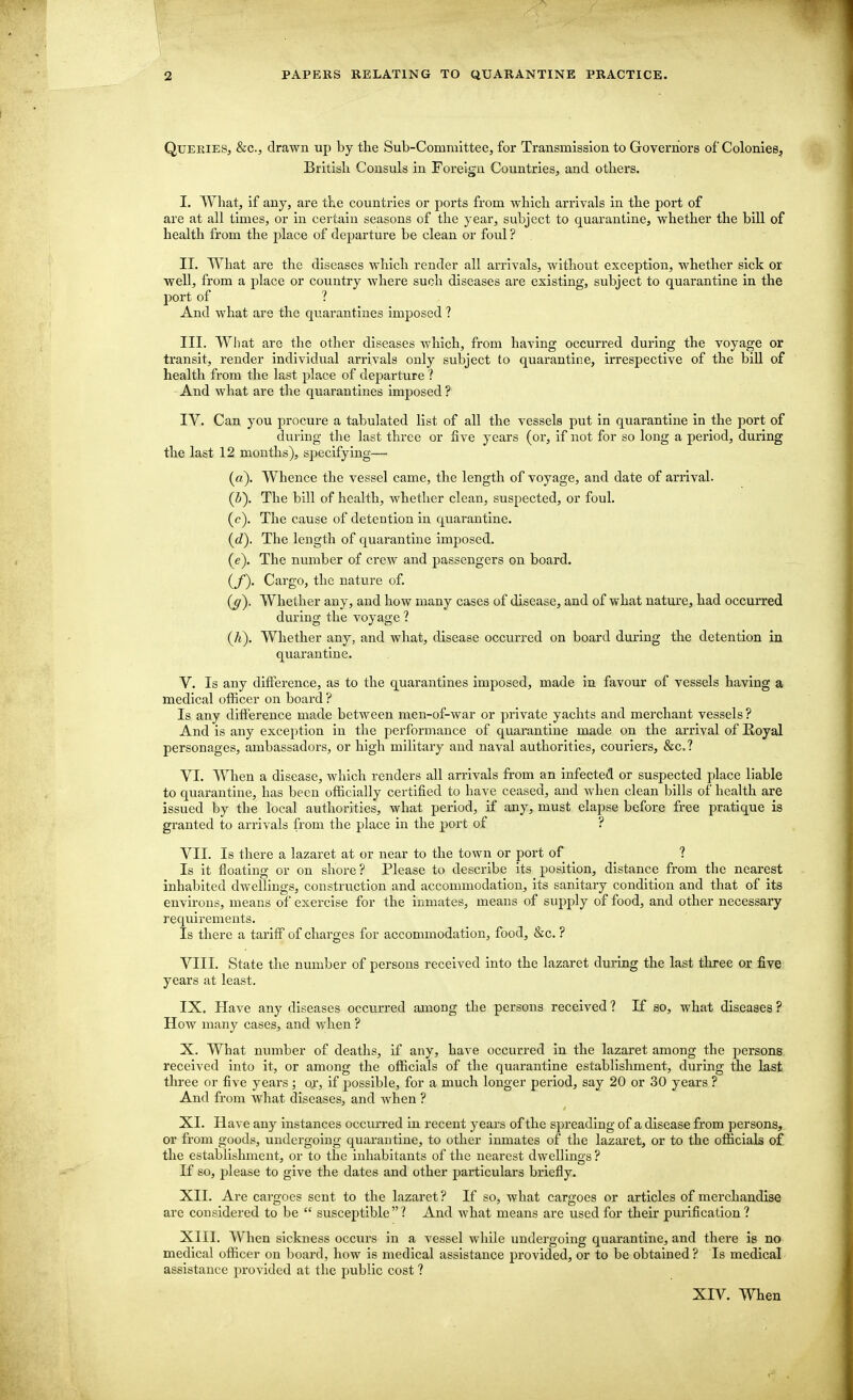 Queries, &c, drawn up by the Sub-Committee, for Transmission to Governors of Colonies, British Consuls in Foreign Countries, and others. I. What, if any, are the countries or ports from which arrivals in the port of are at all times, or in certain seasons of the year, subject to quarantine, whether the bill of health from the place of departure be clean or foul ? II. What are the diseases which render all arrivals, without exception, whether sick or well, from a place or country where such diseases are existing, subject to quarantine in the port of ? And what are the quarantines imposed ? III. What are the other diseases which, from having occurred during the voyage or transit, render individual arrivals only subject to quarantine, irrespective of the bill of health from the last place of departure ? And what are the quarantines imposed ? IV. Can you procure a tabulated list of all the vessels put in quarantine in the port of during the last three or five years (or, if not for so long a period, during the last 12 months), specifying— (a). Whence the vessel came, the length of voyage, and date of arrival. (b~). The bill of health, whether clean, suspected, or foul, (c). The cause of detention in quarantine. (cZ). The length of quarantine imposed. (e) . The number of crew and passengers on board. (f) . Cargo, the nature of. (^). Whether any, and how many cases of disease, and of what nature, had occurred during the voyage ? (h). Whether any, and what, disease occurred on board during the detention in quarantine. V. Is any difference, as to the quarantines imposed, made in favour of vessels having a medical officer on board ? Is any difference made between men-of-war or private yachts and merchant vessels ? And is any exception in the performance of quarantine made on the arrival of Royal personages, ambassadors, or high military and naval authorities, couriers, &c.f VI. When a disease, which renders all arrivals from an infected or suspected place liable to quarantine, has been officially certified to have ceased, and when clean bills of health are issued by the local authorities, what period, if any, must elapse before free pratique is granted to arrivals from the place in the port of ? VII. Is there a lazaret at or near to the town or port of ' ? Is it floating or on shore? Please to describe its position, distance from the nearest inhabited dwellings, construction and accommodation, its sanitary condition and that of its environs, means of exercise for the inmates, means of supply of food, and other necessary requirements. Is there a tariff of charges for accommodation, food, &c. ? VIII. State the number of persons received into the lazaret during the last three or five years at least. IX. Have any diseases occurred among the persons received ? If so, what diseases ? How many cases, and when ? X. What number of deaths, if any, have occurred in the lazaret among the persons received into it, or among the officials of the quarantine establishment, during the last three or five years ; or, if possible, for a much longer period, say 20 or 30 years ? And from what diseases, and when ? XL Have any instances occurred in recent years of the spreading of a disease from persons, or from goods, undergoing quarantine, to other inmates of the lazaret, or to the officials of the establishment, or to the inhabitants of the nearest dwellings ? If so, please to give the dates and other particulars briefly. XII. Are cargoes sent to the lazaret ? If so, what cargoes or articles of merchandise are considered to be  susceptible  ? And what means are used for their purification ? XIII. When sickness occurs in a vessel while undergoing quarantine, and there is no medical officer on board, how is medical assistance provided, or to be obtained ? Is medical assistance provided at the public cost ? XIV. When