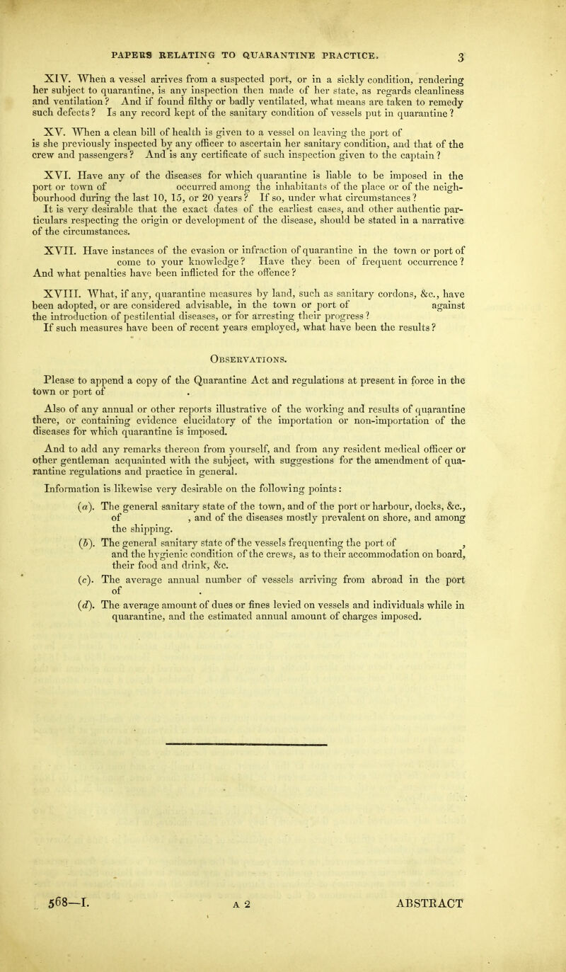 XIV. When a vessel arrives from a suspected port, or in a sickly condition, rendering her subject to quarantine, is any inspection then made of her state, as regards cleanliness and ventilation ? And if found filthy or badly ventilated, what means are taken to remedy such defects ? Is any record kept of the sanitary condition of vessels put in quarantine ? XV. When a clean bill of health is given to a vessel on leaving the port of is she previously inspected by any officer to ascertain her sanitary condition, and that of the crew and passengers ? And is any certificate of such inspection given to the captain ? XVI. Have any of the diseases for which quarantine is liable to be imposed in the port or town of occurred among the inhabitants of the place or of the neigh- bourhood during the last 10, 15, or 20 years? If so, under what circumstances? It is very desirable that the exact dates of the earliest cases, and other authentic par- ticulars respecting the origin or development of the disease, should be stated in a narrative of the circumstances. XVII. Have instances of the evasion or infraction of quarantine in the town or port of come to your knowledge ? Have they been of frequent occurrence ? And what penalties have been inflicted for the offence ? XVIII. What, if any, quarantine measures by land, such as sanitary cordons, &c, have been adopted, or are considered advisable, in the town or port of against the introduction of pestilential diseases, or for arresting their progress ? If such measures have been of recent years employed, what have been the results ? Observations. Please to append a copy of the Quarantine Act and regulations at present in force in the town or port of Also of any annual or other reports illustrative of the working and results of quarantine there, or containing evidence elucidatory of the importation or non-importation of the diseases for which quarantine is imposed. And to add any remarks thereon from yourself, and from any resident medical officer or other gentleman acquainted with the subject, with suggestions for the amendment of qua- rantine regulations and practice in general. Information is likewise very desirable on the following points : (a). The general sanitary state of the town, and of the port or harbour, docks, &c, of , and of the diseases mostly prevalent on shore, and among the shipping. (5). The general sanitary state of the vessels frequenting the port of , and the hygienic condition of the crews, as to their accommodation on board, their food and drink, &c. (c) . The average annual number of vessels arriving from abroad in the port of (d) . The average amount of dues or fines levied on vessels and individuals while in quarantine, and the estimated annual amount of charges imposed. 568—1. A 2 1 ABSTEACT