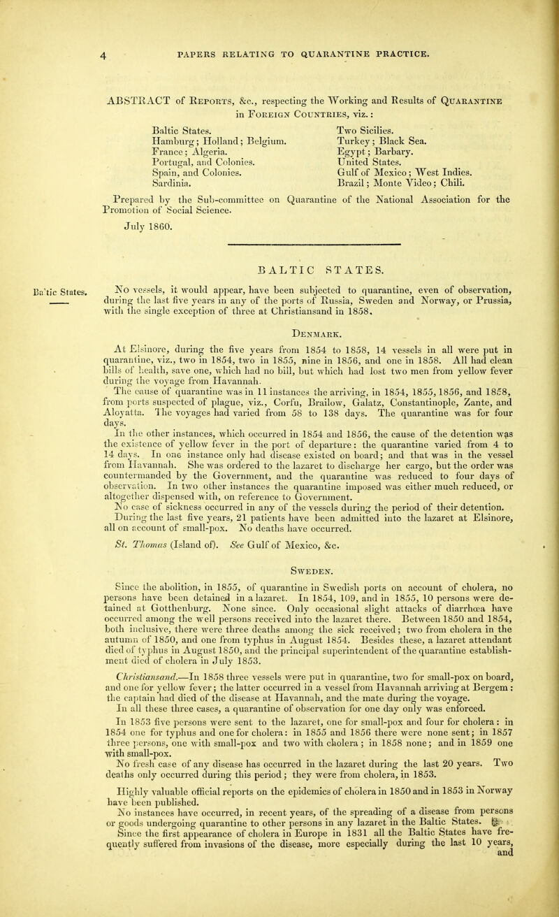 ABSTRACT of Reports, &c, respecting the Working and Results of Quarantine in Foreign Countries, viz.: Baltic States. Hamburg; Holland; Belgium. France; Algeria. Portugal, and Colonies. Spain, and Colonies. Sardinia. Two Sicilies. Turkey; Black Sea. Egypt; Barbary. United States. Gulf of Mexico ; West Indies. Brazil: Monte Video : Chili. Prepared by the Sub-committee on Quarantine of the National Association for the Promotion of Social Science. July 1860. BALTIC STATES. Ba'tic States. vessels, it would appear, have been subjected to quarantine, even of observation, during the last five years in any of the ports of Russia, Sweden and Norway, or Prussia, with the single exception of three at Christiansand in 1858. Denmark. At Elsinore, during the five years from 1854 to 1858, 14 vessels in all were put in quarantine, viz., two in 1854, two in 1855, nine in 1856, and one in 1858. All had clean bills of health, save one, which had no bill, but which had lost two men from yellow fever during the voyage from Havannah. The cause of quarantine was in 11 instances the arriving, in 1854, 1855, 1856, and 1858, from ports suspected of plague, viz., Corfu, Brailow, Galatz, Constantinople, Zante, and Aloyatta. The voyages had varied from 58 to 138 days. The quarantine was for four days. In the other instances, which occurred in 1854 and 1856, the cause of the detention was the existence of yellow fever in the port of departure: the quarantine varied from 4 to 14 days. In one instance only had disease existed on board; and that was in the vessel from Havannah. She was ordered to the lazaret to discharge her cargo, but the order was countermanded by the Government, and the quarantine was reduced to four days of observation. In two other instances the quarantine imposed was either much reduced, or altogether dispensed with, on reference to Government. No case of sickness occurred in any of the vessels during the period of their detention. During the last five years, 21 patients have been admitted into the lazaret at Elsinore, all on account of small-pox. No deaths have occurred. St. Thomas (Island of). See Gulf of Mexico, &c Sweden. Since the abolition, in 1855, of quarantine in Swedish ports on account of cholera, no persons have been detained in a lazaret. In 1854, 109, and in 1855, 10 persons were de- tained at Gotthenburg. None since. Only occasional slight attacks of diarrhoea have occurred among the well persons received into the lazaret there. Between 1850 and 1854, both inclusive, there were three deaths among the sick received; two from cholera in the autumn of 1850, and one from typhus in August 1854. Besides these, a lazaret attendant died of typhus in August 1850, and the principal superintendent of the quarantine establish- ment died of cholera in July 1853. Christiansand.—In 1858 three vessels were put in quarantine, two for small-pox onboard, and one for yellow fever; the latter occurred in a vessel from Havannah arriving at Bergem : the captain had died of the disease at Havannah, and the mate during the voyage. In all these three cases, a quarantine of observation for one day only was enforced. In 1853 five persons were sent to the lazaret, one for small-pox and four for cholera: in 1854 one for typhus and one for cholera: in 1855 and 1856 there were none sent; in 1857 three persons, one with small-pox and two with cholera ; in 1858 none; and in 1859 one with small-pox. No fresh case of any disease has occurred in the lazaret during the last 20 years. Two deaths only occurred during this period; they were from cholera, in 1853. Highly valuable official reports on the epidemics of cholera in 1850 and in 1853 in Norway have been published. No instances have occurred, in recent years, of the spreading of a disease from persons or goods undergoing quarantine to other persons in any lazaret in the Baltic States. |£ Since the first appearance of cholera in Europe in 1831 all the Baltic States have fre- quently suffered from invasions of the disease, more especially during the last 10 years, and