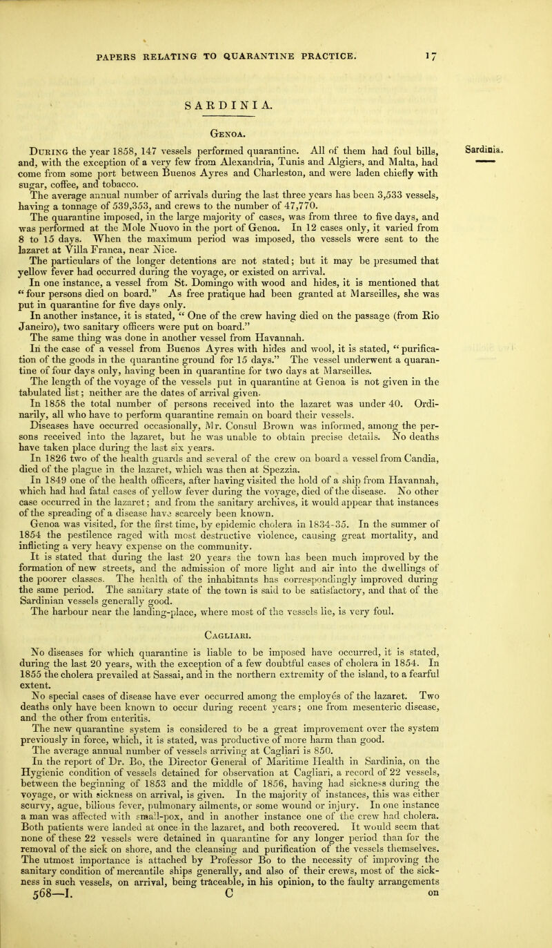 SARDINIA. Genoa. During the year 1858, 147 vessels performed quarantine. All of them had foul bills, Sardinia, and, with the exception of a very few from Alexandria, Tunis and Algiers, and Malta, had —— come from some port between Buenos Ayres and Charleston, and were laden chiefly with sugar, coffee, and tobacco. The average annual number of arrivals during the last three years has been 3,533 vessels, having a tonnage of 539,353, and crews to the number of 47,770. The quarantine imposed, in the large majority of cases, was from three to five days, and was performed at the Mole Nuovo in the port of Genoa. In 12 cases only, it varied from 8 to 15 days. When the maximum period was imposed, the vessels were sent to the lazaret at Villa Franca, near Nice. The particulars of the longer detentions are not stated; but it may be presumed that yellow fever had occurred during the voyage, or existed on arrival. In one instance, a vessel from St. Domingo with wood and hides, it is mentioned that four persons died on board. As free pratique had been granted at Marseilles, she was put in quarantine for five days only. In another instance, it is stated,  One of the crew having died on the passage (from Rio Janeiro), two sanitary officers were put on board. The same thing was done in another vessel from Havannah. In the case of a vessel from Buenos Ayres with hides and wool, it is stated,  purifica- tion of the goods in the quarantine ground for 15 days. The vessel underwent a quaran- tine of four days only, having been in quarantine for two days at Marseilles. The length of the voyage of the vessels put in quarantine at Genoa is not given in the tabulated list; neither are the dates of arrival given. In 1858 the total number of persons received into the lazaret was under 40. Ordi- narily, all who have to perform quarantine remain on board their vessels. Diseases have occurred occasionally, Mr. Consul Brown was informed, among the per- sons received into the lazaret, but he was unable to obtain precise details. No deaths have taken place during the last six years. In 1826 two of the health guards and several of the crew on board a vessel from Candia, died of the plague in the lazaret, which was then at Spezzia. In 1849 one of the health officers, after having visited the hold of a ship from Havannah, which had had fatal cases of yellow fever during the voyage, died of the disease. No other case occurred in the lazaret; and from the sanitary archives, it would appear that instances of the spreading of a disease have scarcely been known. Genoa was visited, for the first time, by epidemic cholera in 1834-35. In the summer of 1854 the pestilence raged with most destructive violence, causing great mortality, and inflicting a very heavy expense on the community. It is stated that during the last 20 years the town has been much improved by the formation of new streets, and the admission of more light and air into the dwellings of the poorer classes. The health of the inhabitants has correspondingly improved during the same period. The sanitary state of the town is said to be satisfactory, and that of the Sardinian vessels generally good. The harbour near the landing-place, where most of the vessels lie, is very foul. Cagliari. No diseases for which quarantine is liable to be imposed have occurred, it is stated, during the last 20 years, with the exception of a few doubtful cases of cholera in 1854. In 1855 the cholera prevailed at Sassai, and in the northern extremity of the island, to a fearful extent. No special cases of disease have ever occurred among the employes of the lazaret. Two deaths only have been known to occur during recent years; one from mesenteric disease, and the other from enteritis. The new quarantine system is considered to be a great improvement over the system previously in force, which, it is stated, was productive of more harm than good. The average annual number of vessels arriving at Cagliari is 850. In the report of Dr. Bo, the Director General of Maritime Health in Sardinia, on the Hygienic condition of vessels detained for observation at Cagliari, a record of 22 vessels, between the beginning of 1853 and the middle of 1856, having had sickness during the voyage, or with sickness on arrival, is given. In the majority of instances, this was either scurvy, ague, bilious fever, pulmonary ailments, or some wound or injury. In one instance a man was affected with small-pox, and in another instance one of the crew had cholera. Both patients were landed at once in the lazaret, and both recovered. It would seem that none of these 22 vessels were detained in quarantine for any longer period than for the removal of the sick on shore, and the cleansing and purification of the vessels themselves. The utmost importance is attached by Professor Bo to the necessity of improving the sanitary condition of mercantile ships generally, and also of their crews, most of the sick- ness in such vessels, on arrival, being traceable, in his opinion, to the faulty arrangements 568—I. C on 1