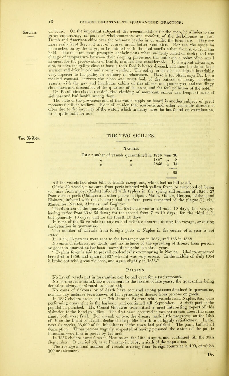 Sardinia. on board. On the important subject of the accommodation for the men, he alludes to the „ . great superiority, in point of wholesomeness and comfort, of the deck-houses in most Dutch and American ships over the ordinary berths in or under the forecastle. They are more easily kept dry, and are, of course, much better ventilated. Nor can the space be encroached on by the cargo, or be tainted with the foul smells either from it or from the held. The men are more promptly at their posts when suddenly called on deck; and the change of temperature between their sleeping places and the outer air, a point of no small moment for the preservation of health, is much less considerable. It is a great advantage, also, to have the galley close at hand; their food is better dressed, and their berths are kept warmer and drier in cold and stormy weather. The galley in deck-house ships is invariably very superior to the galley in ordinary merchantmen. There is too often, says Dr. Bo, a marked contrast between the clean and smart look of the outside of many merchant vessels, with the gay and handsome cabins of the officers and passengers, and the dingy slovenness and discomfort of the quarters of the crew, and the foul pollution of the hold. ^ Dr. Bo alludes also to the defective clothing of merchant sailors as a frequent cause of sickness and bad health among them. The state of the provisions and of the water supply on board is another subject of great moment for their welfare. He is of opinion that scorbutic and other cachectic diseases is often due to the impurity of the water, which in many cases he has found on examination, to be quite unfit for use. Two Sicilies. THE TWO SICILIES. Naples. The number of vessels quarantined in 1856 was 30 53 „ 1857 „ 8 1858 „ 14 52 All the vessels had clean bills of health except one, which had no bill at all. Of the 52 vessels, nine came from ports infected with yellow fever, or suspected of being so ; nine from a port (Malta) infected with typhus in the spring and summer of 1856 ; 27 from various ports (Gallicia and other places in Spain, Malta, Gralatz, Bergen, Lisbon, and Elsinore) infected with the cholera; and six from ports suspected of the plague (?), viz., Marseilles, Nantes, Almeira, and Leghorn. The duration of the quarantine for the first class was in all cases 10 days, the voyages having varied from 30 to 64 days ; for the second from 7 to 10 days ; for the third 5, 7, but generally 10 days; and for the fourth 10 days. In none of the 52 vessels had any case of sickness occurred during the voyage, or during the detention in quarantine. The number of arrivals from foreign ports at Naples in the course of a year is not stated. In 1856, 66 persons were sent to the lazaret; none in 1857, and 156 in 1858. No cases of sickness, no death, and no instance of the spreading of disease from persons or goods in quarantine has been known during the last three years.  Typhus fever is said to prevail epidemically every spring in Naples. Cholera appeared here first in 1836, and again in 1837 when it was very severe. In the middle of July 1854 it broke out with great violence, and again slightly in 1855. Palermo. No list of vessels put in quarantine can be had even for a twelvemonth. No persons, it is stated, have been sent to the lazaret of late yeai s; the quarantine being doubtless always performed on board ship. No cases of sickness or of death have occurred among persons detained in quarantine, nor has any instance been known of the spreading of disease from persons or goods. In 1837 cholera broke out on 7th June in Palermo while vessels from Naples, &c, were performing quarantine in the harbour, and continued till September. A sixth part of the population perished. Mr. Consul Goodwin transmitted a most interesting report of this visitation to the Foreign Office. The first cases occurred in two watermen about the same time ; both were fatal. For a week or two, the disease made little progress; on the 15th of June the Board of Health declared the public health to be highly satisfactory. In the next six weeks, 23,000 of the inhabitants of the town had perish'ed. The panic baffled all description. Three persons vaguely suspected of having poisoned the water of the public fountains were torn in pieces by the mob. In 1856 cholera burst forth in Messina on the 10th August, and continued till the 30th September. It carried off, as at Palermo in 1837, a sixth of the population. The average annual number of vessels arriving from foreign countries is 400, of which 100 are steamers. Dr.