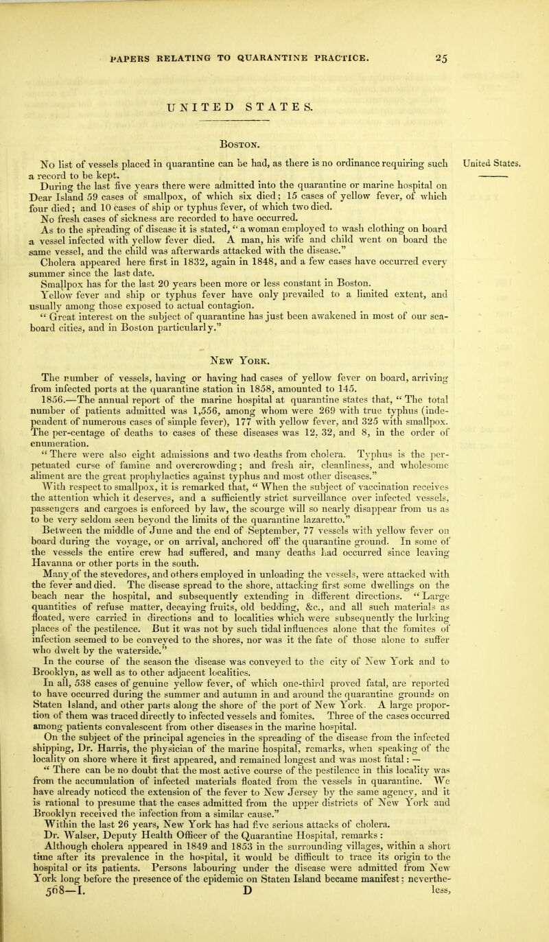 UNITED STATES. Boston. No list of vessels placed in quarantine can be had, as there is no ordinance requiring such United States, a record to be kept. . During the last five years there were admitted into the quarantine or marine hospital on Dear Island 59 cases of smallpox, of which six died; 15 cases of yellow fever, of which four died; and 10 cases of ship or typhus fever, of which two died. No fresh cases of sickness are recorded to have occurred. As to the spreading of disease it is stated,  a woman employed to wash clothing on board a vessel infected with yellow fever died. A man, his wife and child went on board the same vessel, and the child was afterwards attacked with the disease. Cholera appeared here first in 1832, again in 1848, and a few cases have occurred every summer since the last date. Smallpox has for the last 20 years been more or less constant in Boston. Yellow fever and ship or typhus fever have only prevailed to a limited extent, and usually among those exposed to actual contagion.  Great interest on the subject of quarantine has just been awakened in most of our sea- board cities, and in Boston particularly. New York. The number of vessels, having or having had cases of yellow fever on board, arriving from infected ports at the quarantine station in 1858, amounted to 145. 1856.—The annual report of the marine hospital at quarantine states that,  The total number of patients admitted was 1,556, among whom were 269 with true typhus (inde- pendent of numerous cases of simple fever), 177 with yellow fever, and 325 with smallpox. The per-centage of deaths to cases of these diseases was 12. 32, and 8, in the order of enumeration.  There were also eight admissions and two deaths from cholera. Typhus is the per- petuated curse of famine and overcrowding; and fresh air, cleanliness, and wholesome aliment are the great prophylactics against typhus and most other diseases. With respect to smallpox, it is remarked that,  When the subject of vaccination receives the attention which it deserves, and a sufficiently strict surveillance over infected vessels, passengers and cargoes is enforced by law, the scourge will so nearly disappear from us as to be very seldom seen beyond the limits of the quarantine lazaretto. Between the middle of June and the end of September, 77 vessels with yellow fever on board during the voyage, or on arrival, anchored off the quarantine ground. In some of the vessels the entire crew had suffered, and many deaths had occurred since leaving Havanna or other ports in the south. Many of the stevedores, and others employed in unloading the vessels, were attacked with the fever and died. The disease spread to the shore, attacking first some dwellings on the beach near the hospital, and subsequently extending in different directions. Large quantities of refuse matter, decaying fruits, old bedding, &c, and all such materials as floated, were carried in directions and to localities which were subsequently the lurking places of the pestilence. But it was not by such tidal influences alone that the fomites of infection seemed to be conveyed to the shores, nor was it the fate of those alone to suffer who dwelt by the waterside. In the course of the season the disease was conveyed to the city of New York and to Brooklyn, as well as to other adjacent localities. In all, 538 cases of genuine yellow fever, of which one-third proved fatal, are reported to have occurred during the summer and autumn in and around the quarantine grounds on Staten Island, and other parts along the shore of the port of New York. A large propor- tion of them was traced directly to infected vessels and fomites. Three of the cases occurred among patients convalescent from other diseases in the marine hospital. On the subject of the principal agencies in the spreading of the disease from the infected shipping, Dr. Harris, the physician of the marine hospital, remarks, when speaking of the locality on shore where it first appeared, and remained longest and was most fatal: — *'e There can be no doubt that the most active course of the pestilence in this locality was from the accumulation of infected materials floated from the vessels in quarantine. We have already noticed the extension of the fever to New Jersey by the same agency, and it Is rational to presume that the cases admitted from the upper districts of New York and Brooklyn received the infection from a similar cause. Within the last 26 years, New York has had five serious attacks of cholera. Dr. Walser, Deputy Health Officer of the Quarantine Hospital, remarks : Although cholera appeared in 1849 and 1853 in the surrounding villages, within a short time after its prevalence in the hospital, it would be difficult to trace its origin to the hospital or its patients. Persons labouring under the disease were admitted from New York long before the presence of the epidemic on Staten Island became manifest: neverthe- 568—I. D less,