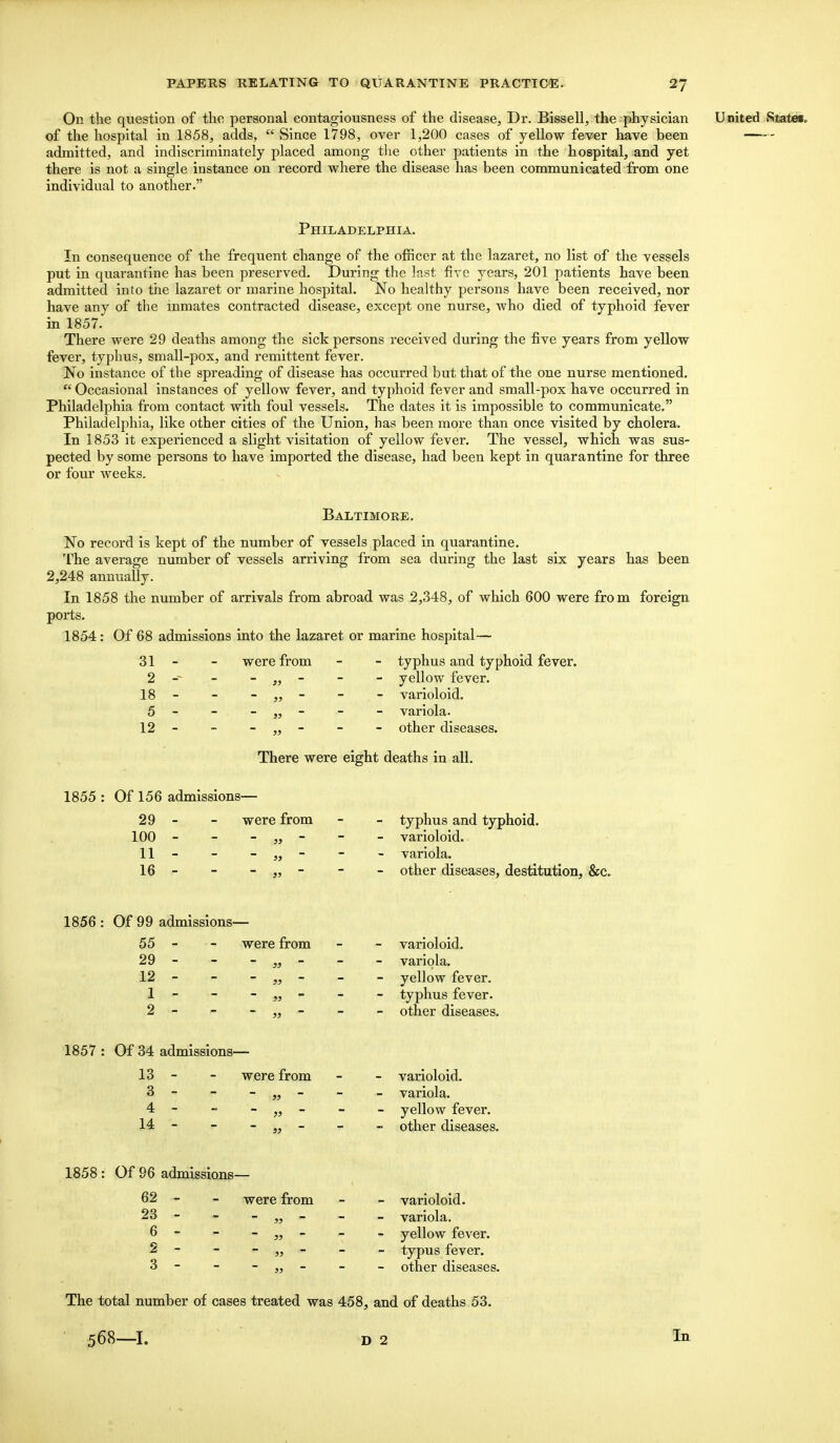 On the question of the personal contagiousness of the disease, Dr. Bissell, the physician United iSiate«p of the hospital in 1858, adds,  Since 1798, over 1,200 cases of yellow fever have been admitted, and indiscriminately placed among the other patients in the hospital, and yet there is not a single instance on record where the disease has been communicated from one individual to another. Philadelphia. In consequence of the frequent change of the officer at the lazaret, no list of the vessels put in quarantine has been preserved. During the last five years, 201 patients have been admitted into the lazaret or marine hospital. No healthy persons have been received, nor have any of the inmates contracted disease, except one nurse, who died of typhoid fever in 1857. There were 29 deaths among the sick persons received during the five years from yellow fever, typhus, small-pox, and remittent fever. No instance of the spreading of disease has occurred but that of the one nurse mentioned.  Occasional instances of yellow fever, and typhoid fever and small-pox have occurred in Philadelphia from contact with foul vessels. The dates it is impossible to communicate. Philadelphia, like other cities of the Union, has been more than once visited by cholera. In 1853 it experienced a slight visitation of yellow fever. The vessel, which was sus- pected by some persons to have imported the disease, had been kept in quarantine for three or four weeks. Baltimore. No record is kept of the number of vessels placed in quarantine. The average number of vessels arriving from sea during the last six years has been 2,248 annually. In 1858 the number of arrivals from abroad was 2,348, of which 600 were from foreign ports. 1854 : Of 68 admissions into the lazaret or marine hospital— 31 - - were from - - typhus and typhoid fever. 2 -- - - - - yellow fever. 18 - - - - - - varioloid. 5 - - - „ - - - variola. 12 - - - „ - - - other diseases. There were eight deaths in all. 1855 : Of 156 admissions— typhus and typhoid, varioloid, variola. other diseases, destitution, &c. varioloid, variola, yellow fever, typhus fever, other diseases. varioloid, variola, yellow fever, other diseases. varioloid, variola, yellow fever, typus fever, other diseases. The total number of cases treated was 458, and of deaths 53. 29 - - were from 100 - - - „ - 11 - - - „  16 - - - „ - 1856 : Of 99 admissions— 55 - - were from 29 - - - „ - 12 - - - „ - 1 ' - - * > 2 - - - „ - 1857 : Of 34 admissions— 13 - - were from 3 - - - „ - 4 - - - „ - 14 - - - „ - 1858: Of 96 admissions— 62 - - were from 23 - - - „ - 6 - , - „ „ * - - - - 3 - - - - 568—I. D 2 In