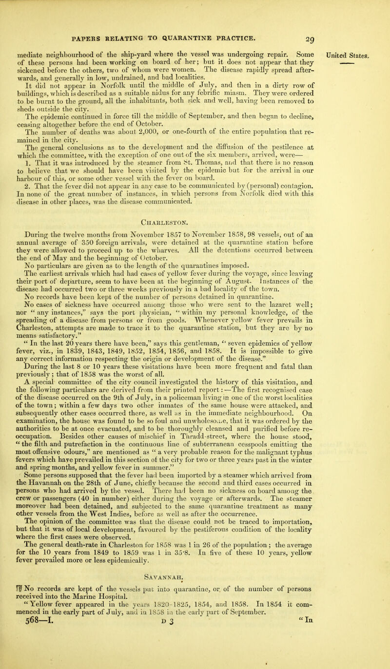 mediate neighbourhood of the ship-yard where the vessel was undergoing repair. Some United States. of these persons had been working on board of her; but it does not appear that they sickened before the others, two of whom were women. The disease rapidly spread after- wards, and generally in low, undrained, and bad localities. It did not appear in Norfolk until the middle of July, and then in a dirty row of buildings, which is described as a suitable nidus for any febrific miasm. They were ordered to be burnt to the ground, all the inhabitants, both sick and well, having been removed to sheds outside the city. The epidemic continued in force till the middle of September, and then began to decline, ceasing altogether before the end of October. The number of deaths was about 2,000, or one-fourth of the entire population that re- mained in the city. The general conclusions as to the development and the diffusion of the pestilence at which the committee, with the exception of one out of the six members, arrived, were— 1. That it was introduced by the steamer from St. Thomas, and that there is no reason to believe that we should have been visited by the epidemic but for the arrival in our harbour of this, or some other vessel with the fever on board. 2. That the fever did not appear in any case to be communicated by (personal) contagion. In none of the great number of instances, in which persons from Norfolk died with this disease in other places, was the disease communicated. Charleston. During the twelve months from November 1857 to November 1858, 98 vessels, out of an annual average of 350 foreign arrivals, were detained at the quarantine station before they were allowed to proceed up to the wharves. All the detentions occurred between the end of May and the beginning of October. No particulars are given as to the length of the quarantines imposed. The earliest arrivals which had had cases of yellow fever during the voyage, since leaving their port of departure, seem to have been at the beginning of August. Instances of the disease had occurred two or three weeks previously in a bad locality of the town. No records have been kept of the number of persons detained in quarantine. No cases of sickness have occurred among those who were sent to the lazaret well; nor  any instances, says the port physician,  within my personal knowledge, of the spreading of a disease from j)ersons or from goods. Whenever yellow fever prevails in Charleston, attempts are made to trace it to the quarantine station, but they are by no means satisfactory.  In the last 20 years there have been, says this gentleman,  seven epidemics of yellow fever, viz., in 1839, 1843, 1849, 1852, 1854, 1856, and 1858. It is impossible to give any correct information respecting the origin or development of the disease. During the last 8 or 10 years these visitations have been more frequent and fatal than previously ; that of 1858 was the worst of all. A special committee of the city council investigated the history of this visitation, and the following particulars are derived from their printed report: —The first recognised case of the disease occurred on the 9th of July, in a policeman living in one of the worst localities of the town; within a few days two other inmates of the same house were attacked, and subsequently other cases occurred there, as well ;is in the immediate neighbourhood. On examination, the house was found to be so foul and unwholesoiue, that it was ordered by the authorities to be at once evacuated, and to be thoroughly cleansed and purified before re- occupation. Besides other causes of mischief in Thradd-street, where the house stood,  the filth and putrefaction in the continuous line of subterranean cesspools emitting the most offensive odours, are mentioned as  a very probable reason for the malignant typhus fevers which have prevailed in this section of the city for two or three years past in the winter and spring months, and yellow fever in summer. Some persons supposed that the fever had been imported by a steamer which arrived from the Havannah on the 28th of June, chiefly because the second and third cases occurred in persons who had arrived by the vessel. There had been no sickness on board among the crew or passengers (40 in number) either during the voyage or afterwards. The steamer moreover had been detained, and subjected to the same quarantine treatment as many other vessels from the West Indies, before as well as after the occurrence. The opinion of the committee was that the disease could not be traced to importation, but that it was of local development, favoured by the pestiferous condition of the locality where the first cases were observed. The general death-rate in Charleston for 1858 was 1 in 26 of the population ; the average for the 10 years from 1849 to 1859 was 1 in 35*8. In five of these 10 years, yellow fever prevailed more or less epidemically. Savannah. iff? No records are kept of the vessels put into quarantine, or of the number of persons received into the Marine Hospital. Yellow fever appeared in the years 1820-1825, 1854, and 1858. In 1854 it com- menced in the early part of July, and in 1858 in the early part of September. 568—I. D 3 In