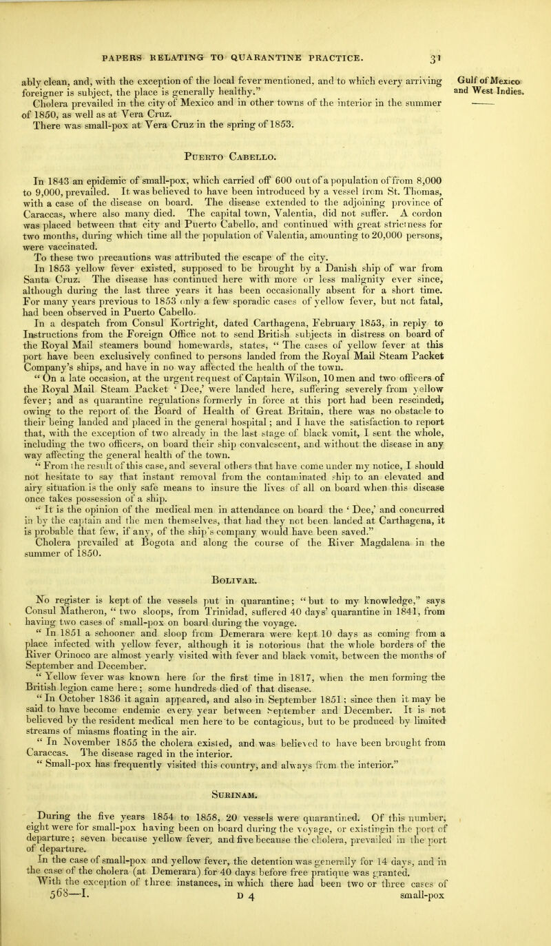 3' ably clean, and, with the exception of the local fever mentioned, and to which every arriving Gulf of Mexico foreigner is subject, the place is generally healthy. and West Indies, Cholera prevailed in the city of Mexico and in other towns of the interior in the summer of 1850, as well as at Vera Cruz. There was small-pox at Vera Cruz in the spring of 1853. Puerto Cabello. In 1843 an epidemic of small-pox, which carried off 600 out of a population of from 8,000 to 9,000, prevailed. It was believed to have been introduced by a vessel irom St. Thomas, with a case of the disease on board. The disease extended to the adjoining province of Caraccas, where also many died. The capital town, Valentia, did not suffer. A cordon was placed between that city and Puerto Cabello, and continued with great strictness for two months, during which time all the population of Valentia, amounting to 20,000 persons, were vaccinated. To these two precautions was attributed the escape of the city. In 1853 yellow fever existed, supposed to be brought by a Danish ship of war from Santa Cruz. The disease has continued here with more or less malignity ever since, although during the last three years it has been occasionally absent for a short time. For many years previous to 1853 only a few sporadic cases of yellow fever, but not fatal, had been observed in Puerto Cabello. In a despatch from Consul Kortright, dated Carthagena, February 1853, in reply to Instructions from the Foreign Office not to send British subjects in distress on board of the Royal Mail steamers bound homewards, states,  The cases of yellow fever at this port have been exclusively confined to persons landed from the Royal Mail Steam Packet Company's ships, and have in no way affected the health of the town.  On a late occasion, at the urgent request of Captain Wilson, 10 men and two officers of the Royal Mail Steam Packet ' Dee,' were landed here, suffering severely from yellow fever; and as quarantine regulations formerly in force at this port had been rescinded, owing to the report of the Board of Health of Great Britain, there was no obstacle to their being landed and placed in the general hospital; and I have the satisfaction to report that, with the exception of two already in the last stage of black vomit, I sent the whole, including the two officers, on board their ship convalescent, and without the disease in any way affecting the general health of the town.  From the result of this case, and several others that have come under my notice, I should not hesitate to say that instant removal from the contaminated fhip to an elevated and airy situation is the only safe means to insure the lives of all on board when this disease once takes possession of a ship.  It is the opinion of the medical men in attendance on board the c Dee,' and concurred in by the captain and the men themselves, that had they not been landed at Carthagena, it is probable that few, if any, of the ship's company would have been saved. Cholera prevailed at Bogota and along the course of the River Magdalena in the summer of 1850. Bolivar. No register is kept of the vessels put in quarantine; but to my knowledge, says Consul Matheron,  two sloops, from Trinidad, suffered 40 days' quarantine in 1841, from having two cases of small-pox on board during the voyage.  In 1851 a schooner and sloop from Demerara were kept 10 days as coming from a place infected with yellow fever, although it is notorious that the whole borders of the River Orinoco are almost yearly visited with fever and black vomit, between the months of September and December. Yellow fever was known here for the first time in 1817, when the men forming the British legion came here; some hundreds died of that disease. In October 1836 it again appeared, and also in September 1851 ; since then it may be said to have become endemic every year between September and December. It is not believed by the resident medical men here to be contagious, but to be produced by limited streams of miasms floating in the air.  In November 1855 the cholera exisled, and was believed to have been brought from Caraccas. The disease raged in the interior.  Small-pox has frequently visited this country, and ahvays from the interior. Surinam. , During the five years 1854 to 1858, 20 vessels were quarantined. Of this number, eight were for small-pox having been on board during the voyage, or existingin the port of departure; seven because yellow fever, and five because the cholera, prevailed in the port of departure. In the case of small-pox and yellow fever, the detention was generally for 14 days, and in the case of the cholera (at Demerara) for 40 days before free pratique was granted. With the exception of three instances, in which there had been two or three cases of 568—I. d 4 small-pox